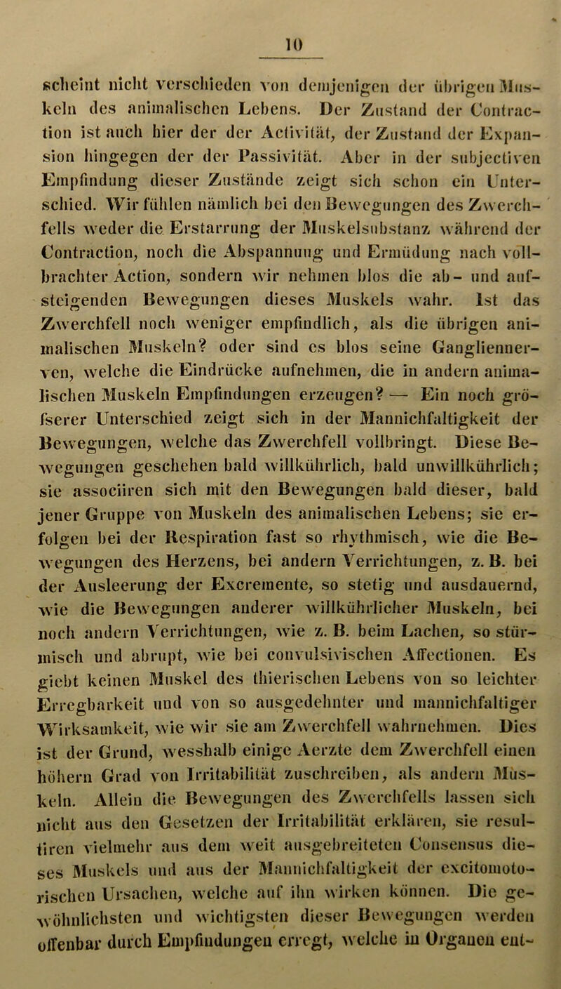 scheint nicht verschieden von deiiijeiiigeu der »ihrigen xMiis- kcln des animalischen Lebens. Der Zustand der Contrac- tion ist anCli hier der der Activität, der Zustand der Expan- sion hingegen der der Passivität. Aber in der snbjectiven Empfindung dieser Zustände zeigt sich schon ein Unter- xscliied. Wir fühlen nämlich bei den Bewco-unffen des Zwerch- felis Aveder die Erstarrung der Muskelsubstanz während der Contraction, noch die Abspannung und Ermüdung nach voll- brachter Action, sondern wdr nehmen blos die ab- und auf- steigenden Bewegungen dieses 3Iuskels wahr. Ist das Zwerchfell noch weniger empfindlich, als die übrigen ani- malischen Muskeln? oder sind es blos seine Ganglienner- ven, welche die Eindrücke aufnehmen, die in andern anima- lischen Muskeln Empfindungen erzeugen? — Ein noch grö- fserer Unterschied zeigt sich in der Manniclifaltigkeit der Bewegungen, w'elche das Zwerchfell vollbringt. Diese Be- Avegungen geschehen bald willkührlich, bald unw'illkührlicli; sie associiren sich mit den Bew^egungen bald dieser, bald jener Gruppe von Muskeln des animalischen Lebens; sie er- folgen bei der Respiration fast so rhythmisch, wie die Be- wegungen des Herzens, bei andern Verrichtungen, z. B. bei der Ausleerung der Excremente, so stetig und ausdauernd, wde die Bewegungen anderer willkührlicher Muskeln, bei noch andern Verrichtungen, Avie z. B. beim Lachen, so stür- misch und abrupt, Avie bei convulsivischen Affectionen. Es giebt keinen Muskel des thierischen Lebens von so leichter Erregbarkeit und Aon so ausgedehnter und mannichfaltiger Wirksamkeit, Avie Avir sie am Zw erchfell wahrnehmen. Dies ist der Grund, Avesshalb einige Aerzte dem ZAverchfell einen höhern Gi*ad Aon Irritabilität zuschreiben, als andern Mus- keln. Allein die Bewegungen des Zwerchfells lassen sich nicht aus den Gesetzen der Irritabilität erklären, sie resul- tiren Aielmehr aus dem Aveit ausgebreiteten Uonsensus die- ses Muskels und aus der Manniclifaltigkeit der cxcitomoto- rischen Ursachen, Avelche auf ihn Avirken können. Die ge- Avöhnlichsten und Avichtigsten dieser BeAvegungen Averden ülTenbar durch Empfindungeu erregt, AVclche in Organen ent-
