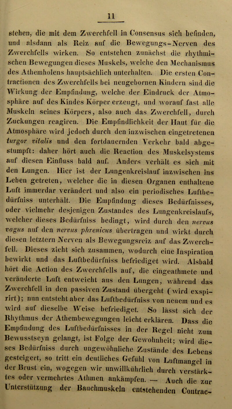 stehen, die mit dem Zwerchfell in Consensus sich befinden, und alsdann als Reiz auf die Bewegungs-Nerven des Zwerchfells wirken. So entstehen zunächst die rhythmi- schen Bewegungen dieses Muskels, welche den Mechanismus des Athemholens hauptsächlich unterhalten. Die ersten Con- tractionen des Zwerchfells bei neugebornen Kindern sind die W irkung der Empfindung, welche der Eindruck der Atmo- sphäre auf des Kindes Körper erzeugt, und worauf fast alle Muskeln seines Körpers, also auch das Zwerchfell, durch Zuckungen reagiren. Die Empfindlichkeit der Haut für die Atmosphäre wird jedoch durch den inzwischen eingetretenen turgor vitalis und den fortdauernden Verkehr bald ab^e- stumpft: daher hört auch die Reaction des Muskelsystems auf diesen Einfluss bald auf. Anders verhält es sich mit den Lungen. Hier ist der Lungenkreislauf inzwischen ins Leben getreten, welcher die in diesen Organen enthaltene Luft immerdar verändert und also ein periodisches Luftbe- dürfniss unterhält. Die Empfindung dieses Bedürfnisses, oder vielmehr desjenigen Zustandes des Lungenkreislaufs, welcher dieses Bedürfniss bedingt, wird durch den nerüus vagns auf den nerviis phremcus übertragen und wirkt durch diesen letztem Nerven als Bewegungsreiz auf das Zwerch- fell. Dieses zieht sich zusammen, wodurch eine Inspiration bewirkt und das Luftbedürfniss befriediget wird. Alsbald hört die Action des Zwerchfells auf, die eingeathmete und veiändeite Luft entweicht aus den Lungen, während das Zwerchfell in den passiven Zustand übergeht (wird exspi- rirt); nun entstehtaber das Luftbedürfniss von neuem und es wird auf dieselbe Weise befriediget. So lässt sich der Rhythmus der Athembewegungen leicht erklären. Dass die Empfindung des Luftbedürfnisses in der Regel nicht zum Bewusstseyn gelangt, ist Folge der Gewohnheit; wird die- ses Bedürfniss durch ungewöhnliche Zustände des Lebens gesteigert, so tritt ein deutliches Gefühl von Luftmangel in der Brust ein, wogegen wir unwillkührlich durch verstärk- tes oder vermehrtes Athmen ankämpfen. Auch die zur Unterstützung der Bauchmuskeln entstehenden Contrac-