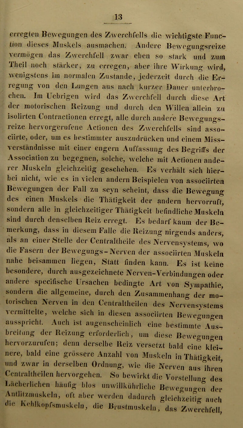 eiTCgtcn Bewegungen des Zwerchfells die wichtigste Func- tion dieses Muskels uusiufichen. Andere BewegungsreiZie verinögen das Zwerchfell zwar eben so stark und zuui Xheil noch stärker, zu erregen, aber ihre ^V^irkung wird, wenigstens im normalen Zustande, jederzeit durch die Er- regung von den Lungen aus nach kurzer Dauer unterbro- chen. Im Uebrigen wird das Zwerchfell durch diese Art der motorischen ileizung und durch den Willen allein zu isolirten Contractionen erregt, alle durch andere Bewegungs- reize hervorgerufene Actionen des Zwerchfells sind asso- ciirte, oder, um es bestimmter auszudrücken und einem Miss- verständnisse mit einer engem Auffassung des Begritfs der Association zu begegnen, solche, welche mit Actionen ande- rer Muskeln gleichzeitig geschehen. Es verhält sich hier- bei nicht, wie es in a ielen andern Beispielen von associirten Bewegungen der Fall zu seyn scheint, dass die Bewegung des einen 3Juskels die 'Ihätigkeit der andern hervorruft, sondern alle in gleichzeitiger Ihätigkeit befindliche Muskeln sind durch denselben Heiz erregt. Es bedarf kaum der Be- merkung, dass in diesem Falle die Ileizung nirgends anders, als an einer Stelle der Centraltheile des Nervensystems, wo die Fasern der Bewegungs-Nerven der associirten Muskeln nahe beisammen liegen. Statt finden kann. Es ist keine besondere, durch ausgezeichnete Nerven-Verbindungen oder andere specitische Ursachen bedingte Art von Sympathie, sondern die allgemeine, durch den Zusammenhang der mo- torischen Nerven in den Centraltheilen des Nervensystems Aeimittelte, welche sich in diesen associirten Bewegjingen ausspricht. Auch ist augenscheinlich eine bestimmte Aus- breitung der Beizung erforderlich, um diese Beweguno-en hervorzurufen; denn derselbe Beiz versetzt bald eine ktei^ nere, bald eine grössere Anzahl von 3Iuskeln in Thätigkeit und zwar in derselben Ordnung, wie die Nerven aus ihren Centraltheilen hervorgehen. So be^virkt die Vorstellung des Lächerlichen häufig blos unwillkührliche Beweguufren der Antlitzniuskeln, oft aber werd(ui dadurch gleichzeitig auch die Kehlkopfsmuskeln, die Brustmuskeln, das Zwerchfell