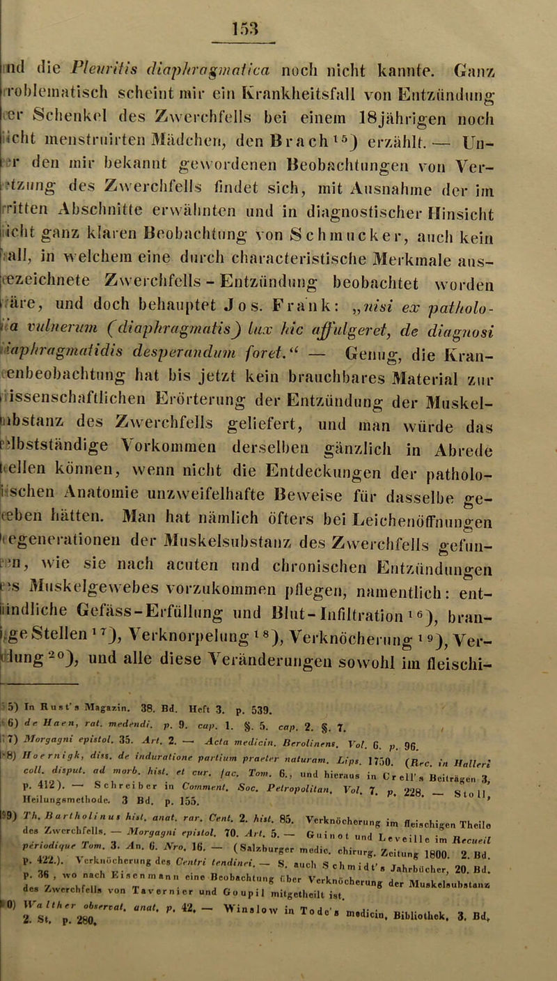 iicl (He Pleuritis (Uapliragmatica iiücli nicht kannte. Ganz, robleinatisch scheint mir ein Krankheitsfall von Entzündung Schenkel des Zwerchfells bei einem 18jährigen noch iicht menstruirten Mädchen, den Braches) erzählt.— Un- ‘1* den mir bekannt gewordenen Beobachtungen von Ver- 't7Aing des Zwerchfells findet sich, mit Ausnahme der im rritten Abschnitte erwähnten und in diagnostischer Hinsicht icht ganz klaren Beobachtung von Schmucker, auch kein l’iall, in welchem eine durch characteristische Merkmale aus- |cezeiclinete Zwerchfells - Entzündung beobachtet worden i.äre, und doch behauptet Jos. Frank: ,,nisi ex pat/iolo- V.a vulner^im (diaphragmafis) lux kic affulgeret, de diagiiosi iiaphragnudidis desperandum foretd‘ — Genug, die Kran- lenbeobachtung hat bis jetzt kein brauchbares Material zur Wissenschaftlichen Erörterung der Entzündung der Muskel- iiibstanz des Zwerchfells geliefert, und man würde das Ldbstständige Vorkommen derselben gänzlich in Abrede hellen können, wenn nicht die Entdeckungen der patholo- Jischen Anatomie unzweifelhafte Beweise für dasselbe ge- lebeii hätten. Man hat nämlich öfters bei LeichenöfFiiungen 'tegenerationen der Muskelsubstanz des Zwerchfells gefun- p n, >vie sie nach acuten und chronischen Entzündungen Muskelgewebes vorzukommen pllegen, namentlich: ent- iiindliche Gefäss-Erfüllung und Blut-Infiltration ^ ß), bran- i;ge Stellen ‘ ^), Verknorpelung ^Verknöcherung ^»), Ver- dung und alle diese Veränderungen sowohl im fleischi- )5) In Rust’s Magazin. 38. Bd. Heft 3. p. 539. ;t6) dr Haen, rat. medend!. p. 9. cap. 1. §. 5. cap. 2. §. 7, l;7) Morgagni epistol. 35. Art. 2. — Acta medicin. Berolinfns. Vol. G. p. 96. 8) Horrntgk, dist. de induratione partium praeter naturam. Lips 1750 (Ti-e i» Il„n ' c;.!r: ,;r, p. 412). Schreiber jn Comment. Soc. Petropolitan, Vol 7 « 99Q c, ii Heilungsmefhode. 3 Bd. p. 155. ^9) Th. Bartholinu. hi,t. anat. rar. Cent. 2. hi.t. 85. Verknöcherung im fleischigen Theilo des AwerchfelU. Morgag^ epUUl. 70. 5. - Guinot „nd Leveille im KeciWl Tw b (S-l^.<.urgermedic chirnrg. igflO. 2. Bd. l '■‘-hernng de, Centri tendinei. - S. auch .Schmidt’, Jahrbücher, 20. Bd. L AZlni über Verknöcherung der Mu.keleub.tan» de» Äwerehfell, von Tavernier und Goupil milgetheill ist. ■ -i™. B11,U..h.k. J, Bd.