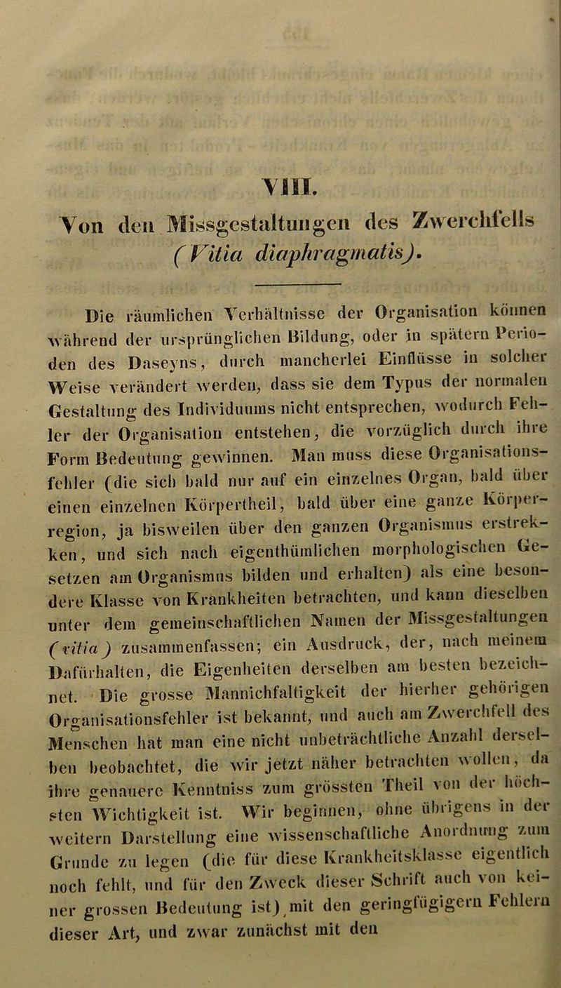 YIIL Yoii den Missgestaltuiigeii des Zwerchlells ( Vitia diaphragmatisj. Die räumlichen Verhältnisse der Organisation können M'ährend der ursprünglichen Bildung, oder in spätem l ciio- den des Daseyns, durch mancherlei Einflüsse in solcher Weise verändert werden, dass sie dem Typus der normalen Gestaltung des Individuums nicht entsprechen, wodurch Feh- ler der Organisation entstehen, die vorzüglich durch ihre Form Bedeutung gewinnen. 3Ian muss diese Organisations- l'ehler (die sich bald nur auf ein einzelnes Organ, bald über einen einzelnen Körpertbeil, bald über eine ganze Ivorper- region, ja bisweilen über den ganzen Organismus erstrek- ken, und sich nach eigenthümlichen morphologischen Ge- setzen am Organismus bilden und erhalten) .als eine beson- dere Klasse von Krankheiten betrachten, und kann dieselben unter dem gemeinschaftlichen Namen der Missgestaltungeil (Vitia) zusammenfassen; ein Ausdruck, der, nach meinem Dafürhalten, die Eigenheiten derselben am besten bezeich- net. -Die grosse Mannichfaltigkeit der hierher gehörigen Organisationsfehler ist bekannt, und auch am Zwerchfell des Menschen hat man eine nicht unbeträchtliche Anzahl dersel- ben beobachtet, die Avir jetzt näher betrachten wollen, da ihre genauere Kenntniss zum grössten riieil Aon dei höch sten Wichtigkeit ist. Wir beginnen, ohne übrigens in der Aveitern Darstellung eine Avissenschaflliche Anordmnig zum Grunde zu legen (die für diese Krankheitsklassc eigentlich noch fehlt, und für den Zweck dieser Schrift auch von kei- ner grossen Bedeutung ist) mit den geriugtügigern Fehlem dieser Art, und ZAvar zunächst mit den