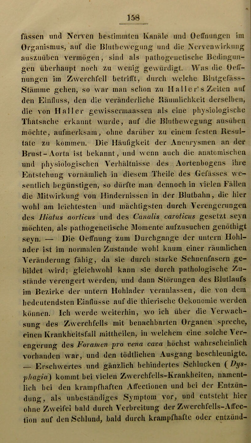 ]58 füsscn lind Nerven bestimmten Kanäle und OelTnnngcn im Organismus, auf die lilutbewegiing und die Nervenwirkimg auszuüben vermögen, sind als pathogenetische Oedingun- gen überhaupt noch zu wenig gewürdigt. Was liic OetT- nungen im Zwerchfell betrifft, durch welche Blutgefäss- Stämme gehen, so war man schon zu Ha 11 e r’s Zeiten auf den Einfluss, den die veränderliche lläumlichkeit derselben, die von Haller gewisserinaassen als eine physiologische Thatsache erkannt wurde, auf die Blutbewegung ausüben möchte, aufmerksam, ohne darüber zu einem festen llesul- tate zu kommen. Die Häufigkeit der Aneurysmen an der Brust-Aorta ist bekannt, und wenn auch die anatomischen lind physiologischen Verhältnisse des Aortenbogens ihre Entstehung vornämlich in diesem Theile des Gefässes we- sentlich begünstigen, so dürfte man dennoch in vielen Fällen die Mitwirkung von Hindernissen in der Blutbahn, die hier wohl am leichtesten und mächtigsten durch Verengerungen des Hiatus aorticus und des Canalis caroticus gesetzt seyn möchten, als pathogenetische Momente aufzusuchen genöthigt seyn. — Die Oeffnung zum Durchgänge der untern Hohl- ader ist im normalen Zustande wohl kaum einer räumlichen A'eränderung fähig, da sie durch starke Sehnenfasern ge- bildet wird; gleichwohl kann sie durch pathologische Zu- stände verengert werden, und dann Störungen des Blutlaufs im Bezirke der untern Hohlader veranlassen, die von dem bedeutendsten Einflüsse auf die thierische Oekonomie werden können. Ich werde weiterhin, wo ich über die A erwach- sung des Zwerchfells mit benachbarten Organen spreche, einen Krankheitsfall mittheilen, in welchem eine solche Ver- engerung des Forajuen pro v>ena cava höchst wahrscheinlich vorhanden war, und den tödtlichen Ausgang beschleunigte. — Erschwertes und gänzlich behindertes Schlucken ( Fys~ pliügia) kommt bei vielen Zwerchfells-Krankheiten, nament- lich bei den krampfhaften Affectionen und bei der Entzün- dung, als unbeständiges Symptom vor, und entsteht hier ohne Zweifel bald durch Verbreitung der Zwerchfells-Affcc- tion auf den Schlund, bald durch krampfhafte oder entzünd-