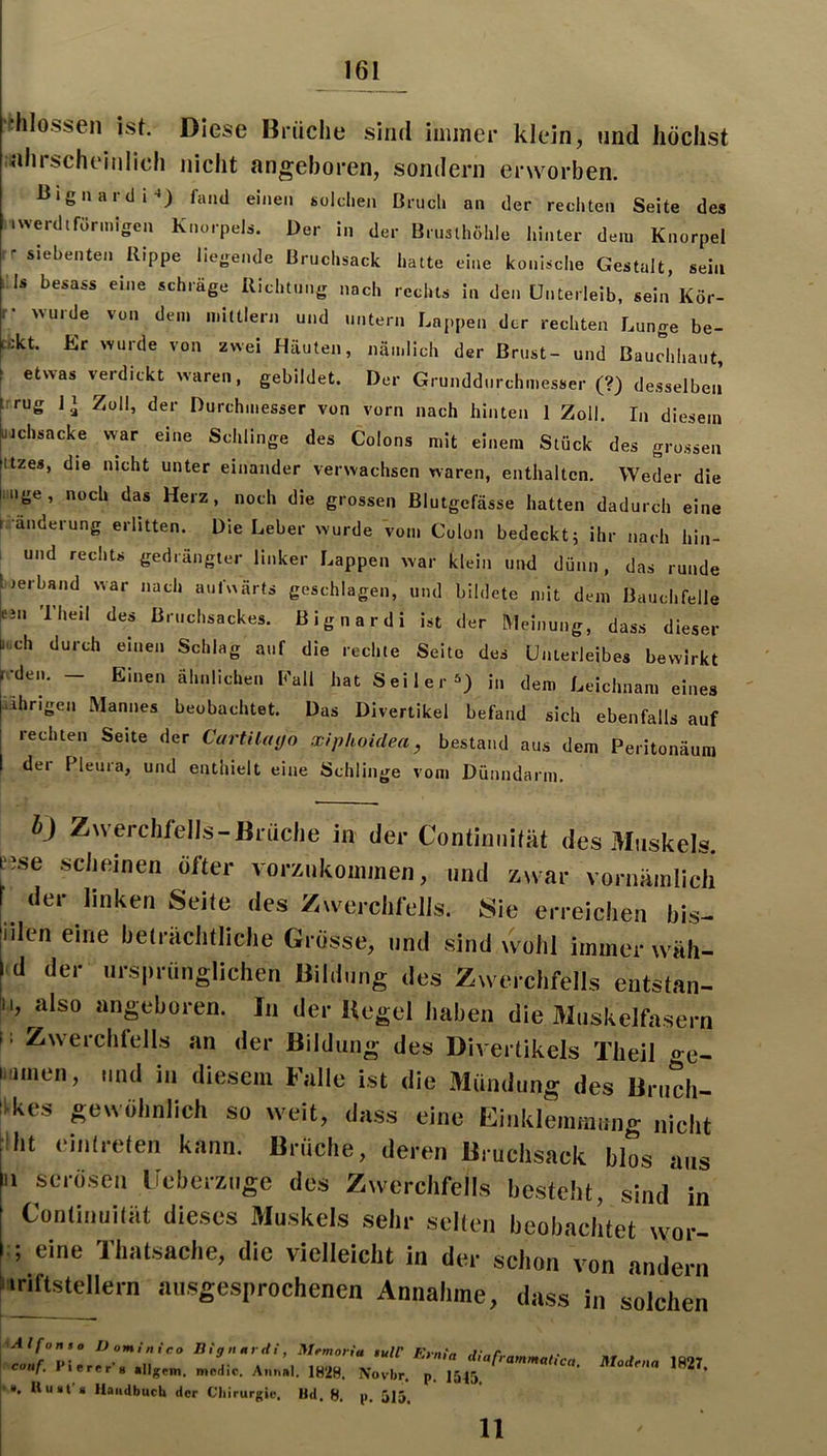 'fchlossen ist. Diese Brüche sind iniiner klein, und höchst nhrscheinlich nicht angeboren, sondern erworben. Uignaidi-») fand einen «oldien Brucl. an der rechten Seite des iwerdifiirmigen Knorpel.. Der in der ürnslhölile hinter den. Knorpel ^ siebenten Rippe liegende Bruchsack hatte eine konische Gestalt, sein :is besass eine schräge Richtung nach rechts in den Unterleib, sein Kör- r- Avurde von dem mittlen. u.id untern Lappen der rechten Lunge be- ukt Er >vu.de von zwei Häuten, nämlich der Brust- und Bauchhaut, etwas ve.-dickt waren, gebildet. Der Grunddnrchmesser (?) desselben’ :rrug Zoll, der Durchmesser von vorn nach hinten 1 Zoll, In diesem üichsacke war ei..e Schlinge des Colons mit einem Stück des grossen ttzes, die nicht unter einander verwachsen waren, enthalten. Weder die iiige, noch das Herz, noch die grossen Blutgefässe hatten dadurch eine r anderung erlitten. Die Leber wurde vom Colon bedeckt; ihr nach hin- ! und rechts gedrängter linker Lappen war klein und dünn, das runde j.erband war nach uuf^^ärts geschlagen, und bildete mit dem Bauchfelle enx The.l des Bruchsackes, ßignardi ist der hleinung, dass dieser ^.,ch durch einen Schlag auf die .echte Seite des Unterleibes bewirkt Me... - Einen ähnlichen Eall hat Seiler^) in dem Leichnam eines ihrigen Mannes beobachtet. Das Divertikel befand sich ebenfalls auf rechten Seite der Cartilayo xiphoidea, bestand aus dem Peritonäura der Pleura, und enthielt eine Schlinge vom Dünndar.n, i) Zwcrclii'ells-Brudie in der C'ontiniiität des Muskels, ese scheinen öfter vorziikoinmen, und zwar vornäinlich der linken Seile des Ziverclifells. Sie erreichen bis- iilen eine heliachlliche Grösse, und sind wulil immer wäh- d der urs|Munglichen Bildung des Zwerchfells entstan- I, also angeboren. In der Kegel haben die Muskelfasern 11 Zwerchfells an der Bildung des Diverlikels Theil ire- »umen, und in diesem Falle ist die Mündung des Bruch- iikes gewöhnlich so weit, dass eine Einklemmung nicht jiht einirclen kann. Brüche, deren Bruchsack blos aus [ii serösen licherziige des Zwerchfells besteht, sind in Continuiliit dieses Muskels sehr selten beobachtet wor- i:; eine Thatsacbe, die vielleicht in der schon von andern Imftsttdlern ausgesprochenen Annahme, dass in solchen ,^Alfonto D omi nieo Big nur Hi, Mrmoriu $ulC Fyntn \ conf. Pier.r-s .„ge.. .„L. AnnM. ^ ,54! ^ • ». Uuat s Handbuch der Chirurgie, Hd. 8. ji. 515 11