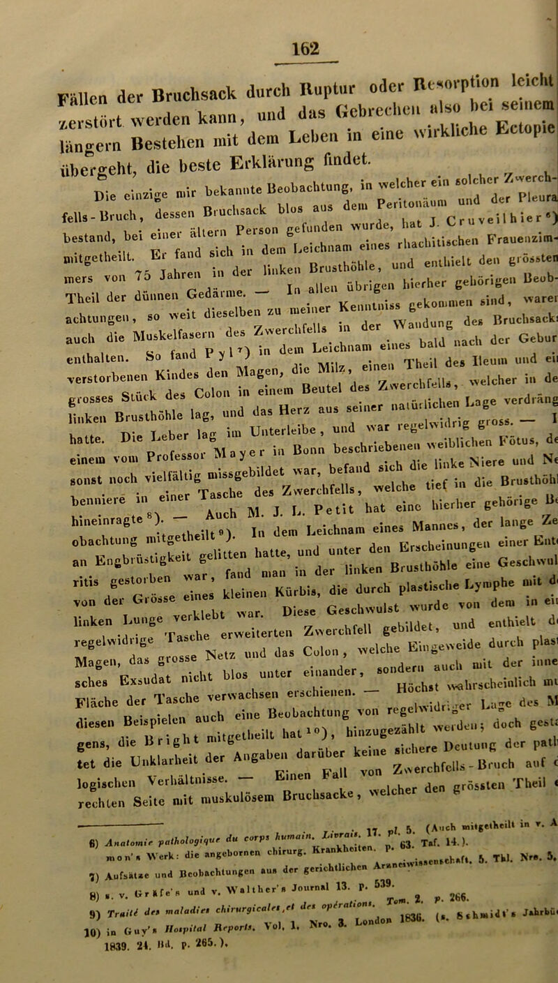 Fällen der Bruchsack durch Huptur oder Bt«orptlon leicht •/.erstfirt werden kann, und das langem Bestehen mit dem Lehen in eme w.rkhche Ectop übergeht, die beste Erklärung findet. Die oiuzise »ir betanule Beobachtung, fclU-Brnch. Tie, hat J. Ctn veil hl.r •) beatand, bei ^.ne » ,,,ehiti.chen Frauenzia.- “ a Tn 75 ah en in der linken Btnathöhle, und enthielt den cto/atea mers von 75 Jahren ^ gehörigen Beoh- Theil der dünnen Gedainie^ ,i„g, „arei achtuiigeii, ao «eit dieselben vVaiidunc des Bruchsacki auch dl. Muskelfasern des Zwerchfe Is m <>« . Gebar enthalten. So fand P , 1’) i <1«” je. Benin and ei, verstorbenen Kindes den Magen, die ‘ „eieher in de grosses Stück des Colon in einen. Beatei d s Haken Brasthöhle lag, and das Herz aas seiner _ [ hatte. '“\ 7yrrmB!nn Tseh'rieLnet ivelblithen Kötas, d. ::::::: !::«itig ndss/ehndet «ar. ..110 - '1... beniuere .1. ein^ ^ ^ gehörige B. hineinragte ). ä jer lange Ze obachtung nntgetheilt l Frucheinunce« e»«««- '’T- Xe^Tate riveil^rten Ziverehtell gebildet, und enthielt d, Magen, das giesse j- ^ „,,,.1, mit der inne sches Exsudat nicht W»* unter einander,Joiider.i^^ ,,,„r,ebeli,lieh int Flache der 1“^ Beohachtang von regeUvidriger l.age des M diese» Beispie ei _ „inzagezählt vv.rdeiii doch gesti gens, die llrignt n»i g , • «-...hpre Deutung der patli L die tinklarheit der Augahen darüber keine < logischen Verhältnisse. » grössten Theil i /echten Seite mit niaskalösei» Brachsacke, welcher den gros ■ • 17 ol 5 (A'ich mitgetlieiU in t. A 6) ulnat<,m.> fathologl.ur du corps ‘ea.’ T.f. H.). Hkon'. Werk: die angebornen Chirurg. Kr.nkhe.len, p. , 5 ,) Aufsätae und Beobaehlungcn au, der gerichtlichen Araneov.acnachafl. 8,.. nr.t.-, »a ., »• f J ^ 9) TruiU är» maladlet chirurglcalet.et det 8*h»id»’* Jahrbü. ,0) in Guy’, no.pl,al Heportt. Vol. 1. N-. 3. London 183h. ( 1M9. 21. •LI. p. 265.),