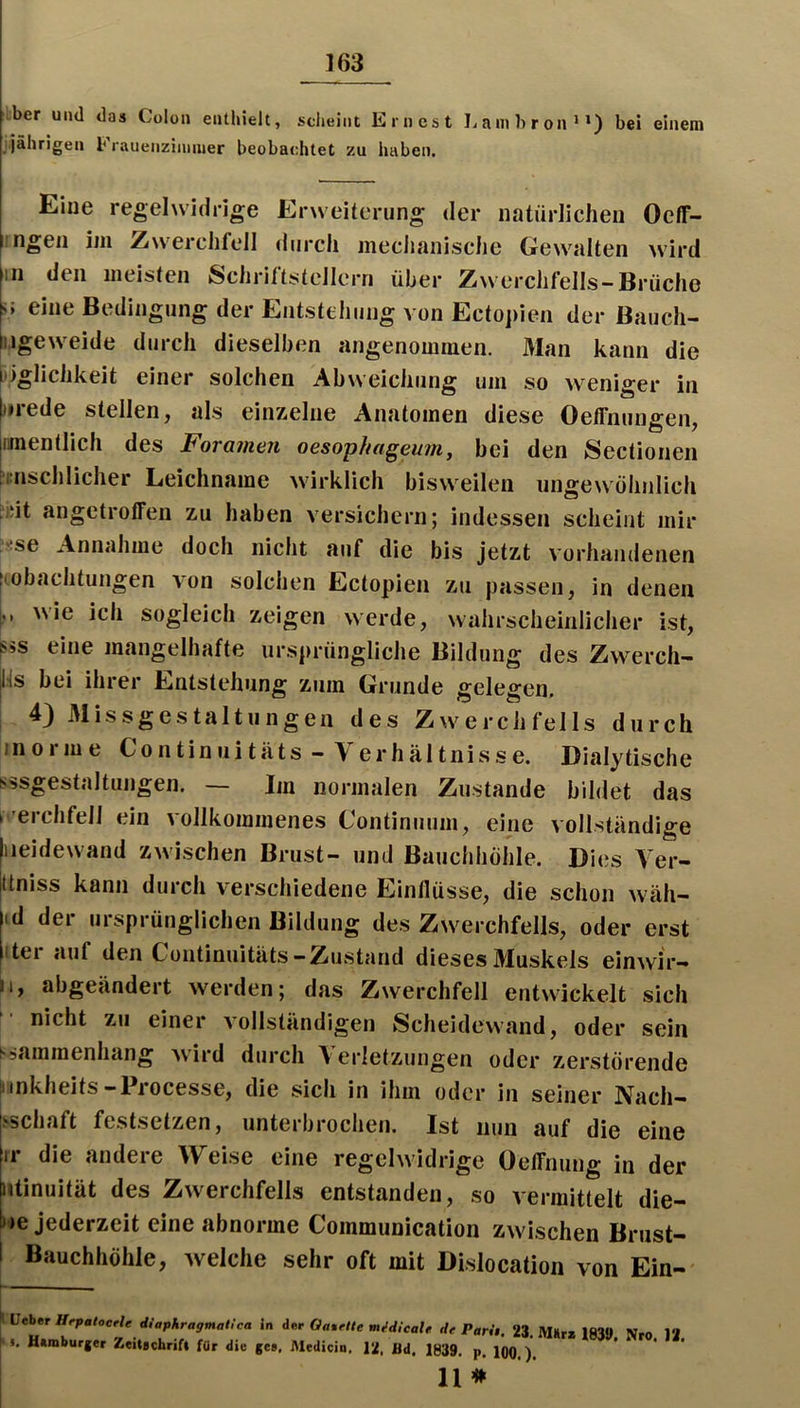ber und das Colon enthielt, sdieiiit Einest Lainbroni») bei einem jährigen b rauenzininier beobachtet zu haben. Eine regelwidrige Erweiterung der natürlichen Oelf- iingen im Zwerchfell tiiirch meclianische Gewalten wird in den meisten Schriftstellern über Zwerchfells-Brüche 5* eine Bedingung der Entstehung von Ectopien der Bauch- ngeweide durch dieselben angenommen. Man kann die tiiglichkeit einer solchen Abweichung um so weniger in |j»rede stellen, als einzelne Anatomen diese Oeffnungen, imentlich des Foramen oesopha^eum, bei den Sectionen inschlicher Leichname wirklich bisweilen ungewöhnlich iiüt angetroffen zu haben versichern; indessen scheint mir “sse Annahme doch nicht auf die bis jetzt vorhandenen Aobachtungen von solchen Ectopien zu passen, in denen ,, wie ich sogleich zeigen werde, wahrscheinlicher ist, l«ss eine mangelhafte ursprüngliche Bildung des Zwerch- Hs bei ihrer Entstehung zum Grunde gelegen. 4) 31issgestaltungen des Zwerchfells durch inorme Continuitäts - Verhältnisse. Dialytische sssgestaltungen. Im normalen Zustande bildet das i 'erchfell ein vollkommenes Gontinuum, eine vollständige neide wand zwischen Brust- und Bauchhöhle. Dies Ver- üniss kann durch verschiedene Einflüsse, die schon wäh- id der ursprünglichen Bildung des Zwerchfells, oder erst itei auf den Continuitäts-Zustand dieses Äluskels einwir- ii, abgeändert werden; das Zwerchfell entwickelt sich nicht zu einer vollständigen iScheidewand, oder sein ssaramenhang wird durch A erletzungen oder zerstörende iinkheits-Processe, die sich in ihm oder in seiner Nach- .^Schaft festsetzen, unterbrochen. Ist nun auf die eine ir die andere Weise eine regelwidrige Oeffnung in der utinuität des Zwerchfells entstanden, so vermittelt die- ne Jederzeit eine abnorme Coinmunication zwischen Brust- 1 Bauchhöhle, welche sehr oft mit Dislocation von Ein- I lieber UrpalocrU diaphragmaitca In der Ga%ftte mMUale de Pari,. 23. Wurz 183» Nro I. Uzmburger Zeitsebrifi für die ge», iMedicin. 12, öd. 1839. p. 100 )