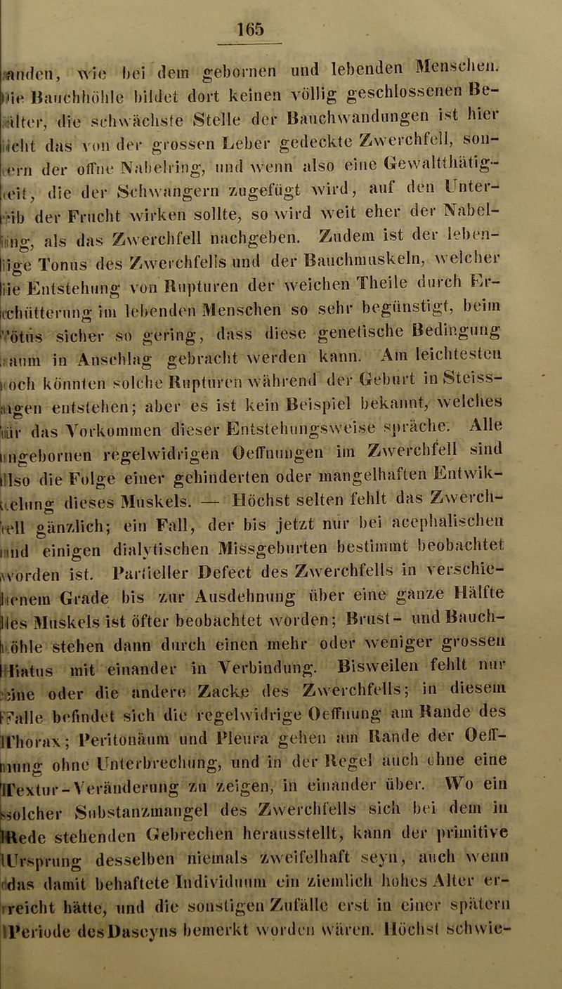 irttKlcii, wi«) hoi dem gebornen und lebenden Menschen. io Baiichböhle bildet dort keinen völlig geschlossenen Be- icilter, die scIi\n äcliste Stelle der Bauchwandiingen ist hici <cbt das A^on der grossen Leber gedeckte Zwerchfell, son- ,ern der olfne Nabelring, und wenn also eine Gewaltthätig- loit, die der Scliwangern zugefügt Avird, auf den Lnter- ;*ib der Frucht Avirken sollte, so Avird Aveit eher der Nabel- iing, als das ZAverchfell nachgeben. Zudem ist der leben- iiee Tonus des ZAverchfelis und der Bauchmuskeln, Avelcher ie Entstehung von Rupturen der Aveichen Theile durch tii-- ichütterung im lebenden Menschen so seh begünstigt, beim ’ötus siclier so gering, dass diese genetische Bedingung aum in Anschlag gebracht AA^erden kann. Am leichtesten och könnten solche Rupturen Avährend der Geburt in Steiss- igen entstehen; aber es ist kein Beispiel bekannt, Avelches liir das A'orkommen dieser Entstehungsweise sj)räche. Alle iigebornen regelwidrigen üeffnungen im Zwerchfell sind !lso die Folge einer gehinderten oder mangelhaften Entwik- ^elung dieses Muskels. — Höchst selten fehlt das Zwerch- ell ghnzlich; ein Fall, der bis jetzt nur bei acephalischen ind einigen dialytischen Missgeburten bestimmt beobachtet vorden ist. Partieller Defect des Zwerchfells in verschie- icnein Grade bis zur Ausdehnung über eine ganze Hälfte tes Muskels ist öfter beobachtet worden; Brust- undBaucii- öhle stehen dann durch einen mehr oder Aveniger grossen liatus mit einander in A^erbindung. Bisweilen fehlt nur nne oder die andere Zacke des Zwerchfells; in diesem ri’alle b(‘findet sich die regelwidrige Oeffnung am Rande des rhorax; Peritonäum und Pleura gehen am Rande der OelT- mng ohne Unterbrechung, und in der Regel auch ohne eine rextur-Veränderung zu zeigen, in einander über. Wo ein solcher Substanzmangel des ZAverchfells sich bei dem in Rede stehenden (jJebrechen herausstellt, kann der primitive Ursprung desselben niemals zweifelhaft seyn, auch Avenn das damit behaftete Indi\ iduum ein ziemlich hohes Alter er- reicht hätte, und die sonstigen Zufälle erst in einer spätem Periode desDaseyns bemerkt worden wären. Höchst sch wie-