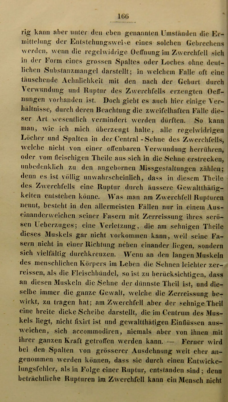 1(>() rig kann aber unter den eben genannten Umständen die Er- mittelung der Entstehungs^vei^e eines solchen Gebrecliens werden, wenn die regelwidrige Oeffnung im Zwerchfell sich in der Form eines grossen Spaltes oder Loches ohne deut- lichen SubstairAinangel darstellt; in welchem Falle oft eine täuschende Aehnlichkeit mit den nach der Geburt durch Verwundung und Ruptur des Zw'erchfells erzeugten OelT- iiungen vorhanden ist. Doch giebt es auch hier einige Ver- Jjältnisse, durch deren Beachtung die zweifelhaften Fälle die- ser Art wesenllich vermindert w^erden dürften. So kann man, ^vie ich mich überzeugt halte, alle regelwidrigen Locher und Spalten in der Central-Sehne des Zwerchfells, welche nicht von einer otfenbaren Verwundung herrühren, oder vom fleischigen Theile aus sich in die Sehne erstrecken, unbedenklich zu den angebornen Missgeslaltungen zählen; denn es ist völlig unwahrscheinlich, dass in diesem Theile des Zwerchfells eine Ruptur durch äussere Gewaltthätig- keiten entstehen könne. Was man am Zwerchfell Rupturen nennt, besteht in den allermeisten Fällen nur in einem Aus- einanderweichen seiner Fasern mit Zerreissung ihres serö- sen Ueberzuges; eine Verletzung, die am sehnigen Theile dieses Muskels gar nicht Vorkommen kann, weil seine Fa- sern nicht in einer Richtung neben einander liegen, sondern sich vielfältig durchkreuzen. Wenn an den langen Muskeln des menschlichen Körpers im Leben die Sehnen leichter zer- reissen, als die Fleischbündel, so ist zu berücksichtigen, dass an diesen Muskeln die Sehne der dünnste Theil ist, und die- selbe immer die ganze Gewalt, welche die Zerreissung be- ' wirkt, zu tragen hat; am Zwerchfell aber der sehnige Theil eine breite dicke Scheibe darstellt, die im Ceutrum des Mus- kels liegt, nicht fixirt ist und gewaltthätigen Einflüssen aus- weichen, sich accommodiren, niemals aber von ihnen mit ihrer ganzen Kraft getroffen werden kann. — Ferner wird bei den Spalten von grösserer Ausdehnung weit eher an- genommen werden können, dass sie durch einen Entwicke- lungsfehler, als in Folge einer Ruptur, entstanden sind; denn beträchtliche Rupturen im Zwerchfell kann ein Mensch nicht
