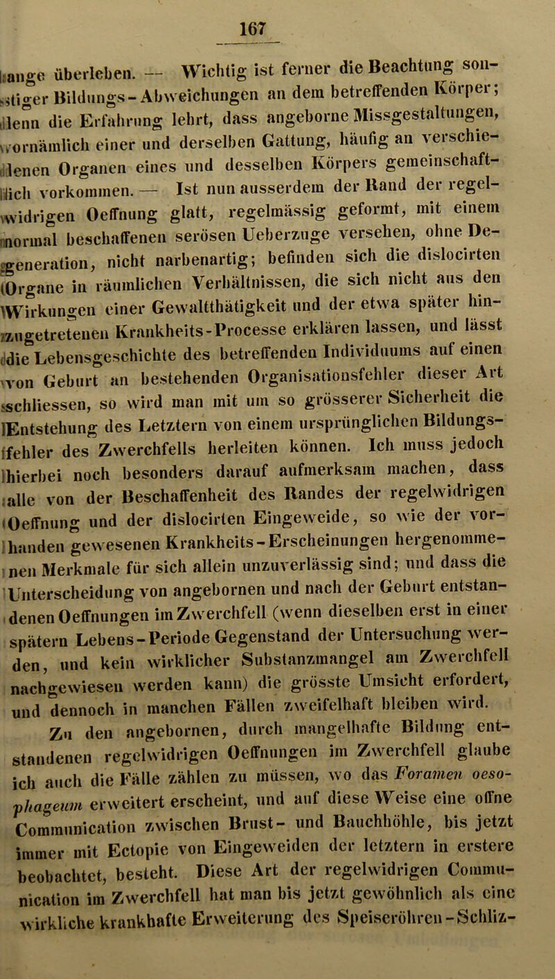 liaiige übtM-leben. — Wichtig ist ferner die Beachtung son- ^itiger Bildungs-Abweichungen an dem betreffenden Körper; il3enn die Erfalirung lehrt, dass angeborne Missgestaltungen, N,ornämlich einer und derselben Gattung, häufig an verschie- lilenen Organen eines und desselben Körpers geineinschaft- Itich Vorkommen. — Ist nun ausserdem der Band der regel- Avidrigen Oeffnung glatt, regelmässig geformt, mit einem nnormal beschaffenen serösen Ueberzuge versehmi, ohne De- pgeneration, nicht narbenartig; befinden sich die dislocirten (Organe in räumlichen Verliältnissen, die sich nicht aus den ^Wirkungen einer Gevvaltthätigkeit und der etwa spätei hin- 7zugetretenen Krankheits-Processe erklären lassen, und lässt (idie Lebensgeschichte des betreffenden Individuums auf einen 'von Geburt an bestehenden Organisationsfehler dieser Art jschliessen, so wird man mit um so grösserer Sicherheit die lEntstehung des Letztem von einem ursprünglichen Bildungs- ffehler des Zwerchfells herleiten können. Ich muss jedoch Ihierbei noch besonders darauf aufmerksam machen, dass «alle von der Beschaffenheit des Bandes der regelwidrigen «Oeffnung und der dislocirten Eingeweide, so wie der vor- ihanden gewesenen Krankheits-Erscheinungen hergenomme- inen Merkmale für sich allein unzuverlässig sind; und dass die Unterscheidung von angebornen und nach der Geburt entstan- . denen Oeffnungen im Zwerchfell (wenn dieselben erst in einer spätem Lebens-Periode Gegenstand der Untersuchung wer- den, und kein wirklicher Substanzmangel am Zwerchfell nachgewiesen werden kann) die grösste Umsicht erfordert, und dennoch in manchen Fällen zweifelhaft bleiben wird. Zu den angebornen, durch mangelhafte Bildung ent- standenen regelwidrigen Oeffnungen im Zwerchfell glaube icli auch die Fälle zählen zu müssen, wo das Foramen oeso- phageum erweiterterscheint, und auf diese Weise eine offne Communication zwischen Brust- und Bauchhöhle, bis jetzt immer mit Ectopie von Eingeweiden der letztem in erstere beobachtet, besteht. Diese Art der regelwidrigen Commu- nication im Zwerchfell hat man bis jetzt gewöhnlich als eine wirkliche krankhafte Erweiterung des Speiseröhren-Schliz-