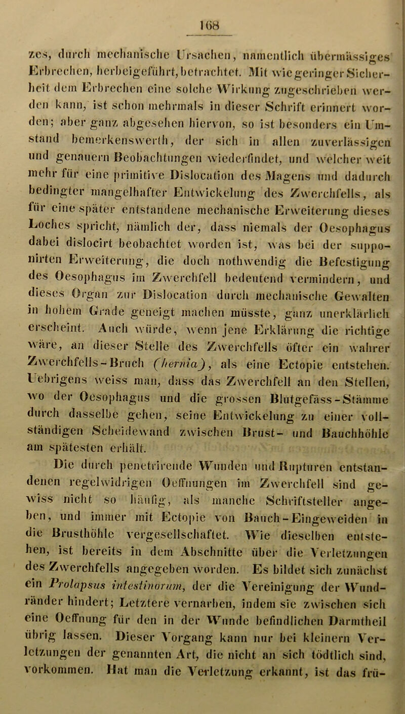 1()Ö zcs, cliircli mechanische rrsaclieii, nainentlich überinassio-es Erbrechen, herhelgefnhrt, befrachtet. Mit wie geringer Sicher- heit dem Erbrechen eine solche Wirkung zngeschrieben wer- den kann, ist schon mehrmals in dieser Schrift erinnert wor- den; aber ganz abgesehen hiervon, so ist besonders ein Um- stand bemerkensNverdi, der sich in allen zuverlässigen und genauem Beobachtungen wiederfindet, und welcher weit mehr für eine primitive Dislocation des 3Iagens und dadurch bedingter mangelhafter Entwickelung des Zwerchfells, als für eine später entstandene mechanische Erweiterung dieses Loches spricht, nämlich der, dass niemals der Oesophagus dabei dislocirt beobachtet worden ist, was bei der sujjpo- nirten Erweiterung, die doch nothwendig die Befestigung des Oesophagus im Zwerchfell bedeutend vermindern, und dieses Organ zur Dislocation durch mechanische Gewalten in hohem Grade geneigt machen müsste, ganz unerklärlich erscheint. Auch würde, wenn jene Erklärung die richtige wäre, an dieser Stelle des Zwei’chfells öfter ein wahrer Zwerchfells - Bruch (^hernia), als eine Ectopie entstehen. Uebrigens weiss man, dass das Zwerchfell an den Stellen, wo der Oesophagus und die grossen Blutgefäss-Stämme durch dasselbe gehen, seine Entwickelung zu einer voll- ständigen Scheidewand zwischen Brust- und Bauchhöhle am spätesten erhält. Die durch penetrirende VYunden und Rupturen entstan- denen regelwidrigen Oelfnungen im Zwerchfell sind ge- wiss nicht so häufig, als manche Schriftsteller ange- ben, und immer mit Ectopie von Bauch-Eingeweiden in die Brusthöhle vergesellschaftet. Wie dieselben entste- hen, ist bereits in dem Abschnitte über die Verletzun£:en des Zwerchfells angegeben worden. Es bildet sich zunächst ein Prolapsus intestinorum, der die Vereinigung der Wund- ränder hindert; Letztere vernarben, indem sie zwischen sich eine Oeffnung für den in der Wunde befindlichen Darmtheil übrig lassen. Dieser Vorgang kann nur bei kleinern Ver- letzungen der genannten Art, die nicht an sich tödtlich sind, Vorkommen. Mat man die Veiletzung erkannt, ist das frü-