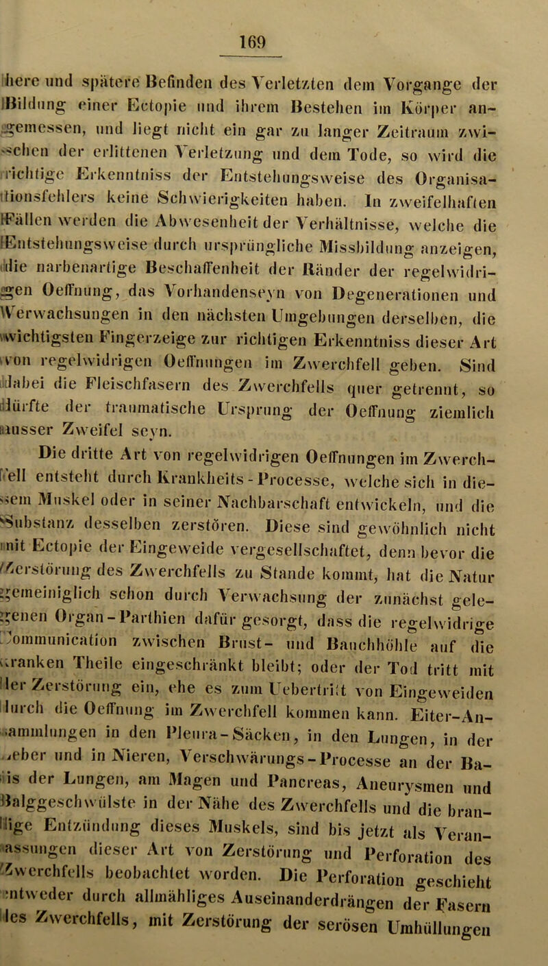 liere und spatere Befinden des Verletzten dein Vorgänge der IBildnng einer Ectopie und ihrem Bestehen iin Körper an- :geinessen, und liegt nicht ein gar zu langer Zeitraum zwi- '^chen der erlittenen Verletzung und dem Tode, so wird die richtige Erkenntniss der Eiitstehiingsweise des Organisa- ttionsfehlers keine Schwierigkeiten haben, ln zweifelhaften IFällen werden die Abwesenheit der Verhältnisse, welche die lEntstehmigsweise durch ursprüngliche Missbildung anzeigen, (die riarbenartige Beschatfenheit der Ränder der reffelwidri- ^en Oeffnung, das Vorhandenseyn von Degenerationen und Verwachsungen in den nächsten Umgebungen derselben, die iwichtigslen Fingerzeige zur richtigen Erkenntniss dieser Art u-on regelwidrigen Oellnungen im Zwerchfell geben. Sind lidabei die Fleischfasern des Zwerchfells (juer getrennt, so dlürfte der traumatische Ursprung der Oeffnung ziemlich Busser Zweifel sevn. • Die dritte Art von regelwidrigen Oeffnungen im Zwerch- ftell entsteht durch Krankheits - Processe, welche sich in die- <>em Muskel oder in seiner Nachbarschaft entwickeln, und die Substanz desselben zerstören. Diese sind gewöhnlich nicht mit Ectopie der Eingeweide vergesellschaftet, denn bevor die ^'^ierstörung des Zwerchfells zu Stande kommt, hat die Natur i^emeiniglich schon durch Verwachsung der zunächst gele- genen Organ-Parthien dafür gesorgt, dass die regelwidrige .ommunication zwischen Brust- und Bauchhöhle auf (He r.ranken Theile eingeschränkt bleibt; oder der Tod tritt mit Iler Zerstörung ein, ehe es zum Uebertriit von Eingeweiden durch die Oeffnung im Zwerchfell kommen kann. Eiter-An- •ammlungen in den Pleura-Säcken, in den Lungen, in der ieber und in Nieren, Verschwärungs-Processe an der Ba- ds der Lungen, am Magen und Pancreas, Aneurysmen und Balggeschwülste in der Nähe des Zwerchfells und die bran- irige Entzündung dieses Muskels, sind bis jetzt als Veran- mssungen dieser Art von Zerstörung und Perforation des 'iwerchfells beobachtet worden. Die Perforation geschieht mtweder durch allmähliges Auseinanderdrängen der Fasern lies Zwerchfells, mit Zerstörung der serösen Umhüllungen