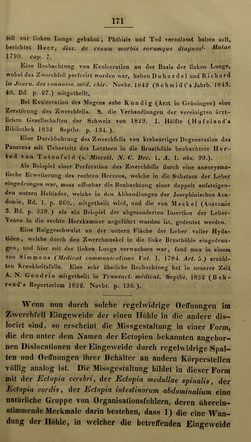 m iell zur linken Lunge gebahnt, Phthisis und Tod veranlasst haben soll, berichtet Heer, diss. de renu/n morbis eorimque diaynos*- Halae 1790. caj). 7. Eine Beobachtung von Exulceration an der Basis der linken Lunge, wobei das Zwerchfell perforirt worden war, haben Duhordel und Richard im Journ. des connaiss. med. chir. Novbr. 1842 (S c h m i d t’ s Jahrb. 1843. 40. Bd. p, 27.) niitgetheilt. Bei Exulceration des Magens sähe Kundig (Arzt in Grüningen) eine Zerstörung des Zwerchfells. S. die Verhandlungen der vereinigten ärzt- lichen Gesellschaften der Schweiz von 1829. 1. Hälfte (Hufeland’s Bibliothek 1832 Septbr. p. 134.). Eine Durchbohrung des Zwerchfells von krebsartiger Degeneration des Pancreas mit Uebertritt des Letztem in die Brusthöhle beobachtete Her- tod von Totenfcld (s. Miscell. N. C. Dec. \. A. 1. obs. 99.). Als Beispiel einer Perforation des Zwerchfells durch eine aneurysma- tische Erweiterung des rechten Herzens, welche in die Substanz der Leber eingedrungeii war, muss offenbar die Beobachtung einer doppelt aufsteigen- den untern Hohlader, welche in den Abhandlungen der Josephinischen Aca- deniie, Bd, 1. p. 260,, niitgetheilt wird, und die von Meckel (Anatomie 3. Bd. p. 359.) als ein Beispiel der abgesonderten Insertion der Leber- Venen in die rechte Herzkammer angeführt worden ist, gedeutet werden. Eine Balggeschwulst an der untern Fläche der Leber voller Hyda- tiden, welche durch den Zwerchmuskel in die linke Brusthöhle eingedrun- gen, und hier mit der linken Lunge verwachsen war, fand man in einem von Siinmons C^Iedical Communications Vol. 1. 1784. .4rL 5.^ erzähl- ten Krankheitsfalle. Eine sehr ähnliche Beobachtung hat in neuerer Zeit A. N. Gendrill mitgetheilt in Transact. medical. Septbr. 1832 (Beh- rend’s Repertorium 1832. Novbr. p. 136.). Wenn nun durch solche regelwidrige OelFnungen im Zwerchfell Eingeweide der einen Höhle in die andere dis- locirt sind, so erscheint die Missgestaltung in einer Form, die den unter dem Namen der Ectopien bekannten angebor- nen Dislocationen der Eingeweide durch regelwidrige Spal- ten und OelFnungen ihrer Behälter an andern Körperstellen völlig analog ist. Die Missgestaltung bildet in dieser Form mit der Ectopia cerebri, der Ectopia medullae spinalis j der Ectopia cordis, der Ectopia intestinorum ahdominalium eine natürliche Gruppe von Organisationsfehlern, deren überein- stimmende Merkmale darin bestehen, dass 1) die eine Wan- dung der Höhle, in welcher die betrelFenden Eingeweide