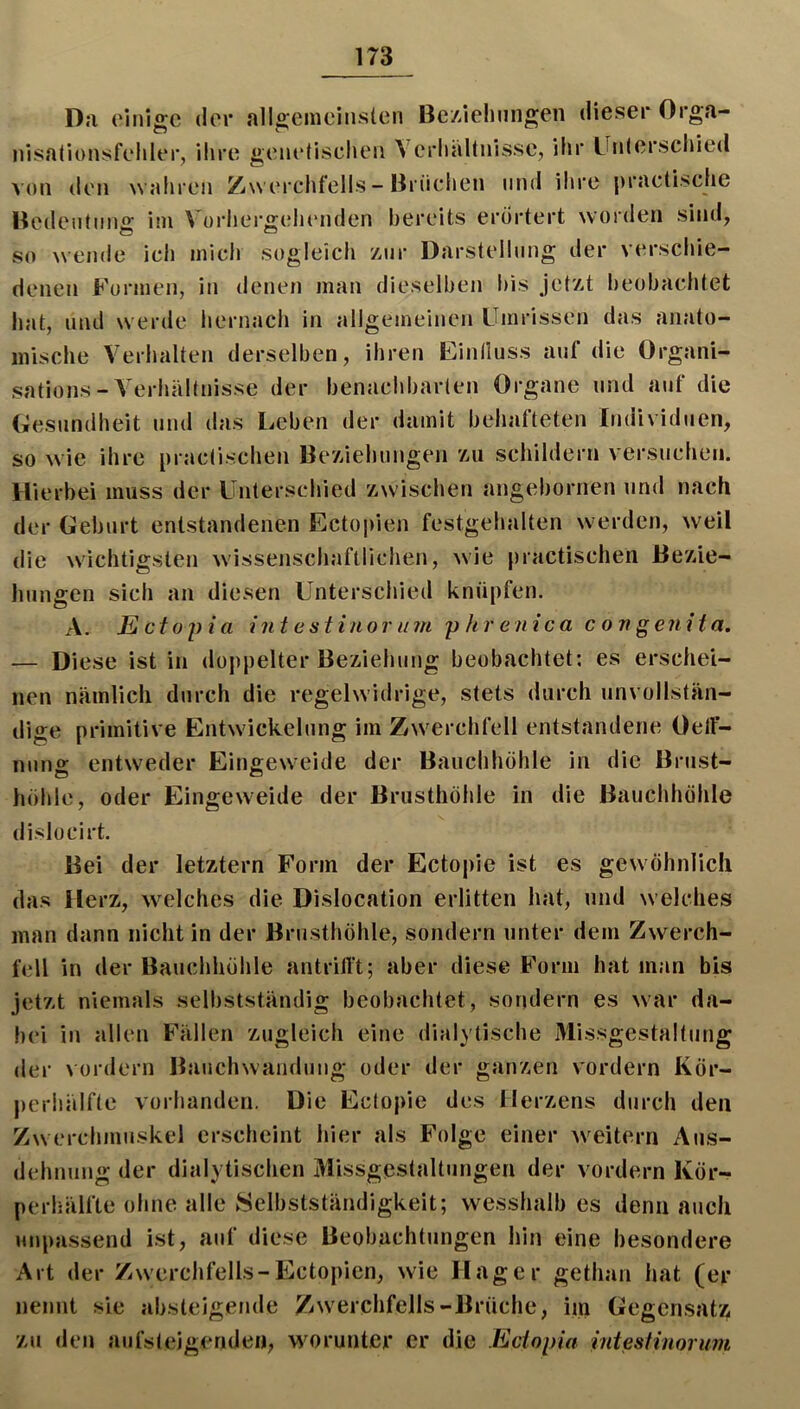Da ('inigc der alloeincliislen Bc/Ziehnngen dieser Orga- nisalionsfehler, ilire genelischeii \ erlialtnisse, ihr Unlerschied von den wahren Zwerchfells - Brüchen und ihre pracüsche Bcdentimg im Vorhergehenden bereits erörtert worden sind, so wende ich mich sogleich z,nr Darstellung der verschie- denen Formen, in denen man dieselben bis Jetzt beobachtet hat, und werde hernach in allgemeinen Umrissen das anato- mische Verhalten derselben, ihren Einlluss auf die Organi- sations-Verhältnisse der benachbarten Organe und auf die Gesundheit und das Leben der damit behafteten Individuen, so wie ihre practischen Beziehungen zu schildern versuchen. Hierbei muss der Unterschied zwischen angebornen und nach der Geburt entstandenen Ecto])ien festgehalten werden, weil die wichtigsten wissenschaftlichen, w'ie practischen Bezie- hungen sich an diesen Unterschied knüpfen. A. E ctojiia int e stinor u m y hr enica c on genit a. — Diese ist in dojipelter Beziehung beobachtet; es erschei- nen nämlich durch die regelwidrige, stets durch unvollstän- dige primitive Entwickelung im Zwerchfell entstandene OelF- nuno: entweder Eingeweide der Bauchhöhle in die Brust- höhle, oder Eingeweide der Brusthöhle in die Bauchhöhle dislücirt. Bei der letztem Form der Ectopie ist es gewöhnlich das Herz, \velches die Dislocation erlitten hat, und welches man dann nicht in der Brusthöhle, sondern unter dem Zwerch- fell in der Bauchhöhle antrilTt; aber diese Form hat man bis jetzt niemals selbstständig beobachtet, sondern es war da- bei in allen Fällen zugleich eine dialytische Missgestaltung der vordem Bauchwandung oder der ganzen vordem Kör- perhälfte vorhanden. Die Ectopie des Herzens durch den Zwerchmuskel erscheint hier als Folge einer Aveitern Aus- dehnung der dialytischen Missgestaltungen der vordem Kör- perhälfte ohne alle Selbstständigkeit; wesshalb es denn auch unpassend ist, auf diese Beobachtungen hin eine besondere Art der Zwerchfells-Ectopien, wie Hager gethan hat (er nennt sie absteigende ZAverchfells-Brüche, im Gegensatz zu den aufsteigenden, worunter er die Ecioiria intesHuorum
