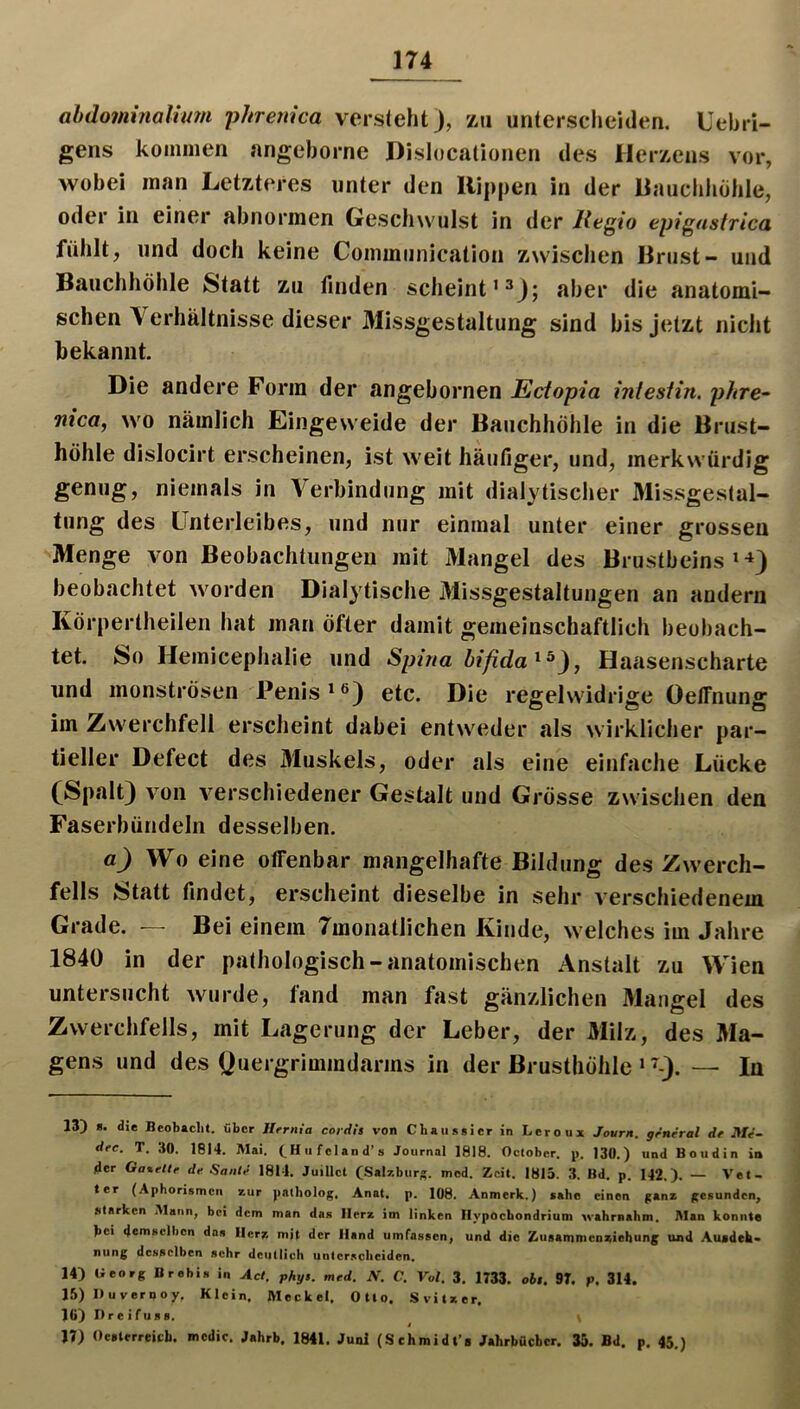 abdominaluan phreiiica versteht), zu unterscheiden. Uehri- gens kommen angehorne Dislocalionen des Herzens vor, wobei man Letzteres unter den Kippen in der Kauchliohle, oder in einer abnormen Gesdnvulst in der Regio epigastrica fühlt, und doch keine Communication zwischen Brust- und Bauchhöhle Statt zu finden scheint’^); aber die anatomi- schen Verhältnisse dieser Missgestaltung sind bis jetzt nicht bekannt. Die andere Form der angebornen Ectopia intestin. phre^ nica, wo nämlich Eingeweide der Bauchhöhle in die Brust- höhle dislocirt erscheinen, ist weit häufiger, und, merkwürdig genug, niemals in Verbindung mit dialytischer Missgestal- tung des Unterleibes, und nur einmal unter einer grossen Menge von Beobachtungen mit Mangel des Brustbeins > ^) beobachtet worden Dialytische Missgestaltungen an andern Körpertheilen hat man öfter damit gemeinschaftlich beobach- tet. So Hemicephalie und Spina bifida ^ , Haasenscharte und monströsen Penis etc. Die regelwidrige OelFnung im Zwerchfell erscheint dabei entweder als wirklicher par- tieller Defect des Muskels, oder als eine einfache Lücke (Spalt) von verschiedener Gestalt und Grösse zwischen den Faserbündeln desselben. a) Wo eine offenbar mangelhafte Bildung des Zwerch- fells Statt findet, erscheint dieselbe in sehr verschiedenem Grade. — Bei einem Tmonatlichen Kinde, welches im Jahre 1840 in der pathologisch-anatomischen Anstalt zu Wien untersucht wurde, fand man fast gänzlichen Mangel des Zwerchfells, mit Lagerung der Leber, der Milz, des Ma- gens und des yuergrimmdarms in der Brusthöhle ‘ ^-). — In 13) *• die Beobacht, fibcr Hrrnia coi-dls von Chati5gier in Leroux Journ. grneral dr JWV- drc. T. 30. 1814. Mai. (^Hufcland’a Journal 1818. Octobcr. p. 130.) und Boudin in der Gatettr de Saale 1811. Juillct CSalzburs. mcd. Zeit. 1815. 3. Bd. p. 142.). — Vet- ter (Aphorismen zur palholof;. Anat. p. 108. Anmerk.) sähe einen ^anz (gesunden, starken Mann, bei dem man das Herz im linken Hypochondrium xvahmahm. Man konnte bei demselben das Herz mit der Hand umfassen, und die Zusamnienziebunj; und Ausdeh- nung desselben sehr deutlich unterscheiden. 14) Georg Brebis in Act, phy$. med. JV. C. Vol. 3. 1733. oh$. 97. p. 314. 15) Duvernoy, Klein, Meckel. Otto. Svitxer. l(i) Hreifuss. « 17) Oesterreich, mcdic. Jahrb. 1841. Juni (Sehmidfe Jahrbücher. 35. Bd. p, 45.)