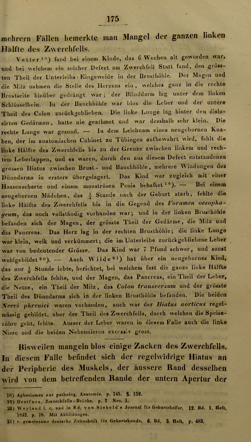 inehrcrn Fällen I)emerkte man Mangel der ganzen linken Hälfte des Zwerchfells. Vetter fand bei einem Kinde, das G Wochen alt geworden Avar» und bei welchem ein solcher Defect am Zwerchfell Statt fand, den giöss- ten Theil der Unterleibs - Kingeweide in der Brusthöhle. Der Magen und die INIilz nahmen die Stelle des Herzens ein , welches ganz in die rechte Brustseite hinüber gedrängt war ; der Blinddarm lag unter dem linken Schlüsselbein, ln der Bauchhöhle war blos die Leber und der untere Theil des Colon zurückgeblieben. Die linke Lunge lag hinter den dislo- cirten Gedärmen, hatte nie geathraet und war desshalb sehr klein. Die rechte Lunge war gesund, — ln dem Leichnam eines neugebornen Kna- ben, der im anatomischen Cabinet zu Tübingen aufbewahit wird, fehlt die linke Hälfte des Zwerchfells bis zu der Grenze zwischen linkem und rech- tem Leberlappen, und es waren, durch den aus diesem Defect entstandenen grossen Hiatus zwischen Brust- und Bauchhöhle, mehrere Windungen des Dünndarms in erstere übergelagert. Das Kind war zugleich mit einer Haasenscharte und einem monströsen Penis behaftet'®). Bei einem neugebornen Mädchen, das i Stunde nach der Geburt starb, fehlte die linke Hälfte des Zwerchfells bis in die Gegend des Foramen oesopha- yeutn^ das noch vollständig vorhanden war} und in der linken Biusthöhle befanden sich der Magen, der grösste Theil der Gedärme, die Milz und das Pancreas. Das Herz lag in der rechten Brusthöhle; die linke Lunge war klein, welk und verkümmert; die im Unterleibe zurückgebliebene Leber war von bedeutender Grösse. Das Kind war 7 Pfund schwer, und sonst Wühlgebildet 2“). — Auch Wilde®') hat über ein neugebornes Kind, das nur ^ Stunde lebte, berichtet, bei welchem fast die ganze linke Hälfte des Zwerchfells fehlte, und der Magen, das Pancreas, ein Theil der Leber, die Netze, ein Theil der Milz, das Colon transversum und der grösste Theil des Dünndarms sich in der linken Brusthöhle befanden. Die beiden yert'i phrenici waren vorhanden, auch war der Hiatus aorticus regel- mässig gebildet, aber der Theil des Zwerchfells, durch welchen die Speise- röhre geht, fehlte. Ausser der Leber waren in diesem Falle auch die linke Niere und die beiden Nebennieren excessiv gross, Hisweilen mangeln blos einige Zacken des Zwerchfells. In diesem Falle befindet sich der regelwidrige Hiatus an der Peripherie des Muskels, der äussere Rand desselben wird von dem betreffenden Rande der untern Apertur der 18) Aphorismen zur pstbolog. Anatomie, p. 145. §. 159. 19) Dreifuts, Zwerchfells-Brüche, p. 7 Nro. 1. iü) Weyland I. c, und in Kd. von Siebold’s Journal für Geburtshelfer, 12. Bd. 1, Heft, 18J2. p. 78. Mit Abbildungen, 21) ». gemeinsame deutsche /.eitscbrifl für GrbnrtsVunde, 6, Bd, 3. Heft, p, 483,