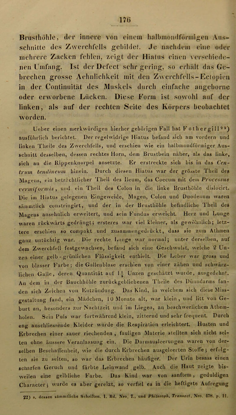 17(> Bnisthölile, «lor innere von einem lialbmomlförmigen Aiks- sclinitte des Zwerchfells gehildef. Je nachdiMii eine oder iiiehrere Zacken fehlen, z,eigt der Hialns einen verschiede- nen Umfang. Ist der Defect sehr gering, so erhält das Ge- brechen grosse Aehnlichkeit mit den Zwerchfells-Ectopien in der Continnität des Maskels durch einfache angeborne oder erworbene Lücken. Diese Form ist sowohl auf der linken, als auf der rechten Seite des Körpers beobachtet worden. Uebei* einen merkwürdigen hierher gehörigen Fall hat P’o t h e r gi 11 ausführlich berichtet. Der regelwidrige Hiatus befand sich am vordem und linken Theile des Zwerchfells, und erschien wie ein halbmondförmiger Aus- schnitt desselben, dessen rechtes Horn, dem Brustbein näher, als das linke, sich an die Rippenknorpel ansetzte. Er erstreckte sich bis in das Cen~ trum teudhieum hinein. Durch diesen Hiatus war der grösste Theil des Magens, ein beträchtlicher 'l’heil des Ileum, das Coccum mit dem Processus vermiformis, und ein Theil des Colon in die linke Brusthöhle dislocirt. Die im Hiatus gelegenen Eingeweide, Magen, Colon und Duodenum waren sämmtlich constringirt, und der in der Brusthöhle befindliche Theil des Magens ansehnlich erweitert, und sein P'undus erweicht. Herz und Lunge waren rückwärts gedrängtj ersteres war viel kleiner, als gewöhnlich; letz- tere erschien so compakt und zusammengedi ückt, dass sie zum Athmen ganz untüchtig. war. Die rechte Ijimge war normal; unter derselben, auf dem Zwerchfell festgewachsen, befand sich eine Geschwulst, welche 2 Un- zen einer gelb - grünlichen Flüssigkeit enthielt. Die lieber war gross und von blasser P'arbe; die Gallenblase erschien von einer zähen und schwärz- lichen Galle, deren Quantität auf 1-1 Unzen geschätzt wurde, ausgedehnt. An dem in der Bauchhöhle zurückgebliebenen Theile des Dünndarms fan- den sich Zeichen von Pinlzündung. Das Kind, in welchem sich diese Miss- gestaltung fand, ein Mädchen, lÜ Monate alt, war klein, und litt von Ge- burt an, besonders zur Nachtzeit und im Liegen, an beschwerlichem Athem- holen. Sein Puls war fortwährend klein, zitternd und sehr freipient. Durch eng anschlies-sende Kleider wurde die Respiration erleichtert. Husten und Erbrechen einer sauer riechenden , fauligen Materie stellten sich nicht sel- ten ohne äussere Veranlassung ein. Die Darmausleerungen waren von der- selben Beschalfenheit, wie die durch Erbrechen ausgeleerten Stolfe ; erfolg- ten sie zu selten, so war das Erbrechen häufiger. Der Urin besass einen scharfen Geruch und färbte Leinwand gelb. Auch die Haut zeigte bis- Aveilen eine gelbliche P'arbe. Das Kind war von sanftem, geduldigen Character; wurde es aber gereizt, so verfiel es in die heftigste Aufregung