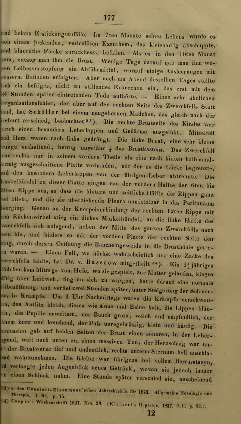 :ml Lekani Erstlckung^zufölle. Im 7ten Monate seines Lebens wurde es on einem juckenden, vesiculösen Exanthem, das kleienarlig abschuppte, nd blaurothe Flecke zurückliess, befallen. Als es in den lOten Monat am, entzog man ihm die Brust. Wenige Tage darauf gab man ihm we- en Leibesverstopfung ein Abführmittel, vorauf einige Ausleerungen mit esserm Befinden erfolgten. Aber noch am Abend desselben Tages stellte iteh ein heftiges, nicht zu stillendes Erbrechen ein, das erst mit dem 44 Stunden später eintretenden Tode aufhörte. — Einen sehr ähnlichen ''rganisationsfehler, der aber auf der rechten Seite des Zwerchfells Statt .md, hat Schöller bei einem neugebornen Mädchen, das gleich nach der Iteburt verschied, beobachtet3). Die rechte Brustseite des Kindes ^Yar jrch einen besondern Leberlappen und Gedärme ausgefüllt. Mittelfell )d Herz waren nach links gedrängt. Die linke Brust, eine sehr kleine unge enthaltend, betrug ungefähr ^ des Brustkastens. Das Zwerchfell :ar rechts nur in seinem vordem Theile als eine nach hinten halbmond- rmig ausgeschnittene Platte vorhanden, mit der es die Lücke begrenzte, nd den^ besondern Leberlappen von der übrigen Leber abtrennte. Die mskelbundel zu dieser Platte gingen von der vordem Hälfte der fiten bis ?lten Rippe aus, so dass die hintere und seitliche Hälfte der Rippen ganz eei blieb, und die sie überziehende Pleura unmittelbar in das Peritonäura verging. Genau an der Knorpelverbindung der rechten 12ten Rippe mit ;:rm Rückenwirbel stieg ein dickes Muskelbündel, an die linke Hälfte des .werchfells sich anlegend, neben der Mitte des ganzen Zwerchfells nach inrn hm, und bildete so mit der vordem Platte der rechten Seite den ng, durch dessen Oeffnung die ßaucheingeweide in die Brusthöhle getre- ni waren. - Einen Fall, wo höchst wahrscheinlich nur eine Zacke des iwerchfells fehlte, hat Dr. v. Basedow mitgetheilt»'*). Ein 3J-jähri<>es Tidchen kam Mittags vom Hofe, wo sie gespielt, zur Mutter gelaufen, klagte rrt.g über Leibweh, fing an sich zu würgen, hatte darauf eine nomralo ibesoffnung, und verfiel zwei Stunden später, unter Steigerung der Schmer- «n, in Krämpfe. Um 3 Uhr Nachmittags waren die Krämpfe verschwun- n, das Antlitz bleich, dieses wie Arme und Beine kalt, die Lippen bläu- h, die Pupille erweitert, der Bauch gross, weich und empfindlich, der hem kurz und keuchend, der Puls unregelmässig, klein und häufig Dia ■ircussion gab auf beiden Seiten der Brust einen sonoren, in der Leber- :gend, weit nach unten zu, einen massiven Tonj der Herzschlag war un- t der Brustwarze tief und undeutlich, rechts unterm Sternum hell anschla- nnd wahrzunehmen. Die Kleine war übrigens bei vollem Bewusstseyn id verlangte jeden Augenblick neues Getränk, wovon sie jedoch imJt rr einen Schluck nahm. Eine Stunde später verschied sie, anscheinend L m1‘‘p1843. Allgomotno Nosologie und D C.sper’s Wochenschrift 1837. Nro. 29. (KIcIncrfs Repertor. 1837. Juli. p. 83.). 12
