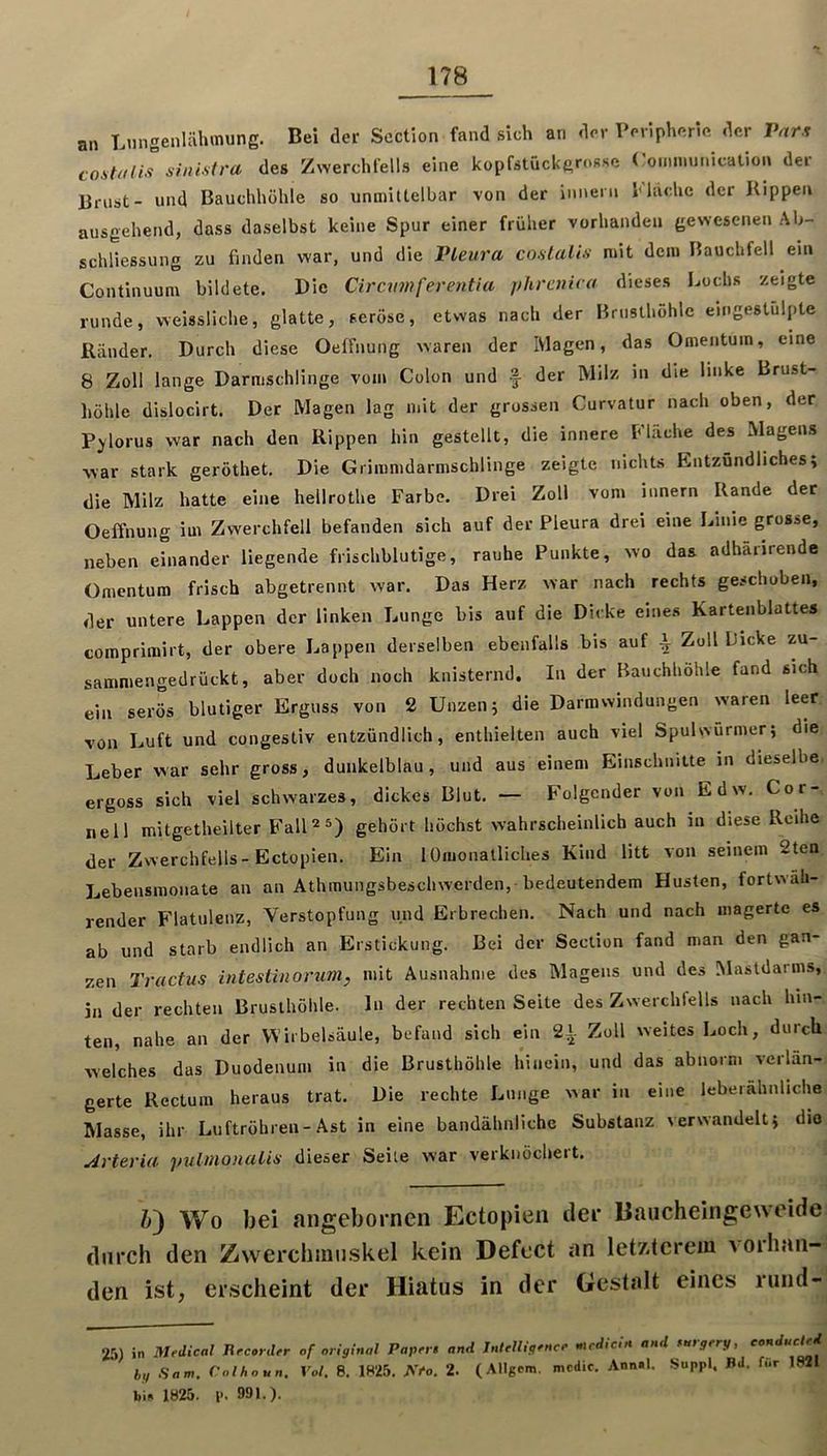 an Lnngenlähmung. Bei der Scction fand sich an der Peripherie der Pnrx costiUis sinistra des Zwerchfells eine kopfstückgrosse (’oimminication der Brust- und Bauchhöhle so unmiUelbar von der iniieni Mache der Kippen ausgehend, dass daselbst keine Spur einer früher vorhanden gewesenen Ab- schliessung zu finden war, und die IHeura coalalis mit dem Bauchfell ein Continuum bildete. Die Ciramferentia phrcnico dieses Lochs zeigte runde, weissliche, glatte, seröse, etwas nach der Brnsthohlc eingestulpte Ränder. Durch diese Oeffnung waren der Magen, das Omentu m. eine 8 Zoll lange Darmschlinge vom Colon und f der Milz in die linke Brust- höhle dislocirt. Der Magen lag mit der grossen Curvatur nach oben, der P^^lorus war nach den Rippen hin gestellt, die innere Mache des Magens war stark geröthet. Die Grimnidarmschlinge zeigte nichts Entzündliches; die Milz hatte eine hellrothe Farbe. Drei Zoll vom innern Rande der Oeffnung im Zwerchfell befanden sich auf der Pleura drei eine Linie grosse, neben einander liegende frischblutige, rauhe Punkte, wo das adhärirende Omentum frisch abgetrennt war. Das Herz war nach rechts geschoben, der untere Lappen der linken Lunge bis auf die Dicke eines Kartenblattes comprimirt, der obere Lappen derselben ebenfalls bis auf ^ Zoll Licke zu- sammengedrückt, aber doch noch knisternd. In der Bauchhöhle fand sich ein serös blutiger Erguss von 2 Unzen; die Darmwindungen waren leer von Luft und congestiv entzündlich, enthielten auch viel Spulsvürmer; die Leber war sehr gross, dunkelblau, und aus einem Einschnitte in dieselbe ergoss sich viel schwarzes, dickes Blut. — Folgender von Edw. Cor- nell mitgetheilter FalM®) gehört höchst wahrscheinlich auch in diese Reihe der Zwerchfells-Ectopien. Ein lOnionatliches Kind litt von seinem 2ten Lebeusmonate an an Athmungsbeschwerden, bedeutendem Husten, fortwäh- render Flatulenz, Verstopfung und Erbrechen. Nach und nach magerte es ab und starb endlich an Erstickung. Bei der Section fand man den gan- zen Tractus intestinorum, mit Ausnahme des Magens und des IMasldarms, in der rechten Brusthöhle, ln der rechten Seite des Zwerchfells nach hin- ten, nahe an der Wirbelsäule, befand sich ein 21 Zoll weites Loch, durch welches das Duodenum in die Brusthöhle hinein, und das abnorm verlän- gerte Rectum heraus trat. Die rechte Lunge war in eine leberähnliche Masse, ihr Luftröhren-Ast in eine bandähnliche Substanz verwandelt; dio Arteria pulmonalin dieser Seile war verknöchert. Ä) Wo bei migebornen Ectopien tlei* liaiicheingeweide durch den Zwerchinii.skel kein Defcct an letzterem vorhan- den ist, erscheint der Hiatus in der Gestalt eines ruiid- 25) in Medical Jircorder of original Papers and Intelligence mrdicin and suigery, eonducl hg Sam. Colhoun. Vol, 8. 1825, A>o. 2. (Allgcm. mcdic. Ann.l. Suppl. Bd. für 1821 bi» 1825. l>. 991.).