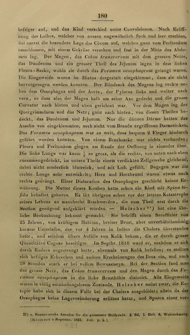 lieftlger anf, und das Kind verschied unter Convtilslonen. Nach Eroff- imiig lies Leibes, welcher von aussen ungewöhnlic h Ihich und leer erschien, liel zuerst die besondere Lage des Cocum auf, welches ganz vom Peritonäum iinjschlossen, mit einem Gekröse versehen und fast in der Mitte des Abdo- men lag. Der Magen, das Colon transnersuni mit dem grossen Netze, das Duodenum und ein grosser 'J'heil des Jejunum lagen in dem linken Pleura-Sacke, wohin sie durch das Foramen oesophayeum gelangt waren. Die Eingeweide waren im Hiatus dergestalt eingeklemmt, dass sie nicht hervorgezogen werden konnten. Der Blindsack des Magens lag rech's ne- ben dem Oesophagus und der Aorta, der P^lorus links und weiter nach vorn, so dass also der Magen halb um seine Axe gedreht und die grosse Curvatur nach hinten und oben gerichtet war. Vor dem Magen lag der Quergrimmdarm und das Netzj ganz nach hinten, von diesen Theilen be- deckt, das Duodenum und Jejunum. Nur die dünnen Därme hatten das Ansehn von eingeklemmten, noch nicht vom Brande ergriffenen Darmstöcken. Das Foramen oesopkageum war so weit, dass bequem 2 Finger hindurch geführt werden konnten. Von einem Bruchsacke war nichts vorhanden; Pleura und Peritonäum gingen am Rande der Oeffnung in einander über. Die linke Lunge war kaum i so gross, als die rechte, von unten nach oben zusammengedrückt, im untern Theile einem verdickten Zellgewebe gleichend, dabei nicht sonderlich blutreich, und mit Luft gefüllt. Dagegen war die rechte Lunge sehr entwickelt 5 Herz und Herzbeutel waren etwas nach rechts gedrängt. Einer Dislocation des Oesophagus geschieht keiner Er- wähnung, Die Mutter dieses Knaben hatte schon ein Kind mit Spina bi- fida behaftet geboren. Es litt übrigens schon vor der letzten Katastrophe seines Lebens an mancherlei Beschwerden ,. die zum Theil erst durch die Section genügend aufgeklärt wurden. — Hölscher®’’) hat eine ähn- liche Beobachtung bekannt gemacht. Sie betrifft einen Seeoffizier von 25 Jahren, von kräftigem Habitus, breiter Brust, aber unvcrhälinismässig kurzem Unterleibe, der vor 4 Jahren in Indien die Cholera überstanden hatte, und seitdem öftere Anfälle von Kolik bekam, die er durch grosse Quantitäten Cognac beseitigte. Inr Septbr. 1818 ward er, nachdem ersieh durch Rudern angestrengt hatte, abermals von Kolik befallen} es stellten sich heftiges Erbrechen und andere Erscheinungen des Ileus ein, und nach 28 Stunden starb er bei vollem Bewusstsein. Bei der Section fand man das grosse Netz, das Colon transversum und den Magen durch das Fo- ramen oenopliayeiim in die linke Brusthöhle dislocirt. Alle Plingeweidej waren in völlig eutzündungslosem Zustande. Holscher meint zwar, die Ec-, lopie habe sich in diesem E'alle bei der Cholera ausgebildet} allein da der, Oesophagus keine Lageveränderung erlitten hatte, und Spuren einer vor-^ 27) s. H.innovorHche Anniilpn filr die pessmmle Heilkunde. 2. Bd. 1. Hef». 8. Wahrnchmuns. (Iv J ein er l’» Hepertor. 1837. Juli, p. 5.),
