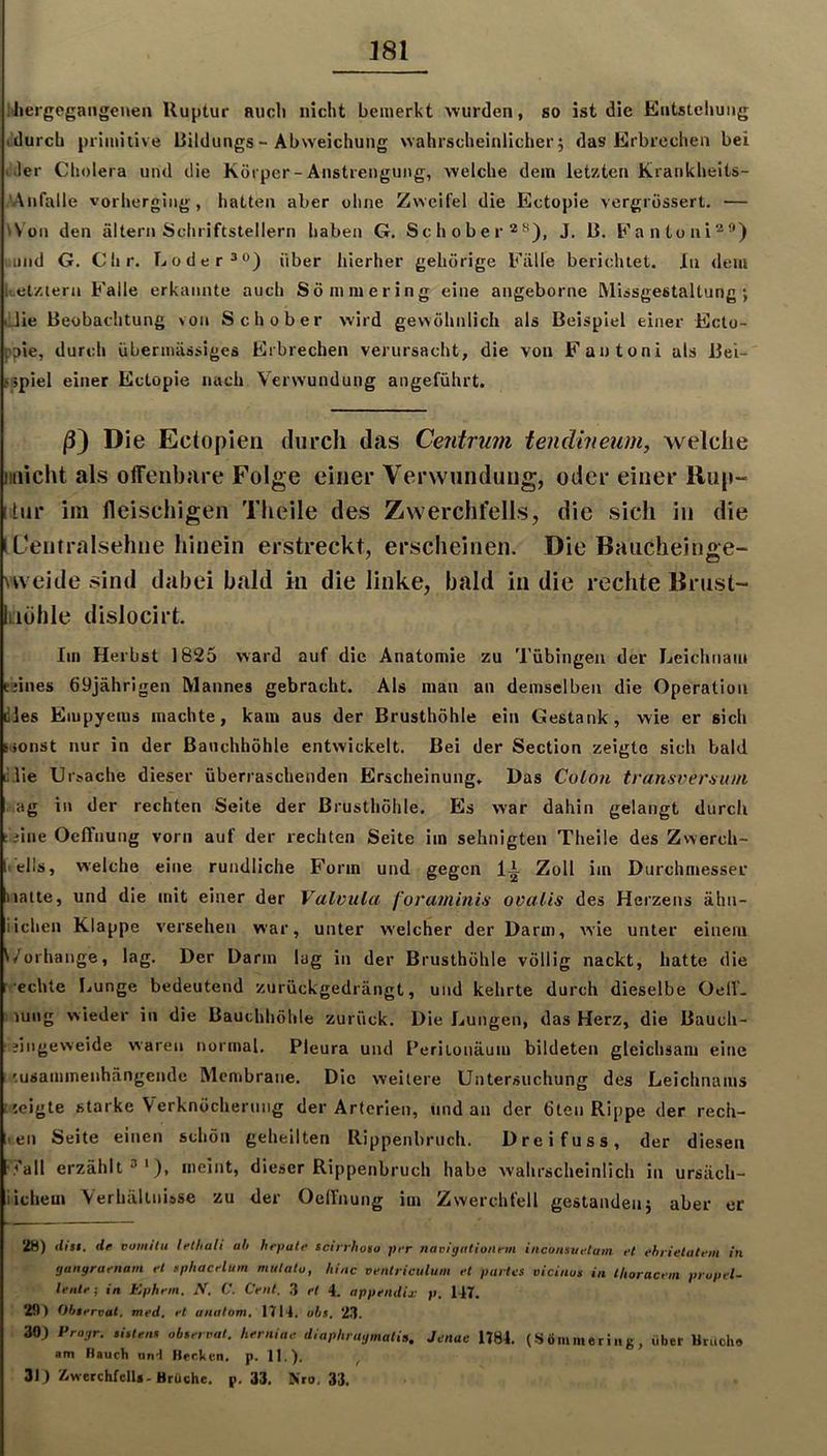 hhergegangenen Ruptur aiicli nicht bemerkt wurden, so ist die Entstehung tdurch primitive Rildungs ~ Abweichung wahrscheinlicher; das Erbrechen bei (.1er Cholera und die Körper-Anstrengung, welche dem letzten Krankheils- 'Anfalle vorherging, hatten aber ohne Zweifel die Ectopie vergrüssert. — Won den altern Schriftstellern haben G. Schober“^), J. 13. Eantuni^*) ,;uiid G. dir. Loder®®) über hierher gehörige Fälle berichtet. In dem kelzlern Falle erkannte auch Sömniering eine angeborne Missgestaltung ; lilie Beobachtung >on Schober wird gewöhnlich als Beispiel einer Ecto- ppie, durch übermässiges Erbrechen verursacht, die von Fautonl als Bei- sspiel einer Ectopie nach Verwundung angeführt. /3) Die Ectopien durch das Centrum tendineum, welclie iiuicht als offenbare Folge einer Verwundung, oder einer Rup- [itiir im fleischigen Theile des Zwerchfells, die sich in die tUentralsehne hinein erstreckt, erscheinen. Die Bauchein«e- vweide sind dabei bald in die linke, bald in die rechte Brust- iiöhle dislocirt. Im Herbst 1825 ward auf die Anatomie zu Tübingen der Leichnam Eiines 69jährlgen Mannes gebracht. Als man an demselben die Operation dies Empyems machte, kam aus der Brusthöhle ein Gestank, wie er sich Honst nur in der Bauchhöhle entwickelt. Bei der Section zeigte sich bald lilie Ursache dieser überraschenden Erscheinung, Bas Colon transverauni ...ag in der rechten Seite der Brusthöhle. Es war dahin gelangt durch s.iine OelTnung vorn auf der rechten Seite im sehnigten Theile des Zwerch- Itells, welche eine rundliche Form und gegen lA Zoll im Durchmesser Halte, und die mit einer der Valvula foraminis ovalis des Herzens ähn- iiehen Klappe versehen war, unter welcher der Darm, wie unter einem ^/orhange, lag. Der Darm lug in der Brusthöhle völlig nackt, hatte die ■echte Lunge bedeutend zurückgedrängt, und kehrte durch dieselbe Oelf- ; lung wieder in die Bauchhöhle zurück. Die Lungen, das Herz, die Bauch- ■ jingeweide waren normal. Pleura und Periionäum bildeten gleichsam eine '.usannnenhängende Membrane. Die weitere Untersuchung des Leichnams iseigte starke Verknöcherung der Arterien, und an der 6ten Rippe der rech- nen Seite einen schön geheilten Rippenbruch. Dreifuss, der diesen ■7all erzählt 3'), meint, dieser Rippenbruch habe wahrscheinlich in ursäch- iiehem Verhältnisse zu der Oelfnung im Zwerchfell gestanden; aber er 28) dist. de vomilu lethali ah hrpale scinhoio per navigeitlonem inconsuetam et ehrielatem in gangraenam et tphacelum mulatu, hinc ventriculum et partes vicinus in llioracein prupel- lente ; in Ephem. ,V. C. Cent. 3 et 4. appendix p. 147. 29) Observal, med. et anatom. 1714. obs, 23. 30) Pragr. .Utens observat. herniae diaphragmatia, Jenac 1784. (SÖmmeriiig, über UrUcho am Hauch und Henken, p. 11.). ^ 31) Z.werchfelU-Brüche, p. 33. Kro. 33.