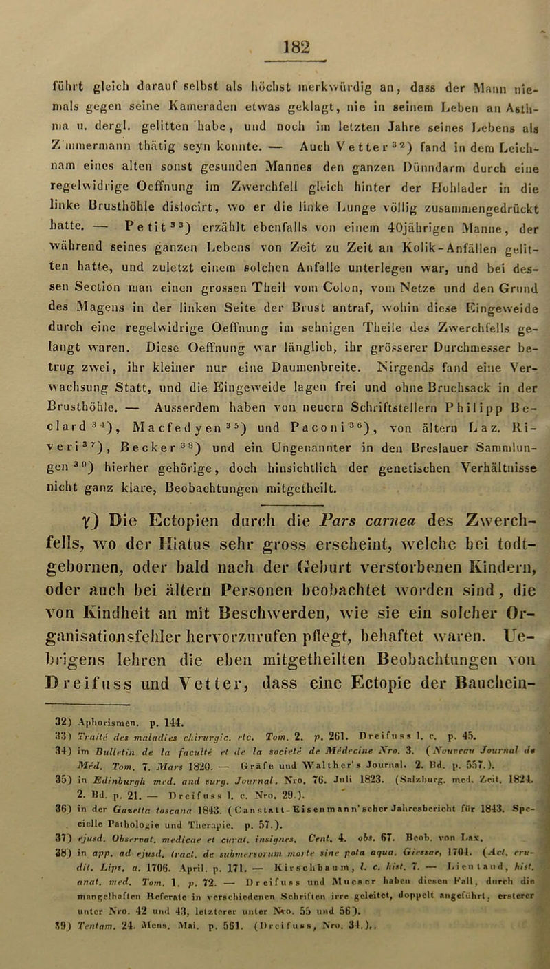 führt gleich darauf selbst als höchst merkwürdig an, dass der Mann nie- mals gegen seine Kameraden etwas geklagt, nie in seinem Leben an Astli- ma n, dergl. gelitten habe, und noch im letzten Jahre seines Lebens als Z inmermann thätig seyn konnte. — Auch Vetter =*2) fand in dem Leich- nam eines alten sonst gesunden Mannes den ganzen Dünndarm durch eine regelwidrige Oeffnung im Zwerchfell gleich hinter der Hublader in die linke Brusthöhle dislocirt, wo er die linke Lunge völlig zusammengedrückt hatte. — Petit®^) erzählt ebenfalls von einem 40jährigen Manne, der während seines ganzen Lebens von Zeit zu Zeit an Kolik-Anfällen gelit- ten hatte, und zuletzt einem solchen Anfalle unterlegen war, und bei des- sen Section man einen grossen Theil vom Colun, vom Netze und den Grund des Magens in der linken Seite der Brust antraf, wohin diese Kingeweide durch eine regelwidrige Oeffnung im sehnigen Theile des Zwerchfells ge- langt waren. Diese Oeffnung war länglich, ihr grösserer Durchmesser be- trug zwei, ihr kleiner nur eine Daumenbreite. Nirgends fand eine Ver- wachsung Statt, und die EingcAveide lagen frei und ohne Bruchsack in der Brusthöhle. — Ausserdem haben von neuern Schriftstellern Philipp Be- elard^i), Macfedyen^^) und Paconi^®), von altern L a z. Ri- veri®’^), Becker®®) und ein Ungenannter in den Breslauer Sammlun- gen®®) hierher gehörige, doch hinsichtlich der genetischen Verhältnisse nicht ganz klare, Beobachtungen mitgetheilt. V) Die Ectopien durch die Pars carnea des Zwerch- fells, wo der Hiatus sehr gross erscheint, welche bei todt- gebornen, oder bald nach der Deburt verstorbenen Kindern, oder auch bei altern Personen beobachtet worden sind, die von Kindheit an mit Beschwerden, wie sie ein solcher Or- ganisationsfehler hervorznrufen pdegt, behaftet waren. Ue- brigens lehren die eben initgetheilten Beobachtungen aoii Dreifuss und Vetter, dass eine Ectopie der Bauchein- 32) Apliorismen. p. 144. 34) Traiti' det maladias chtrvrgie. etc. Tom. 2. p, 261. Drclfus» 1. r. p. 45. 34) im Bulletin de la faculte et de la societe de Medecine Sro. 3. (jVotircnu Journal dt Med. Tom. 7. Mars 1820. — Gräfe und Walthcr’s Jouriinl. 2. Hd. p. 557.). 35) in Edinburgh med. and surg. Jour?ial. Nro, 76. J**li 1823. (Sal/.burg, mcd. Iteit, 1824. 2. Bd. p. 21. — Dreifuss 1. c. Nro. 29.). 36) in der Gavetiti toscana 1843. ( Ca n s ta U-Eis cn m an n’scher Jalircsbcricht für 1843. Spe- ciclle Pathologie und Tlicr.npic. p. 57.). 37) ejusd. Ohseroat. medicae et curat, insignes. Cent. 4. obs. 67. Beob. von I.a.v, 38) in app. ad ejusd. Iract. de stibmersortim motte sine pota aqua. Giestae, 1704. (Act. eru- dit. Lips. a. 1706. .April, p. 171. — Kirschbaum, l. e. hist. 7. — I.ieiitaiid, hist, anal. med. Tom. 1. p. 72. — Dreifuss und iMuesor haben diesen Kall, diirrh die mangelhoften Referate in verschiedenen Schriften irre geleitet, doppelt angeführt, crstcrcr unter Nro. 42 und 43, letzterer unter Nvo. 55 und 56). S9) Tentam. 24. AIciis. i\Iai. p. 561. (Dreifuss, Nro. 34.),.