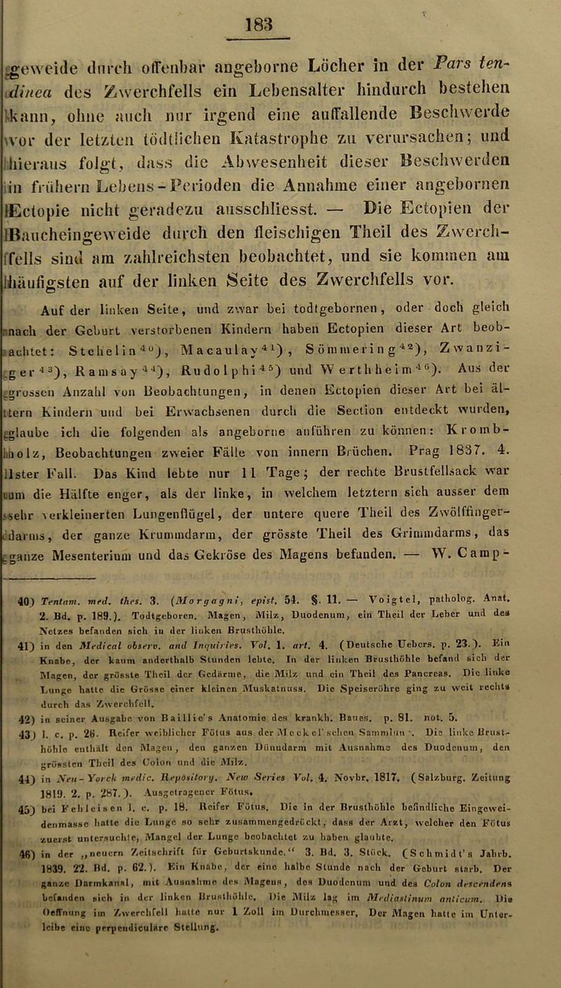 V i^eweide diircli otTenbar angeborne Locher in der Pars ten~ idinea des Zwerchfells ein Lebensalter hindurch bestehen !>kann, ohne auch nur irgend eine auffallende Beschwerde wor der letzten töddichen Katastrophe zu verursachen; und hieraus folgt, dass die Abwesenheit dieser Beschwerden in frühern Lebens-Perioden die Annahme einer angebornen lEctopie nicht geradezu ausschliesst. — Die Ectopien der IBaucheingeweide durch den fleischigen Theil des Zwerch- ffells sind am zahlreichsten beobachtet, und sie kommen am Ihäufiffsten auf der linken Seite des Zwerchfells vor. O Auf der liiilceu Seite, und zwar bei todfgebornen, oder doch gleich nnach der Geburt verstorbenen Kindern haben Ectopien dieser Art beob- •achtet: StchellnMacaulay^i), S ö m me r i n g “*2)^ Zwanzi- ger-13), Ramsay-^-*), Rudolphi-^^) und W e r th h e 1 m®). Aus der ^grossen Anzahl von Beobachtungen, in denen Ectopien dieser Art bei äl- ttern Kindern und bei Erwachsenen durch die Section entdeckt wurden, fglaube ich die folgenden als angeborne anführen zu können; Kroinb- liaolz, Beobachtungen zweier Fälle von innern Brüchen. Prag 1837. 4. Ilster Fall. Das Kind lebte nur 11 Tage; der rechte Brustfellsack war uum die Hälfte enger, als der linke, in welchem letztem sich ausser dem »sehr verkleinerten Lungenflügel, der untere quere Theil des Zwölffinger- lidarnis, der ganze Krummdarm, der grösste Theil des Grimmdarms, das [;ganze Mesenterium und das Gekröse des Magens befanden. — W. Camp- 403 Tentam. mfd. thes. 3. (Morgagni, epist, 54. §. 11. — Voigtei, patliolog. Anat. 2. Bd. p. 189.). ToJtgcborcn. Magen, Mil», Duodenum, ein Theil der Leber und des Netzes befanden sich in der linken Brusthöhle. 41) in den Mrdical obsero, and Inguiries, Vof. 1, art, 4. (Deutsche Uebers. p. 23.). Ein Knabe, der kaum andorthnlb Stunden lebte. In der linken Brusthöhle befand sich der Magen, der grösste Theil der Gedärme, die Milz und ein Theil des Pancrcas. Die linke Lunge hatte die Grösse einer kleinen Muskatnuss. Die Speiseröhre ging zu weit rechts durch das /.wcrchfcll. 42) in seiner Ausgabe von Baillie's Anatomie des krankh. Baues, p. 81. not. 5. 43) 1. c. p. 2B. Keifer weiblicher Fötus aus der VI c ck el'scheu Sammluu-, Die linke Brust- höhle enthält den Magen, den ganzen Düimdarm mit .Ausnahme des Duodenum, den grössten Theil des Colon und die jMilz. 44) in Sen-Yorch medic, llepotitory. New Serie» Vol, 4. Novbr. 1817. (Salzburg, Zicitung 1819. 2. p. 287.). Ausgetragener Fötu.s, 45) bei Fellleisen 1. c, p. 18. Keifer Fötus. Die in der Brusthöhle hcfindliche Eingewei- denmasso hatte die Lunge so selir zusammengedriiekt, dass der Arzt, welcher den Fötus zuerst untersuchte, Mangel der Lunge boohachtet zu haben glaubte, 46) in der „neuern /.eitschrift für Gcburtsknndc. “ 3. Bd, 3. Stück. (Schmldt’s Jalirb. 1839. 22. Bd. p. 62.). Ein Knabe, der eine halbe Stunde nach der Geburt starb. Der ganze Darmkanal, mit .Ausnahme des Alageiis, des Duodenum und des Colon descendena befanden sich in der linken Brusthöhle. Die Milz lag im Mediastinum anticum. Di» Ueffnung im /.werclifell hatte nur 1 Zoll im Durchmesser, Der Mngeu hatte im üntor- Icibe eine prrpendiculäre Stellung,