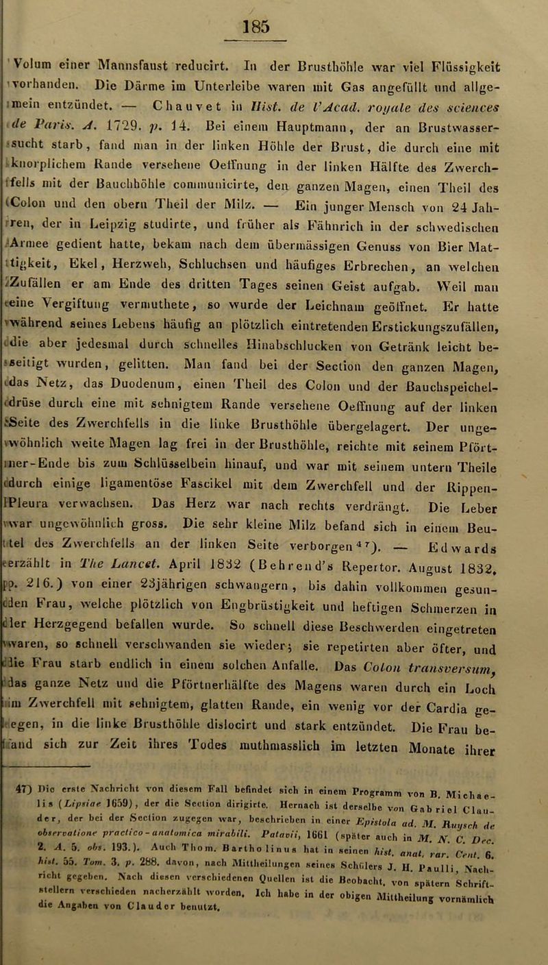 ' Volum einer Mannsfaiist reducirt. In der Brusthöhle war viel Flüssigkeit 1 vorhanden. Die Därme im Unterleibe waren mit Gas angefüllt und allge- imein entzündet. — Chauvet in Hist- de l’^cad, roi/ale des Sciences de Paris, ji, 1/29. i>. 14. Bei einem Hauptmann, der an Brustwasser- ■ sucht starb, fand man in der linken Höhle der Brust, die durch eine mit knorplichem Rande versehene Oeifnung in der linken Hälfte des Zwerch- ffells mit der Bauchhöhle communicirte, den ganzen Magen, einen Theil des (Colon und den obern Theil der Milz. — Ein junger Mensch von 24 Jah- rren, der in Leipzig studirte, und früher als Fähnrich in der schwedischen .^Armee gedient hatte, bekam nach dem übermässigen Genuss von Bier Mat- ttigkeit, Ekel, Herzvveh, Schluchsen und häufiges Erbrechen, an welchen iZufällen er am Ende des dritten Tages seinen Geist auf^^ab. Weil man eeine Vergiftung vermuthete, so wurde der Leichnam geölfnet. Er hatte '■während seines Lebens häufig an plötzlich eintretenden Erstickungszufällen, idie aber jedesmal durch schnelles Hinabschlucken von Getränk leicht be- fseitigt wurden, gelitten. Man fand bei der Section den ganzen Magen, Lilas Netz, das Duodenum, einen Theil des Colon und der Bauchspeichel- (dröse durch eine mit sehnigtem Rande versehene Oeffnung auf der linken ?Seite des Zwerchfells in die linke Brusthöhle übergelagert. Der unge- vwöhnüch weite Magen lag frei in der Brusthöhle, reichte mit seinem Pfört- iner-Ende bis zum Schlüsselbein hinauf, und war mit seinem untern Theile cdurch einige ligamentöse Fascikel mit dem Zwerchfell und der Rippen- IPleura verwachsen. Das Herz war nach rechts verdrängt. Die Leber vwar ungewöhnlich gross. Die sehr kleine Milz befand sich in einem Beu- lte! des Zwerchfells an der linken Seite verborgen Edwards eerzählt in The Lancet. April 18ä2 (Behrend’s Repertor. August 1832, po. 216.) von einer 23jährigen schwängern, bis dahin vollkommen gesun- eden Frau, welche plötzlich von Engbrüstigkeit und heftigen Schmerzen in dler Herzgegend befallen wurde. So schnell diese Beschwerden eingetreten 'waren, so schnell verschwanden sie wieder j sie repetirten aber öfter, und diie Frau starb endlich in einem solchen Anfalle. Das Colon transversum, !das ganze Netz und die Pförtnerhälfte des Magens waren durch ein Loch tim Zwerchfell mit sehnigtem, glatten Rande, ein wenig vor der Cardia ge- ■ egen, in die linke Brusthöhle dislocirt und stark entzündet. Die Frau be- [fand sich zur Zeit ihres Todes muthmasslich im letzten Monate ihrer 47) Die erste Nachricht von diesem Fall befindet sich in einem Programm von B, Michae- lis (Liptiaf 1G59), der die Scction dirigirte, Hernach ist derselbe von Gabriel Clan- der, der bei der Section /.ugegen war, beschrieben in einer Ephtola ad. M. Ruysch de obirrvatione practica - analomlca mirablli. Pataaii, 16GI (später auch in M. N. C Dee 2. A. 5. obs. 193.). Auch Thom. Bartho linus hat in seinen hist, anat, rar Cent 6 hist. 35. Tarn. .3. p. 288. davon, nach iMittheilungcn seines Schülers J. U. Paulli Nach' rieht gegeben. Nach diesen verschiedenen üucllen ist die Beobacht, von spätem Schrift' Stellern verschieden nacherzählt worden. Ich habe in der obigen MiUheilung vornämlich die Angaben von Clau der benutzt.