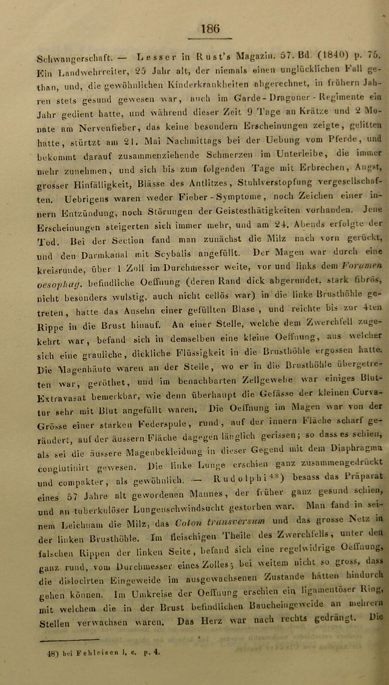 ScliwniigerscliafI:. — Lesser iti Rust’s Magazin. 57.13(1. (1840) \t. 7ü. Kin Ijandwehrroiler, 25 Julir alt, der niemals eincMi unglücklichen Kall ge- than, und, die gewöhnlichen Kinderkrankheiten ahgcrechnet, in frühem Jah- ren stets gesund gewesen war, auch iin Garde-Dragoner - Reginiente ein Jahr gedient hatte, vind während dieser Zeit 9 Tage an Krätze und 2 Mo- nate am Nervenfieber, das keine bcsondern Erscheinungen zeigte, gelitten hatte, slürtzt am 21. Mai Nachmittags bei der Uebnng vom Pferde, und bekommt darauf zusammenziehende Schmerzen im Unterleibc, die immer mehr zunehmen, und sich bis zum folgenden Tage mit Erbrechen, Angst, grosser Hinfälligkeit, Blässe des Antlitzes, Stuhlverstopfung vergesellschaf- ten. Uebrigens waren weder Fieber - Symptome, noch Zeichen einer in- nern Entzündung, noch Störungen der Geistesthätigkeiten vorhanden. Jene Erscheinungen steigerten sich immer mehr, und am 24. Abends erfolgte der Tod. Bei der Section fand man zunächst die Milz nach vorn gerückt, und den Darmkanal mit Scybalis angefüllt. Der Magen war durch eine kreisrunde, über 1 Zoll im Durchmesser weite, vor und links dem Foramen oesophay. befindliche Oeffnung (deren Rand dick abgerundet, stark fibrös, nicht besonders wulstig, auch nicht cellös war) in die linke Brusthöhle ge- treten , hatte das Ansehn einer gefüllten Blase, und reichte bis zur 4tcn Rippe in die Brust hinauf. An einer Stelle, welche dem Zwerchfell zuge- kehrt war, befand sich in demselben eine kleine Oeffnung, aus welcher sich eine grauliche, dickliche Flüssigkeit in die Brusthöhle ergossen hatte. Die Magenhäutc waren an der Stelle, wo er in die Brusthöhle ubergetre- ten war, geröthet, und im benachbarten Zellgewebe war einiges Blut- Extravasat bemerkbar, wie denn überhaupt die Gefässe der kleinen Curva- tur sehr mit Blut angefüllt waren. Die Oeffnung im Magen war von der Grösse einer starken Keder.spule, rund, auf der innern hlaehe scharf ge- rändert, auf der äussern Fläche dagegen länglich gerissen; so dass cs schien, als sei die äussere Magenbc-kleidung in dieser Gegend mit dem Diaphr-agma conglutinirt gewesen. Die linke Lunge erschien ganz zusammengedrückt und compakter, als gewöhnlich. - Rudolphi^B) besass das Präparat eines 57 Jahre alt gewordenen Mannes, der früher ganz gesund schien, und an tuberkulöser Lungenschwindsucht gestorben war. Man fand in sei nem Leichnam die Milz, das Coion tran^rersnm und das grosse Netz in der linken Brusthöhle. Im fleischigen Theile des Zwerchfells, unter den, falschen Rippen der linken Seite, befand sich eine regelwidrige Oeffnung, ganz rund, vom Durchmesser eines Zolles^ bei weitem nicht so gross, dass die dislocirten Eingeweide im ausgewachsenen Zustande hatten hindurch gehen können. Im Umkreise der Oeffnung erschien ein ligamentöser Ring, mit welchem die in der Brust befindlichen Baucheingeweide an mehiein Stellen verwachsen waren. Das Herz war nach lechts gedrängt. Die 48) bei Fchlcison 1. c. p. 4.