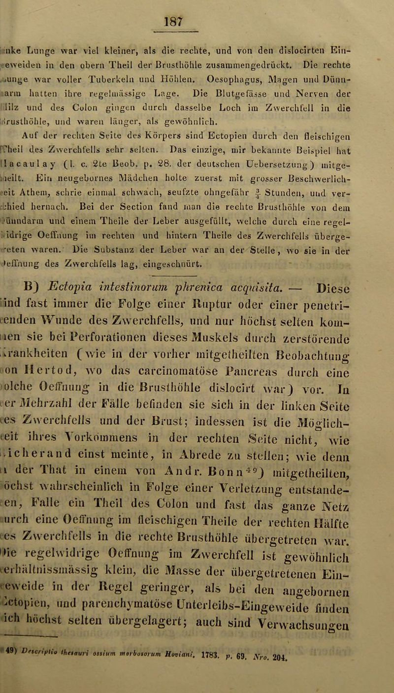 ;iike Lunge war viel kleiner, als die rechte, und von den dislocirten Ein- eweiden in den obern Theil der Brusthöhle zusammengedrückt. Die rechte <unge war voller Tuberkeln und Hohlen. Oesophagus, Magen und Düiin- ianu hatten ihre regelmässige Lage. Die Blutgefässe und Nerven der lilz und des Colon gingen durch dasselbe Loch im Zwerchfell in die inruslhöhle, und waren länger, als gewöhnlich. Auf der rechten Seite des Körpers sind Ectopien durch den fleischigen i'?heil des Zw'crchfells sehr selten. Das einzige, mir bekannte Beispiel hat lacaulay (1. c. 2te Beob. p. 28. der deutschen Uebersetzung) mitge- liteilt. Ein neugebornes Mädchen holte zuerst mit grosser Beschwerlich- ?eit Athem, schrie einmal schwäch, seufzte ohngefähr A Stunden, und ver- i'ithied hernach. Bei der Section fand man die rechte Brusthöhle von dem ’ünndarm und einem Theile der Leber ausgefüllt, welche durch eine regel- K'idrige Oeffaung im rechten und hintern Theile des Zwerchfells überge- reten waren. Die Substanz der Leber war an der Stelle, wo sie in der • elTnung des Zwerchfells lag, eingeschnürt. B} Ectopia intestinorum phrenica acquisita. — Diese lind fast immer die Folge einer Ruptur oder einer penetri- renden Wunde des Zwerchfells, und nur höchst selten kom- iien sie bei Perforationen dieses Muskels durch zerstörende .Krankheiten (wie in der vorher mitgetheilten Beobachtung i'on Hertod, wo das carcinomatöse Pancreas durch eine ;olche OelTnurig in die Brusthöhle dislocirt war) vor. In ier3JehrzahI der Fälle befinden sie sich in der linken Seite tes Zwerchfells and der Brust; indessen ist die Möglich- leit ihres Vorkommens in der rechten vSeite nicht, wie iiicherand einst meinte, in Abrede zu stellen; wie denn V der That in einem von Andr. Bonn ^^) mitgetheilten, öchst wahrscheinlich in Folge einer Verletzung entstande- en, Italic ein Iheil des Colon und fast das ganze Netz iirch eine Oeffniing im fleischigen Theile der rechten Hälfte es Zwerchfells in die rechte Brusthöhle übergetreten wav. nie regelwidrige Oeffnung im Zwerchfell ist gewöhnlich lerhältnissmässig klein, die 31asse der übergetretenen Ein- .eweide in der Regel geringer, als bei den angebornen jetopien, und parenchymatöse Unterleibs-Eingeweide finden ich höchst selten übergelagert; auch sind Verwachsungen 49) DftcnpUo thetauri onium movboiorum Hoviani, 1783. 1>. 63. Aro. 204.