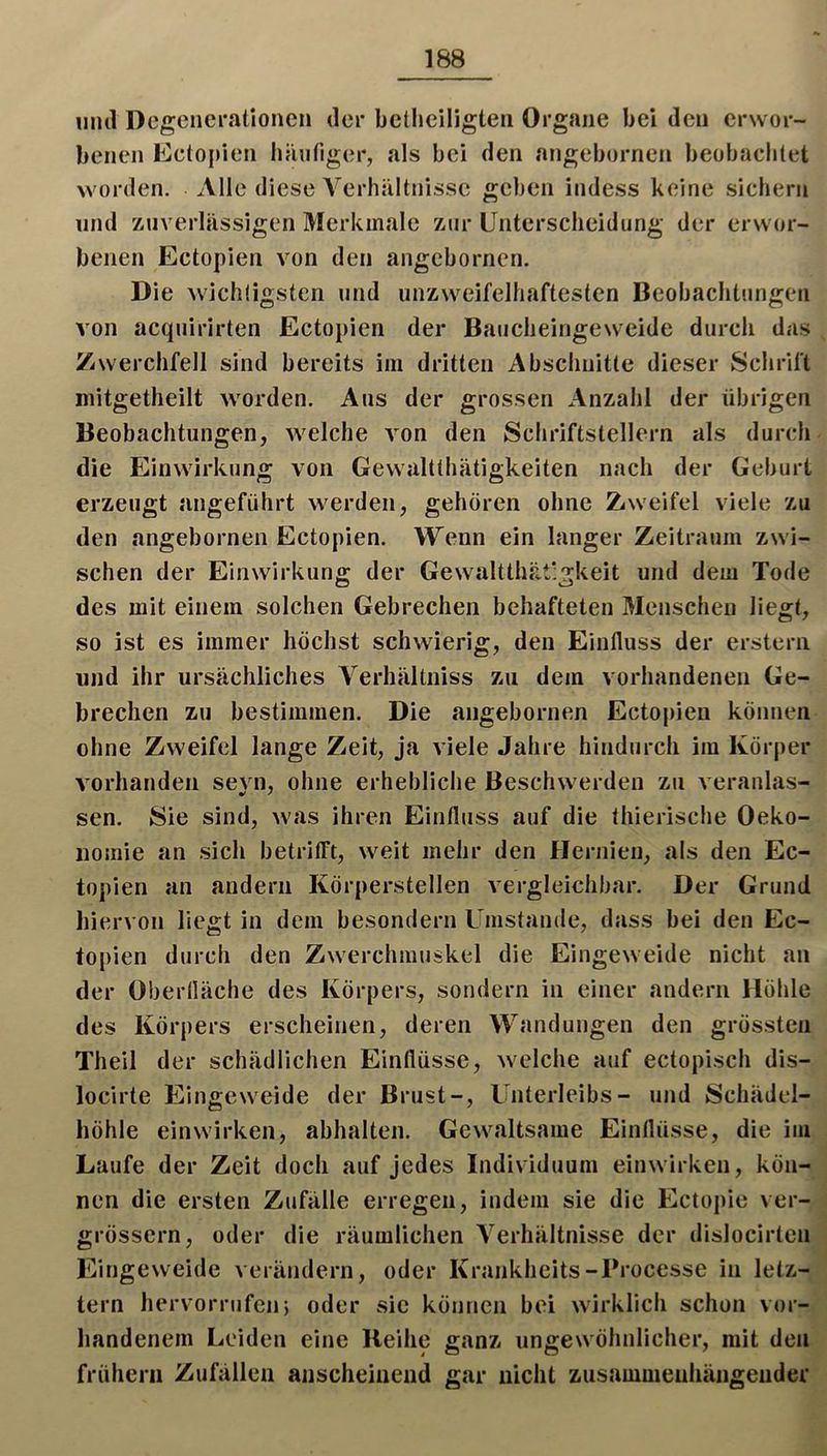 1111(1 Degenerationen der bctlieiligten Organe bei den erwor- benen Eetopien hänriger, als bei den angebornen beobaclilet worden. Alle diese Verhältnisse geben indess keine sichern lind zuverlässigen Merkmale zur Unterscheidung der erwor- benen Ectopien von den angebornen. Die wichtigsten und unzweifelhaftesten Beobachtungen von acquirirten Ectopien der Baucheingeweide durch das Zwerchfell sind bereits im dritten Abschnitte dieser Schrift mitgetheilt worden. Aus der grossen Anzahl der übrigen Beobachtungen, welche von den Schriftstellern als durch die Einwirkung von Gewaltthätigkeiten nach der Geburt erzeugt angeführt werden, gehören ohne Zweifel viele zu den angebornen Ectopien. Wenn ein langer Zeitraum zwi- schen der Einwirkung der Gewaltthät’gkeit und dem Tode des mit einem solchen Gebrechen behafteten Menschen liegt, so ist es immer höchst schwierig, den Einfluss der erstem und ihr ursächliches Verhältniss zu dem vorhandenen Ge- brechen zu bestimmen. Die angebornen Ectopien können ohne Zweifel lange Zeit, ja viele Jahre hindurch im Körper vorhanden sevn, ohne erhebliche Beschwerden zu veranlas- sen. Sie sind, was ihren Einfluss auf die thierische Oeko- iiomie an sich betrifft, weit mehr den Hernien, als den Ec- topien an andern Körperstellen vergleichbar. Der Grund hiervon liegt in dem besondern Umstande, dass bei den Ec- topien durch den Zwerchmuskel die Eingeweide nicht an der Oberlläche des Körpers, sondern in einer andern Höhle des Körpers erscheinen, deren Wandungen den grössten Theil der schädlichen Einflüsse, welche auf ectopisch dis- locirte Eingeweide der Brust-, Unterleibs- und Schädel- höhle einwirken, abhalten. Gewaltsame Einflüsse, die im Laufe der Zeit doch auf Jedes Individuum einwirken, kön- nen die ersten Zufälle erregen, indem sie die Ectopie ver- grössern, oder die räumlichen Verhältnisse der dislocirten Eingeweide verändern, oder Krankheits-Brocesse in letz- tem hervorrufen; oder sic können bei wirklich schon vor- handenem Leiden eine Reihe ganz ungewöhnlicher, mit den frühem Zufällen anscheinend gar nicht zusammenhängender