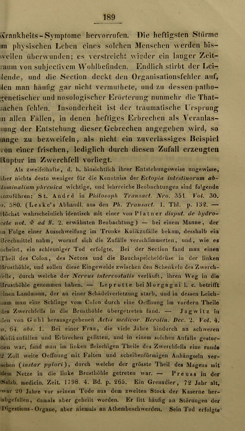 vCrankheits-Symptome Iiervornifen. Die heftigsten Stürme !in physischen Leben eines solchen Menschen werden bis- veilen liberwiinden; es verstreicht wieder ein langer Zeit- auni von subjectivem Wolilbefinden. Endlich stirbt der Lei- tende, und die Section deckt den Organisationsfehler auf, llen man häufig gar nicht vermiilbete, und 7ai dessen patho- genetischer und nosologischer Erörterung nunmehr die That- ,lachen fehlen. Insonderheit ist der traumatische Ursprung in allen Fällen, in denen heftiges Erbrechen als Veranlas- ming der Entstehung dieser Gebrechen angegeben wird, so lange zu bezweifeln, als nicht ein zuverlässiges Beispiel ,'on einer frischen, lediglich durch diesen Zufall erzeugten tlluptur im Zwerchfell vorliegt. Als zweifelhafte, d, h. hinsichtlich ihrer Entstehnngsweise ungewisse, iber nichts desto weniger für die Kenntniss der Ectoj/ia inteatinoi'um ab- lominalium, phrenica wichtige, und lehrreiche Beobachtungen sind folgende iinzuführen; St. Andrd in Philosoph Travsact. Nro. 351 Vol. 30. 17. 580. (Leske’s Abhandl. aus den Ph. Transact. 1. ThI. p. 132. — i-Iöchst wahrscheinlich identisch mit einer von Platner disput. de hydro- ■'eie not, ^ ad S. 2. erwähnten Beobachtung) — bei einem Manne, der n Folge einer Ausschweifung im Trünke Kolikzufälle bekam, desshalb ein ißrechmittel nahm, worauf sich die Zufälle verschlimmerten, und, wie es icheint, ein schleuniger Tod erfolgte. Bei der Section fand man einen LFheil des Colon, des Netzes und die Bauchspeicheldrüse in der linken !3rusthöhle, und sollen diese Eingeweide zwischen den Schenkeln des Zwerch- ells, durch welche der Nervus intercostalis verläuft, ihren Weg in die Jrusthöhle genommen haben. — Lep rotte bei Morgagni 1. c. betrifft ■inen Landmann, der an einer Schädelverletzung starb, und in dessen Leich- .lam man eine Schlinge vom Colon durch eine Oeffnung im vordem Theile des Zwerchfells in die Brusthöhle übergetreten fand. — Jagwitz in den von Gohl herausgegebenen Actis medicor. üerolin. Dec. 2. Vol. 4. 0. 64. obs. 1. Bei einer Frau, die viele Jahre hindurch an .schweren •Külikanfällen und Erbrechen gelitten, und in einem solchen Anfalle gestor- oen war, fand man im linken fleischigen Theile des Zwerchfells eine runde !i Zoll welle Oeffnung mit Falten und scheibenförmigen Anhängseln ver- sehen {in.<itar pylori) ^ durch welche der grösste l'heil des Magens mit idem Netze in die linke Brusthöhle getreten war. — Preuss in dep- 'Salzb. medicin. Zeit. 17 98. 4. Bd. p, 265. Ein Grenadier, 72 Jahr alt, ■war 20 Jahre vor seinem Tode aus dem zweiten Stock der Kaserne her- abgefallen, damals aber geheilt worden. Er litt häufig an Störungen der l>igestiüns - Organe, aber niemals an Athembeschwerden, Sein Tod erfolgte