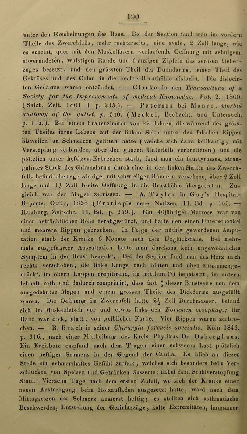 unter den Erscheinungen des Ileus. Hei der Sectiun fand man ini vordem Theile des Zwerchfells, mehr rechterseits, eine ovale, 2 Zoll lange, wie es scheint, quer mit den Muskelfasern verlaufende Oelfnung mit selinigeni, abgerundeten, wulstigen Rande und franzigcn Zipfeln des serösen Ueber« Zuges besetzt, und den grössten Theil des Dünndarms, einen Theil des Gekröses und des Colon in die rechte Brusthöhle dislocirt. Die dislocir- ten Gedärme waren entzündet, — Clarke in den Tvavaactions of a Society for the Improveinentn of medical lüiowledye. Vol, 2. 1800. (Salzb. Zeit. 1801. 1. p. 245.). — Paterson bei Monro, morbid auatomy of the yuUet. p. ö40. (Meckel, Beobacht, und Untersuch, p. 115.). Bei einem Frauenzimmer von 22 Jahren, die während des gröss- ten Theiles ihres Lebens auf der linken Seite unter den falschen Rippen bisweilen an Schmerzen gelitten hatte (welche sich dann kolikartig, mit Verstopfung verbunden, über den ganzen Unterleib verbreiteten) und die plötzlich unter heftigem Erbrechen starb, fand man ein faustgrosses, stran- gulirtes Stück des Grimmdarms durch eine in der linken Hälfte des Zwerch- fells befindliche regelwidrige, mit schwieligen Rändern versehene, über 2 Zoll lange und lA Zoll breite OelTnung in die ßru.sthöhle übeigetreten. Zu- gleich war der Magen zerrissen. — A. Taylor in Guy’s Hospital- Reports. Oetbr, 1838 (Froriep’s neue Notizen. 11. Bd. p. IbO. — Hamburg. Zeitschr. 1 1. Bd. p. 359.). Ein 4üjähriger Matrose war von einer beträchtlichen Höhe herabgestürzt, und halte den einen Unterschenkel und mehrere Rippen gebrochen. In Folge der nöthig gewordenen Ampu- tation starb der Kranke 6 Monate nach dem Unglücksfalle. Bei mehr- mals ausgeführter Auscultation hatte man durchaus kein ungewöhnliches Symptom in der Brust bemerkt. Bei der Section fand man das Herz nach rechts verschoben, die linke Lunge nach hinten und oben zusammenge- drückt, im obern Lappen crepitirend, im mittlern (?) hepatisirt, im untern lebhaft roth und dadurch comprimirt, dass fast f dieser ßrustseite von dem ausgedehnten Magen und einem grossen Theile des Dickdarras ausgefüllt waren. Die Oelfnung im Zwerchfell hatte 2^- Zoll Durchmesser, befand sich im Muskeltieisch vor und etwas links dem Foramen oesophay.; ihr Rand war dick, glatt, von gelblicher B'arbe. \ier Rippen waren zerbro- chen. — B. Brach in seiner Chiruryia foremis specialis. Köln 1843. p. 316., nach einer Mittheilung des Kreis - Physikus Dr. Osberghaus. Ein Kreisbote empfand nach dem Tragen einer schweren Last plötzlich einen heftigen Schmerz in der Gegend der Cardia. Es blieb an dieser Stelle ein sehmerzhal'les Gefühl zurück , welches sich besonders beim Ver- schlucken von Speisen und Getränken äusserte; dabei fand Stuhlverstopfung Statt. Vierzehn Tage nach dem ersten Zufall, wo sich der Kranke einer neuen Anstrengung beim Holzaufladen ausgesetzt hatte, Avard nach dem IMittagsessen der Schmerz äusserst heftig} es stellten sich asthmatische Beschwerden, Entstellung der Gesichtszüge, kalte Extremitäten, langsamer