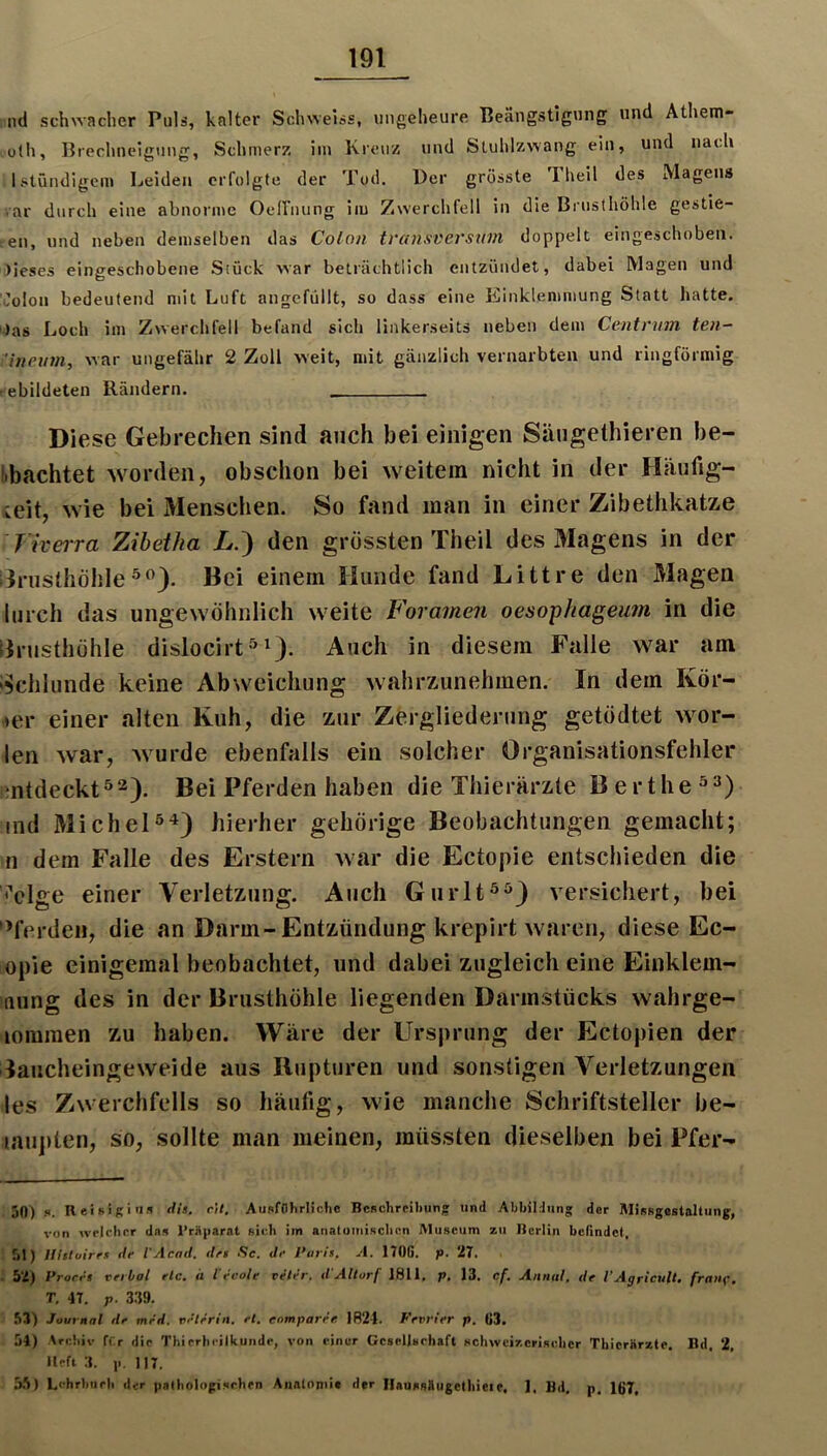 lul scluvacher Puls, kalter Schweiss, imgelieure Beängstigung und Athem- ü(h, Breclinelgnng, Schmerz im Kreuz und Stuhlzwang ein, und nach Istündigem Leiden erfolgte der Tod. Der grösste Fheil des Magens ar durch eine abnorme Oeirnung iiu Zwerchfell in die Brusthöhle gestie- gen, und neben demselben das Colon tvansversum doppelt eingeschoben. )ieses eingeschobene Stück war beträchtlich entzündet, dabei Magen und '.’olon bedeutend mit Luft angcfüllt, so dass eine Einklemmung Statt hatte. )as Loch im Zwerchfell befand sich linkerseits neben dem Centnim ten- 'ineum, war ungefähr 2 Zoll weit, mit gänzlich vernarbten und ringförmig ebildeten Rändern. Diese Gebrechen sind auch bei einigen Säugethieren be- l.bachtet worden, obschon bei weitem nicht in der Häufig- keit, wie bei Menschen. So fand man in einer Zibethkatze Fiverra Zihetha jL.) den grössten Theil des Magens in der ilrusthöhleBei einem Hunde fand Littre den Magen lurch das ungewöhnlich weite Foramen oesophageum in die Brusthöhle dislocirt^Auch in diesem Falle war am Bchlunde keine Abweichung wahrzunehmen. In dem Kör- HH* einer alten Kuh, die zur Zergliederung getödtet wor- len war, wurde ebenfalls ein solcher Organisationsfehler entdeckt^2). Bei Pferden haben die Thierärzte B erthe ind Michelhierher gehörige Beobachtungen gemacht; n dem Falle des Erstem war die Ectopie entschieden die i’clge einer Verletzung. Auch Giirlt**} versichert, bei 'Pferden, die an Darm-Entzündung krepirt waren, diese Ec- opie einigeraal beobachtet, und dabei zugleich eine Einklem- nung des in der Brusthöhle liegenden Darmstücks wahrge- loraraen zu haben. Wäre der Ursprung der Ectopien der laucheingeweide aus Iliipturen und sonstigen Verletzungen les Zwerchfells so häufig, wie manche Schriftsteller be- laupten, so, sollte man meinen, müssten dieselben bei Pfer- 50) K. H ei »i K i'i« di’. fH. Ausfflhrlichc BcRchreibun» und Abbildung der Misfsgestaltung, von wrlclicr das l’rüparat «icb iin anatumisclinn Museum zu Berlin befindet, 51) llltluires de l'Acnd. dei Sc. Je }'ur!s. A. 170G. p. 27, 52) Proret reebal etc. a l'eeole reter. J'Allorf 1811. p, 13. cf. Annal. Je VAgrieuU. frnnf. T. 47. p. 339. 53) Journal Je meJ. velerin. el. cnmparee. 1R24. Fevrier p. 03. 54) Arebiv fCr die Thirrlicilkuiidr, von einer Gcsellsrhaft schweizcriselicr Thicrarzte. Bd. 2, lieft 3. 11.117. 5.5) Lehrbiirli der patliolngisrlirn Analoniit der IlaussBugelliieie. 1. Bd, p. 167,