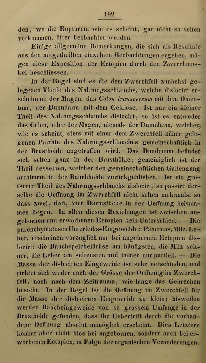 den, wo die Rupturen, wie es scheint, gar nicht so selten Vorkommen, öfter heohachtet werden. Einige allgemeine Bemerkungen, die sich als Resultate aus den mitgetheilten einzelnen Beobachtungen ergehen, mö- gen diese Exposition der Ectopien durch den Zwerchinus- kel beschliessen. In der Regel sind es die dem Zwerchfell zunächst ge- legenen Tlieile des Nahrungsschlauchs, welche dislocirt er- scheinen: der Magen, das Colon transversu?n mit dem Omen- tum, der Dünndarm mit dem Gekröse. Ist nur ein kleiner Theil des Nahrungsschlauchs dislocirt, so ist es entweder das Colon, oder der Magen, niemals der Dünndarm, welcher, wie es scheint, stets mit einer dem Zwerchfell näher gele- genen Parthie des Nahrungsschlauches gemeinschaftlich in der Brusthöhle angetroffen Avird. Das Duodenum befindet sich selten ganz in der Brusthöhle; gemeiniglich ist der Theil desselben, Avelcher den gemeinschaftlichen Gallengang aufnimmt, in der Bauchhöhle zurückgeblieben. Ist ein grö- fserer Theil des Nahrungsschlauchs dislocirt, so passirt der- selbe die Oeffnung im Zwerchfell nicht selten mehrmals, so dass zwei, drei, vier Darmstücke in der Oeffnung beisam- men liegen. In allen diesen Beziehungen ist zwischen an- gebornen und erworbenen Ectopien kein Unterschied. — Die parenchymatösen Unterleibs-Eingeweide: Pancreas, Milz, Le- ber, erscheinen vorzüglich nur bei angeborneii Ectopien dis- locirt; die Bauchspeicheldrüse am häufigsten, die 31ilz selt- ner, die Leber am seltensten und immer nur partiell. — Die Masse der dislocirlen EingeAveide ist sehr verschieden, und richtet sich Aveder nach der Grösse der Oeffnung im Zaa erch- fell, noch nach dem Zeiträume, Avie lange das Gebrechen besteht. In der Regel ist die Oeffnung im ZAAerchfell für die Masse der dislocirten EingeAA'eide zu klein; bisAA'eilen Averden BaucheingeAveide A^on so grossem Umfange in der Brusthöhle gefunden, dass ihr Uebertritt durch die A-orhan- dene Oeffnung absolut unmöglich erscheint. Dies Letztere kommt aber nicht blos bei angebornen, sondern auch bei er- Avorbenen Ectopien, in Folge der organischen Yeränderungen,