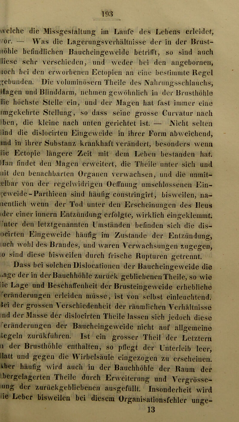 or. — Was die Lageningsverhältnisse der in der Brust- lülile befindlichen Baucheingevveide betrilft, so sind auch diese sehr verschieden, und weder bei den aiigebornen, loch bei den erworbenen Ectopien an eine beslimnite Regel [gebunden. Die voluminösem Theile des Nahrungsschlauciis, ilagen und Blinddarm, nehmen gewöhnlich in der Brusthöhle lie höchste Stelle ein, und der Magen hat fast immer eine imgekehrte Stellung, so dass seine grosse Curvatur nach ben, die kleine nach unten gerichtet ist. — Nicht selten lind die dislocirteu Eingeweide in ihrer Form abweichend, ind in ihrer Substanz, krankhaft verändert, besonders wenn lie Ectopie längere Zeit mit dem Leben bestanden hat. Man findet den Magen erweitert, die Theile unter sich und lit den benachbarten Organen verwachsen, und die unmit- elbar von der regelwidrigen Oeffnung umschlossenen Ein- ';eweide-Parthieen sind häufig constringirt, bisweilen, na- iientlich wenn der Tod unter den Erscheinungen des Ileus (der einer innern Entzündung erfolgte, wirklich eingeklemmt, hiter den letztgenannten Umständen befinden sich die dis- ocirten Eingeweide häufig im Zustande der Entzündung, uch wohl des Brandes, und waren Verwachsungen zugegen, 0 sind diese bisweilen durch frische Rupturen getrennt. Dass bei solchen Dislocationen der Baucheingeweide die . <age der in der Bauchhöhle zurück gebliebenen Theile, so wie :ie Lage und Beschatfenheit der Brusteingeweide erhebliche Veränderungen erleiden müsse, ist von selbst einleuchtend, lei der grossen Verschiedenheit der räumlichen Verhältnisse nd der Masse der dislocirten Theile lassen sich jedoch diese Veränderungen der Baucheingeweide nicht auf allgemeine legeln zurükführen. Ist ein grosser Theif der Letztem II der Brusthöhle enthalten, so pflegt der Unterleib leer, llatt und gegen die Wirbelsäule eingezogen zu erscheinen, k^ber häufig wird auch in der Bauchhöhle der Raum der t'bergelagerten Theile durch Erweiterung und Vergrosse- nng der zurückgebliebenen ausgefüllt. Insonderheit wird ie Leber bisweilen bei diesem Organisationsfehler unge- 13
