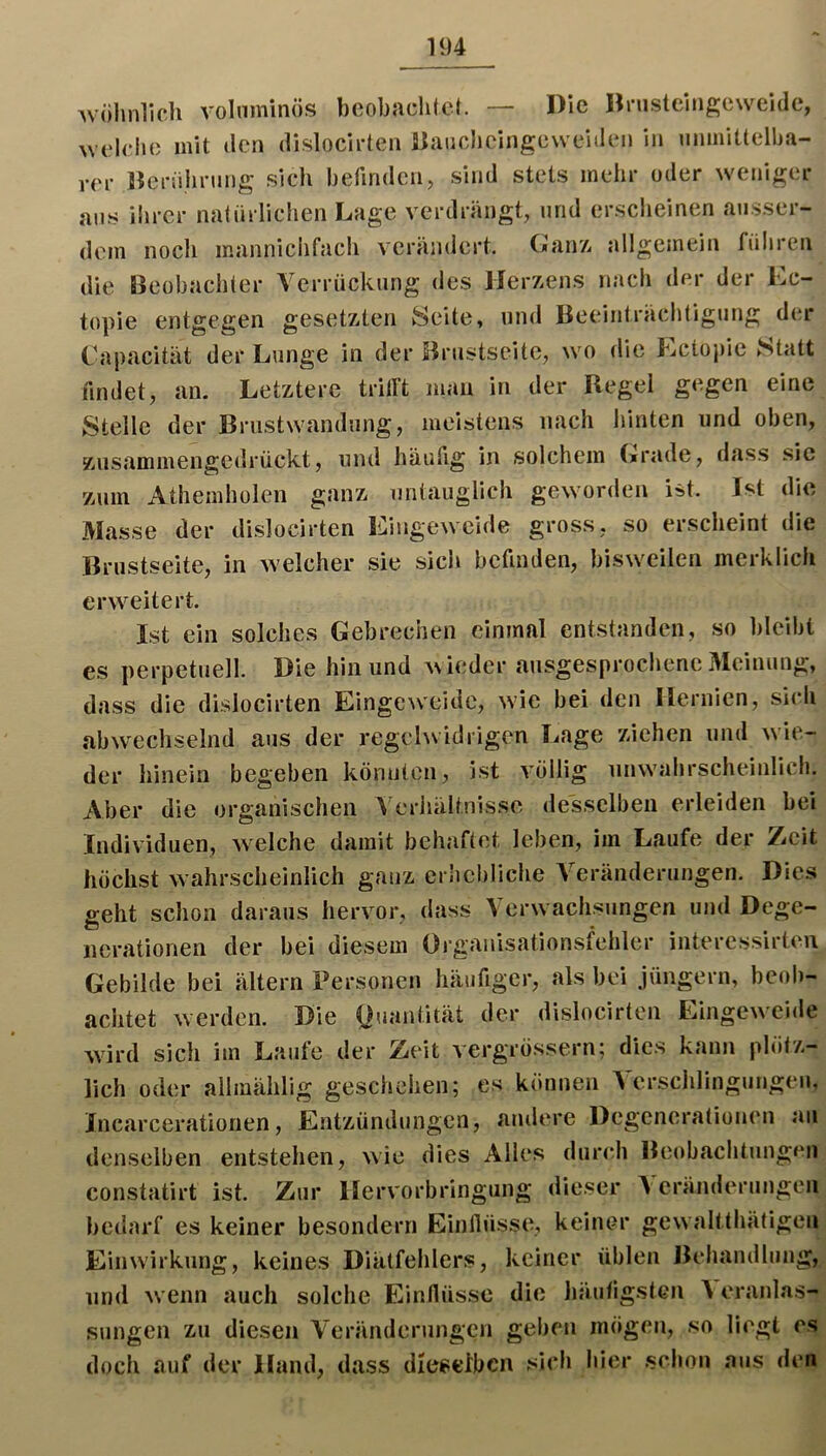 U)4 Avöhnlich volnminös bcobadilct. — Die Hnistclngeweide, \v('ldio mit (len dislodrten Sjaudicingewdden in umniüellja- rer Jieriihrung sich befinden, sind stets mehr oder weniger ans iiircr natürlichen Lage verdrängt, und ersdieinen ausser- dem noch mannidifach verändert. Ganz, allgemein führen die Beobachter Verrückung des Herzens nach der der Ec- topie entgegen gesetzten Seite, und Beeinträchtigung der Capacität der Lunge in der Bnistseite, wo die Lctojiic Statt findet, an. Letztere tritl’t man in der Regel gegen eine Stelle der Brustwandung, meistens nach hinten und oben, ziisammengedrückt, und häufig in solchem Grade, dass sie zum Athemholen ganz untauglich geworden ist. Ist die Masse der dislocirten Eingeweide gross, so erscheint die Bnistseite, in welcher sie sich befinden, bisweilen merklich erweitert. Ist ein solches Gebrechen einmal entstanden, so bleibt es perpetiiell. Die hin und wieder ausgesprochene Meinung, dass die dislocirten Einge^veidc, wie bei den Hernien, sich abwechselnd aus der regelwidrigen Imge ziehen und wie- der hinein begeben kömiten, ist völlig unwuihrscheinlich. Aber die organischen I eriiältnisse desselben erleiden bei Individuen, welche damit behaftet leben, im Laufe der Zeit höchst wahrscheinlich ganz erSiebliche Veränderungen. Dies geht schon daraus hervor, dass Verw achsiingen und Dege- nerationen der bei diesem Organisationsfehler interessirteii Gebilde bei ältern Personen häufiger, als bei Jüngern, beob- achtet werden. Die t?uantität der dislocirten Eingew^eide wird sich im Laufe der Zeit vergrossern; dies kann plötz- lich oder allmählig gesdiehen; cs können A'erschlingungeii, Jncarcerationen, Entzündungen, andere Degenerationen an denselben entstehen, wie dies Alles dur<*h Beobachtungen constatirt ist. Zur Hervorbringung dieser Veränderungen bedarf es keiner besondern Einflüsse, keiner gewaltthätigen Einwirkung, keines Diätfehlers, keiner üblen Behandlung, und wenn auch solche Einflüsse die liäufigsten I eranlas- sungen zu diesen Veränderungen geben mögen, so liegt es doch auf der Hand, dass dieselben sich hier .schon aus den