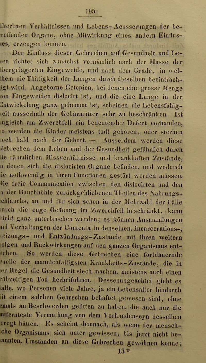 Itcrlrten Verhältnissen und Lebens-Aensseniiigen der be- relTeudeii Organe, ohne Mitwirkung eines andern Einfliis- es, erzeugen können. Der Einfluss dieser Gebrechen auf Gesundheit und Le- en richtet sich zmiäclist vornäinlich nach der Masse der bergelagerten Eingeweide, und nach dem Grade, in wel- Ihein die TInUigkeit der Lungen durch dieselben beeinträch- igt wird. Angeborne Ectopien, bei denen eine grosse Menge on Eingeweiden dislocirt ist, und die eine Lunge in der !nitwickelung ganz gehemmt ist, scheinen die Lebensfähig- eit ausserhalb der Gebärmutter sehr zu beschränken. Ist ugleich am Zwerchfell ein bedeutender Defect vorhanden, 0 werden die Kinder meistens todt geboren, oder sterben och bald nach der Geburt. — Ausserdem werden diese Gebrechen dem Leben und der Gesundheit gefährlich durch ie räumlichen Missverhältnisse und krankhaften Zustände, ii denen sich die dislocirten Organe befinden, und w^odurcli lie notlnvendig in ihren Functionen gestört w^erden müssen, lie freie Communication zwischen den dislocirten und den ii der Bauchhöhle zurückgebliebenen Theilen des Nahrungs- chlauchs, an und für sich schon in der Mehrzahl der Fälle urch die enge Oeffnung im Zwerchfell beschränkt, kann acht ganz unterbrochen werden; es können Ansammlungen nd ^ erhaltungen der Contenta in denselben, Incarcerations-, eiziings- und Entzündungs-Zustände mit ihren weitern olgen und Ilückwirkungen auf den ganzen Organismus ent- [chen. So w’erden diese Gebrechen eine fortdauernde i'uelle der mannichfaltigsten Krankheits-Zustände, die in er Regel die Gesundheit siech machen, meistens auch einen •ühzeitigen Tod herbeiführen. Dessenungeachtet giebt es lälle, w^o Personen viele Jahre, ja ein Lebensalter hindurch :it einem solchen Gebrechen behaftet gewesen sind, ohne cmals an Beschwerden gelitten zu haben, die auch nur die lutfernteste Vermuthung von dem Vorhandenseyn desselben liegt hätten. Es scheint demnach, als w'^enn- der mensch— che Organismus sich unter gewissen, bis jetzt nicht be- annten. Umständen an diese Gebrechen gew'öhnen könne;