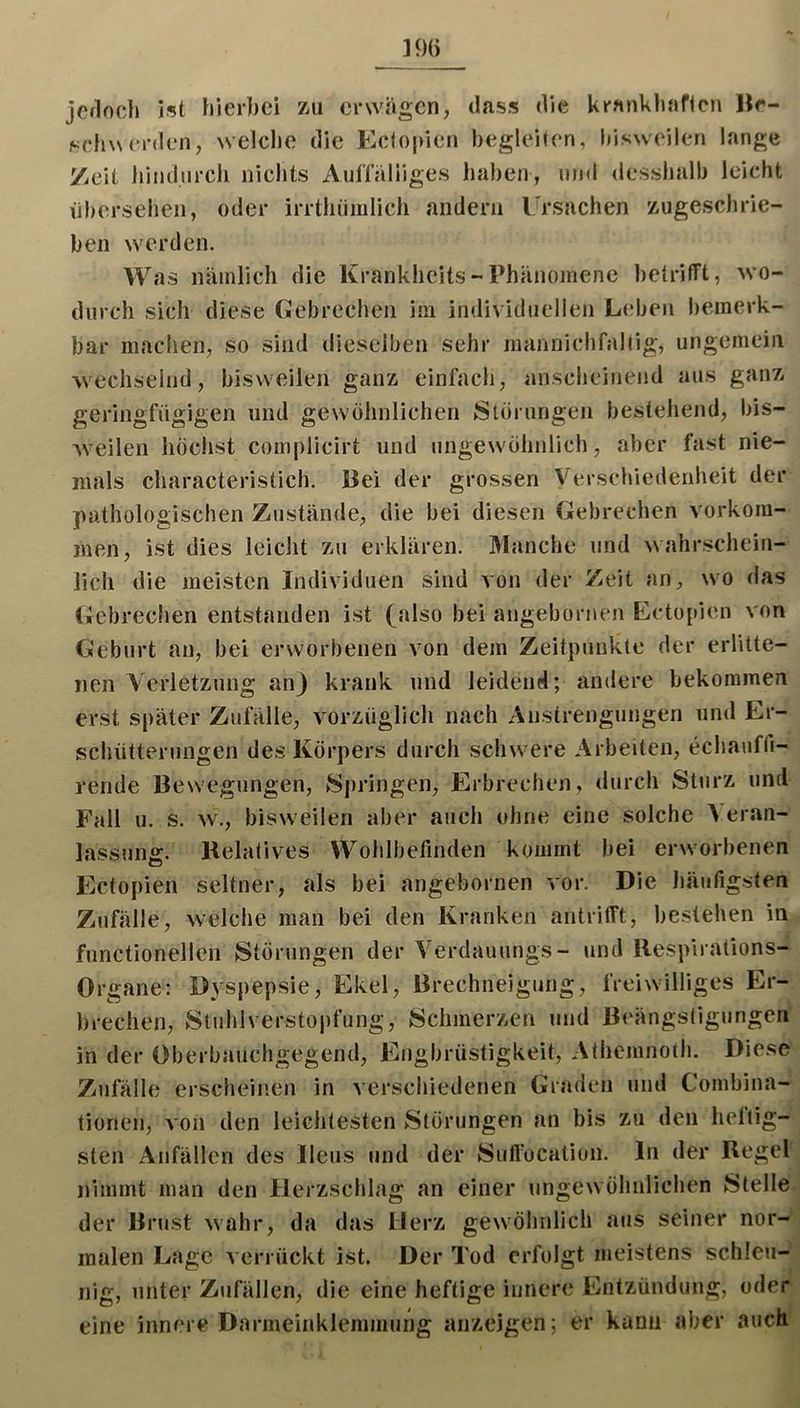 jcfloch ist hierbei zu erwugen, dass die kranhiiaficn Hr- sehwerden, welche die Ecloi)ien begleiten, bisweilen lange 7.eit hindurch nichts AulTaHiges haben, und desshalb leicht übersehen, oder irrthiimlicli andern Ursachen zugeschrie- hen werden. Was nämlich die Krankheits-Phänomene betrifft, wo- durch sich diese Gebrechen im individuellen L(‘ben bemerk- bar machen, so sind dieselben sehr mannichfaltig, ungemein wechselnd, bisweilen ganz einfach, anscheinend aus ganz geringfügigen und gewöhnlichen Storungen bestehend, bis- weilen höchst complicirt und ungewöhnlich, aber fast nie- mals characteristich. Bei der grossen Verschiedenheit der pathologischen Zustände, die bei diesen Gebrechen Vorkom- men, ist dies leicht zu erklären. Manche und wahrschein- lich die meisten Individuen sind von der Zeit an^, wo das Gebrechen entstanden ist (^a^^o bei angebornen Ectopien von Geburt an, bei erworbenen von dem Zeitpunkte der erlitte- nen Verletzung an) krank und leidend; andere bekommen erst später Zufälle, vorzüglich nach Anstrengungen und Er- schütterungen des Körpers durch schwere Arbeiten, echauffi- rende Bew'egungen, Springen, Erbrechen, durch Sturz und Fall u. s. w., bisw^eilen aber auch ohne eine solche Veran- lassung. Relatives Wohlbefinden kommt bei erworbenen Ectopien seltner, als bei angebornen vor. Die häufigsten Zufälle, welche man bei den Kranken antrifft, bestehen in functionellcn Störungen der Verdauungs- und Respirations- Organe: Dyspepsie, Ekel, Brechneigung, IVeiw'iUigcs Er- brechen, Stuhlverstopfung, Schmerzen inid Beängsligungen in der Oberbauchgegend, Engbrüstigkeit, Afhemnoth. Diese Zufälle erscheinen in verschiedenen Graden und Combina- tionen, a ou den leichtesten Störungen an bis zu den heftig- sten Anfällen des Ileus und der Suftocatiun. In der Regel nimmt man den Herzschlag an einer ungewöhnlichen Stelle der Brust wahr, da das Herz gewöhnlich aus seiner nor- malen Lage verrückt ist. Der Tod erfolgt meistens schleti- nig, unter Zufällen, die eine heftige innere Entzündung, oder eine innere Darmeinklemmung anzeigen; er kann aber auch