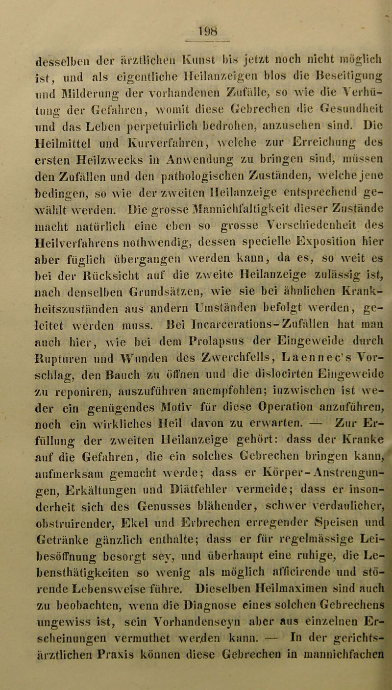 19H desselben der ürzüiclieii Kunst bis jetzt noch nicht möglich ist, lind als eigcntliclie Iffeilairzeigen blos die Beseitigung mul Milderung der vorhandenen /iut'iille, so wie die \ erhü- tung der Gefahren, wunnit diese Gebrechen die Gesundheit lind das Leben perpetuirlich bedroiien, anzusehen sind. Die Heilmittel und Kurverfahren, welclie zur Erreichung des ersten Heilzwecks in Anwendung zu bringen sind, müssen den Zufällen und den pathologischen Zuständen, welche jene bedingen, so wie der zweiten Heilanzeige entsprechend ge- wählt werden. Die grosse Mannichfaltigkeit dieser Zustände iiiaclit natürlich eine eben so grosse Verschiedenheit des Heilverfahrens nothwendig, dessen specielle Exposition hier aber füglich übergangen werden kann, da es, so weit es bei der Kücksicht auf die zweite Heilanzeige zulässig ist, nach denselben Grundsätzen, wie sie bei ähnlichen Krank- heitszuständen aus andern Umständen befolgt werden, ge- leitet werden muss. Bei Incarcerations-Zufällen hat man auch hier, Avic bei dem Prolapsus der Eingeweide durch Rupturen und Wunden des Zwerchfells, Laennec’s Vor- schlag, den Bauch zu ötfnen und die dislocirten Eingeweide zu reponiren, auszuführen anempfohlen; inzwischen ist we- der ein genügendes Motiv für diese Operation anzuführen, noch ein Avirkliches Heil davon zu erwarten. — Zur Er- füllung der zweiten Heilanzeige gehört: dass der Kranke auf die Gefahren, die ein solches Gebrechen bringen kann, aufmerksam gemacht Averde; dass er Körper-Anstrengun- gen, Erkältungen und Diätfehler vermeide; dass er insoii- derheit sich des Genusses blähender, schwer Aerdaullcher, obstruirender, Ekel und Erbrechen erregender Speisen und Getränke gänzlich enthalte; dass er für regelmässige Lei- besöffnung besorgt sey, und überhaupt eine ruhige, die Lc- bensthätigkeiten so Avenig als möglich afficirende und stö- rende Lebensweise führe. Dieselben Heilmaximen sind auch zu beobachten, Avenn die Diagnose eines solchen Gebrechens ungeAviss ist, sein Vorhandenseyn aber aus einzelnen Er- scheinungen vermuthet Averxlen kann. — In der gerichts- ärztlichen Praxis können diese Gebrechen in maniiichfaclicn