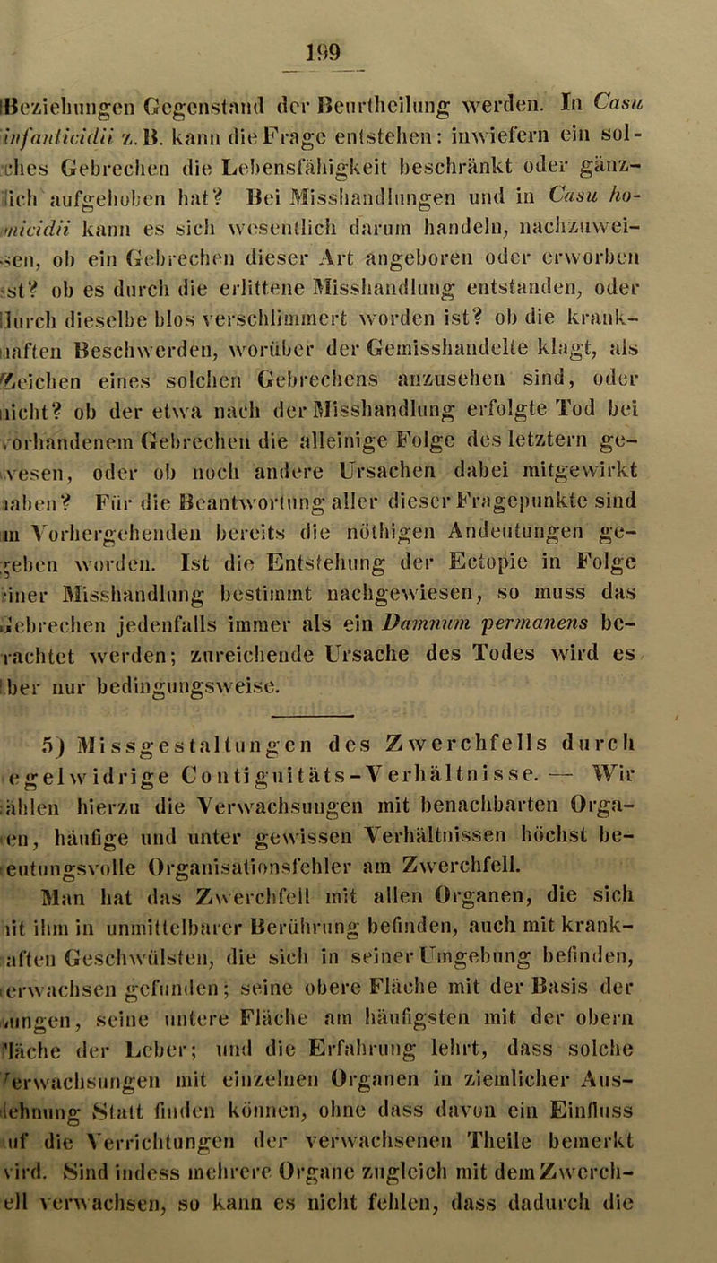 m iBezielinngcn Gcgcns(aml der Benrtheilung werden. In Casu iufaniieidü z,.B. kann die Frage eiKstelicn: inwiefern ein sül- rhes Gebrcclien die Lebensfähigkeit beschränkt oder gänz- lich aufgeliuben hat? Bei Missiiandlnngen und in Casu ho~ •nicidii kann es sich wesentlich darum handeln, nachzuwei- üen, ob ein Gebrechen dieser Art angeboren oder erworben st? ob es durch die erlittene Misshandlung entstanden, oder ilurch dieselbe blos verschlimmert worden ist? ob die krank- laften Beschwerden, worüber der Gemisshandelte klagt, als ^!?.eichen eines solchen Gebrechens anzusehen sind, oder nicht? ob der etwa nach der Misshandlung erfolgte Tod bei vorhandenem Gebrechen die alleinige Folge des letztem ge- vesen, oder ob noch andere Ursachen dabei mitgevvirkt iahen? Für die Beantwortung aller dieser Fragepunkte sind III ^Vorhergehenden bereits die nöthigen Andeutungen ge- :^eben worden. Ist die Entstehung der Ectopie in Folge ‘iner Älisshandlung bestimmt nachgewiesen, so muss das ijcbrechen jedenfalls immer als ein Damnum fermanens be- lachtet werden; zureichende Ursache des Todes wnrd es her nur bedingungsweise. 5) Missgestaltungen des Zwerchfells durch e g e 1 w i d r i g e C o n ti g u i t ä t s - V e rh ä 11 n i s s e. — Wir ählen hierzu die Verwachsungen mit benachbarten Orga- en, häufige und unter gewissen Verhältnissen höchst be- eutuiiffsvolle Organisationsfehler am Zwerchfell. Man hat das Zwerchfell mit allen Organen, die sich ilt üim in unmittelbarer Berührung befinden, auch mit krank- aften Geschwülsten, die sich in seiner Umgebung befinden, erwachsen gefunden; seine obere Fläche mit der Basis der viingen, seine untere Fläche am häufigsten mit der obern ’läche der Leber; und die Erfahrung lehrt, dass solche Verwachsungen mit einzelnen Organen in ziemlicher Aus- dehnung Statt finden können, ohne dass davon ein Einlluss uf die Verrichtungen der veiwvachsenen Theile bemerkt vird. Sind indess mehrere Organe zugleich mit demZw^erch- ell verwachsen, so kann e.s nicht fehlen, dass dadurch die