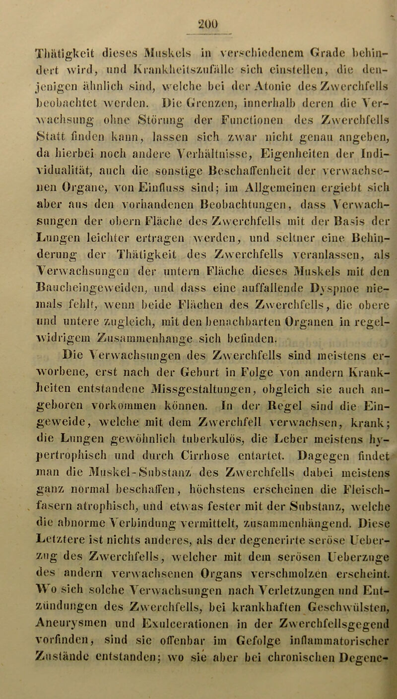 Tliiillgkcit dieses Muskels in verscliiedencm Grade behin- dert wird, und Kranklieitsz.ufiille sich einstellen, die den- jenigen iihnlich sind, welche bei der Atonie des Zwerchfells beobachtet werden. Die Grenzen, innerlialb deren die Aer- Machsung ohne Storung der Functionen des Zwerchfells Statt finden kann, lassen sich zwar nicht genau angeben, da hierbei noch andere Verhältnisse, Eigenheiten der Indi- vidualität, auch die sonstige BeschalTenheit der verwachse- iien Organe, von Eintluss sind; iin Allgemeinen ergiebt sich aber aus den vorhandenen Beobachtungen, dass Verwach- sungen der obern Fläche des Zwerchfells mit der Basis der Lungen leichter ertragen werden, und seltner eine Behin- derung der Thätigkeit des Zwerchfells veranlassen, als Verwachsungen der untern Fläche dieses Muskels mit den Baucheingeweiden, und dass eine auffallende Dvspnoe nie- mals fehlt, wenn beide Flächen des Zwerchfells, die obere lind untere zugleich, mit den benachbarten Organen in regel- widrigem Zusammenhänge sich befinden. Die A erw^achsungen des Zwerchfells sind meistens er- worbene, erst nach der Geburt in Folge von andern Krank- heiten entstandene Missgestaltungen, obgleich sie auch an- geboren Vorkommen können. In der Regel sind die Ein- geweide, welche mit dem Zwerchfell verwachsen, krank; die Lungen gcw^öhnlich tuberkulös, die Leber meistens hy- pertrophisch und durch Cirrhose entartet. Dagegen findet man die Aluskel-Substanz des Zwerchfells dabei meistens ganz normal beschalTen, höchstens erscheinen die Fleisch- fasern atrophisch, und etw as fester mit der Substanz, welche die abnorme A'erbindung vermittelt, zusammenhängend. Diese Letztere ist nichts anderes, als der degenerirte seröse Ueber- zug des Zw'^erchfells, welcher mit dem serösen Ueberzuge des andern verwachsenen Organs verschmolzen erscheint. Wo sich solche A'erwachsungen nach A^crletzungen und Ent- zündungen des Zwerchfells, bei krankhaften Geschwülsten, Aneurysmen und Exulcerationen in der Zwerchfellsgegcnd vorfinden, sind sic olTenbar im Gefolge innammatorischer Zustände entstanden; w'o sie aber bei chronischen Dcgcnc-