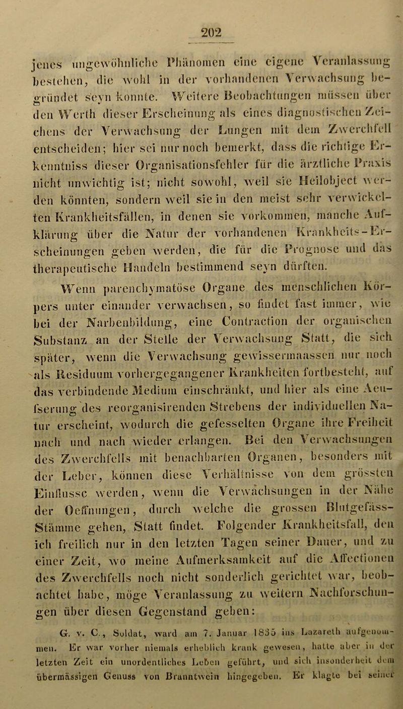 jenes ungewiihnliclie Phänomen eine eigene Veranlassung bestehen, die wohl in der vorhandenen Verwachsung he- irrümlet sevn konnte. Weitere Beobachtungen müssen über den Werth dieser Ersclieinung als eines diagnostischen /Zei- chens der Verwaclisung der Lungen mit dem Zwcrclirell entscheiden; hier sei nur noch bemerkt, dass die richtige Lr- kenntniss dieser Organisationsfehler für die ärz-tliclie Praxis nicht unwichtig ist; nicht sowohl, weil sie Ifeilobject \\{;r- den könnten, sondern weil sie in den meist sehr verwickel- ten Krankheitsfällen, in denen sie Vorkommen, manche Auf- klärung über die Natur der vorhandenen Krankheits-Er- scheinungen geben werden, die für die Prognose und das Iherapeutisclie Handeln bestimmend seyn dürften. Wenn parenchymatöse Organe des menscidichen Kör- pers unter einander verwachsen, so findet fast immer, wie bei der Narbenbildung, eine Contraction der organischen Substanz an der Steile der Verwachsung Statt, die sich später, wenn die Verwachsung gewissermaassen nur nocli als llesiduum vorhergegangener Krankheiten fortbesteiit, aut das verbindende Medium einschränkt, und liier als eine Aeu- fserung des reorganisirenden Strebens der individuellen Na- tur erscheint, w'odurch die gefesselten Organe ihre Freiheit nach und nach xvieder erlangen. Bei den Verwachsungen des Zwerchfells mit benachbarten Organen, besonders mit der Leber, können diese Verhältnisse von dem grössten Einllussc werden, w^enn die Verwachsungen in der Nähe der Oeffnungen, durch welche die grossen Blutgefäss- Stämme gehen. Statt findet. Folgender Krankheitsfall, den ich freilich nur in den letzten Tagen seiner Dauer, und zu einer Zeit, wo meine Aufmerksamkeit auf die Airectionen des Zwerchfells noch nicht sonderlich gerichtet war, beob- achtet habe, möge Veranlassung zu weitern Nachlorschun- gen über diesen Gegenstand geben: G. V. C., Soldat, ward am 7. Januar 1835 ins Lazarelh aufgeiioui- men. Er war vorher niemals erliehlitU krank gewesen, halte aber in der letzten Zeit ein unordentliches Leben geführt, und sich insonderheit dem übermässigen Genuss von ßranntwein hingegeben. Er klagte bei seiner