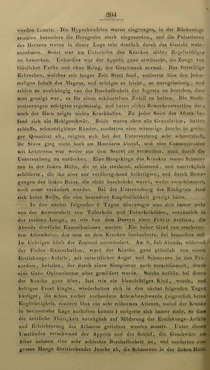 >ver(len koiiiiie. Die H) Ijocliondrieii vrareii eingozsyeii, in der lluckeuhige ei'achien besonders die llerzgrnbo stark eingesunken, und die Pulsationen des Herzens waren in dieser Lage sehr deullidi durch das Gesicht walir- zunehmen. Sonst war am Untei leihe des Kranken nichts Kegelw idriges zu bemerken, üeberdies war der Aj)|)etit ganz erwünscht, die Zunge von bläulicher Farbe und ohne Belag, der Geschmack normal. Das freiwillige Erbrechen, welches seit langer Zeit Statt fand, entleerte blos den jedes- maligen Inhalt des Magens, und erfolgte so leicht, so unregelmässig, und schien so unabhängig von der Beschallenheit der Iiigesta zu bestehen, dass man geneigt war, es für einen erkünstelten Zufall zu halten. Die Stuhl- ausleerungen erfolgten regelmässig, und boten nichts Benierkenswerthcs dar; auch der Harn zeigte nichts Krankhaftes. Zu jeder Seite des Afters be- fand sich ein Hohlgeschwür. Beide waren ohne alle Granulation, hatten schlaffe, schmutzigblaue Ränder, sonderten eine wässerige Jauche in gerin- ger Quantität ab , zeigten sich bei der Untersuchung sehr schmerzhaft, ihr Sinus ging nicht hoch am Mastdarm hinauf, und eine Communication mit Letzterem war weder aus dem Secret zu vermuthon, noch durch die Untersuchung zu entdecken. Eine Hauplklage des Kranken waren Schmer- zen in der linken Hüfte, die er als stechend, sthiessend, und unerträglich schilderte, die ihn aber nur vorübergehend belästigten, und durch Bewe- gungen des linken Beins, die nicht beschränkt waren, weder verschlimmert, noch sonst verändert wurden. Bei der Untersuchung des Rückgrats fand sich keine Stelle, die eine besondere Empfindlichkeit gezeigt hätte. In den nächst folgenden G Tagen überzeugte man sich immer mehr von der Anwesenheit von Tuberkeln und Tuberkelhöhlen, vornämlich in der rechten Lunge, so wie von dem Daseyn einer Fehris hecfica ^ die Abends deutliche Exacerbationen machte. Ein hoher Grad von erschwer- tem .'^themholen, das man an dem Kranken beobachtete, fiel besonders auf. Im Uebrigen blieb der Zustand unverändert. Am 8. Juli Abends, während der P'ieber-Exacerbation, ward der Kranke ganz plötzlich von einem Erstickungs - Anfalle, mit entsetzlicher Angst und Schmerzen in den Prä- cordien, befallen, der durch einen Sinapismus noch verschlimmert, durch eine Gabe Opiumtinctur aber gemildert wurde. Solche Anfälle, bei denen , der Kranke ganz blau, fast wie ein blausüchtiges Kind, wurde, und hefligen Frost klagte, wiederholten sich in den nächst folgenden Tagen häufiger, die schon vorher vorhandene Athembcschwerde (eigentlich keine' Engbrüstigkeit, sondern blos ein sehr mühsames Athmen, wobei der Kranke in horizontaler Lage aushalten konnte) steigerte sich immer mehr, so dass die ärztliche Thäligkeit vorzüglich auf Rlilderung der Erstickungs-Anfälle und Erleichterung des Athmens gerichtet werden musste. Unter diesen Umständen verschwand der Appetit und der Schlaf, die Geschwüre am After nahmen eine sehr schlechte^ Beschaffenheit an, und sonderten eino grosse Menge übelriechender Jauche ab, die Schmerzen in der linken HüUo^