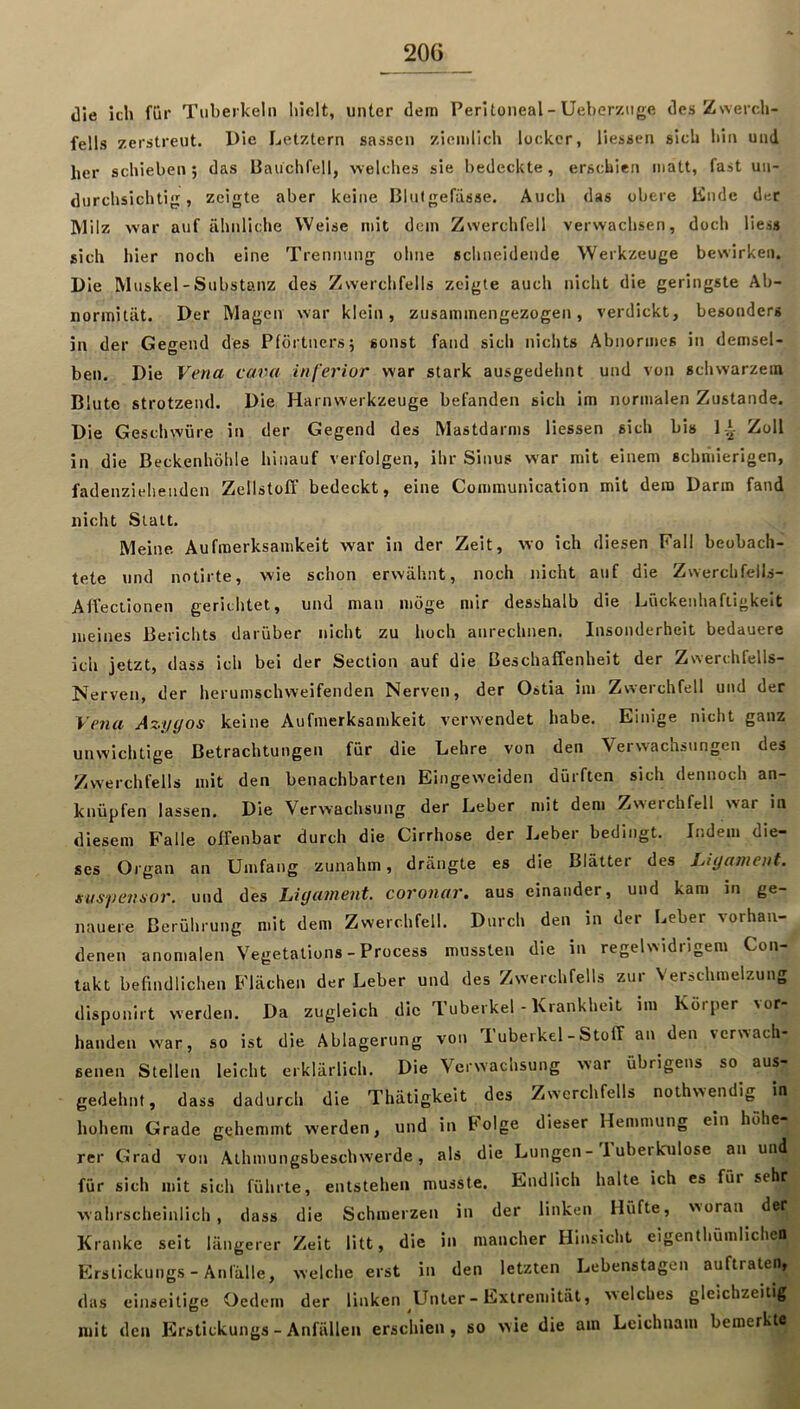 Jie ich für Tuberkeln liielt, unter dem Peritoneal - Ueber/.nge des Zwerch- fells zerstreut. Die Letztem sassen ziemlich locker, Hessen sich hin und her schieben ; das Bauchfell, welches sie bedeckte , erschien matt, fast un- durchsichtig , zeigte aber keine Blutgefässe. Auch das obere linde der Milz war auf ähnliche Weise mit dem Zwerchfell verwachsen, doch Hess sich hier noch eine Trennung ohne schneidende Werkzeuge bewirken. Die Muskel - Substanz des Zwerchfells zeigte auch nicht die geringste Ab- normität. Der Magen war klein, zusammengezogen, verdickt, besonders in der Gegend des Pförtners; sonst fand sich nichts Abnormes in demsel- ben. Die Vena cava inferior war stark ausgedehnt und von schwarzem Blute strotzend. Die Harnwerkzeuge befanden sich im normalen Zustande. Die Geschwüre in der Gegend des Mastdarms Hessen sich bis ]A Zoll in die Beckenhöhle hinauf verfolgen, ihr Sinus war mit einem schmierigen, fadenzieliendcn Zellstoff bedeckt, eine Communication mit dem Darm fand nicht Statt. Meine Aufmerksamkeit war in der Zeit, wo ich diesen Fall beobach- tete lind notirte, wie schon erwähnt, noch nicht auf die Zwerchfells- AfVeclionen gerichtet, und man möge mir desshalb die Lückenhaftigkeit meines Berichts darüber nicht zu hoch anrechnen. Insonderheit bedauere ich jetzt, dass ich bei der Section auf die Beschaffenheit der Zwerchfells- Nerven, der herumschweifenden Nerven, der Ostia im Zwerchfell und der Vena Azygos keine Aufmerksamkeit verwendet habe. Einige nicht ganz unwichtige Betrachtungen für die Lehre von den Verwachsungen des Zwerchfells mit den benachbarten Eingeweiden dürften sich dennoch an- knüpfen lassen. Die Verwachsung der Leber mit dem Zwerchfell war in diesem Falle offenbar durch die Cirrhose der Leber bedingt. Indem die- ses Organ an Umfang zunahm, drängte es die Blätter des Ligament, iuspemor. und des Ligament, coronar. aus einander, und kam in ge- nauere Berührung mit dem Zwerchfell. Durch den in der Leber vorhan- denen anomalen Vegetations - Process mussten die in regelwidrigem Con- takt befindlichen Flächen der Leber und des Zwerchfells zur Verschmelzung disponirt werden. Da zugleich die Tuberkel - Krankheit im Körper vor- handen war, so ist die Ablagerung von Tuberkel - Stoff an den verwach- senen Stellen leicht erklärlich. Die Verwachsung war übrigens so aus- gedehnt, dass dadurch die Thätigkeit des Zwerchfells nothwendig^ in hohem Grade gehemmt werden, und in böige dieser Hemmung ein höhe rer Grad von Athmungsbeschwerde, als die Lungen- luberkulose an und für sich mit sich führte, entstehen musste. Endlich halte ich es für sehr wahrscheinlich, dass die Schmerzen in der linken Hüfte, woran der Kranke seit längerer Zeit litt, die in mancher Hinsicht eigentliümlichen Erstickungs-Anfälle, welche erst in den letzten Lebenstagen auftrateii, das einseitige Oedem der linken Unter - Extremität, welches gleichzeitig mit den Erstickungs - Anfällen erschien, so wie die am Leichnam bemerkte