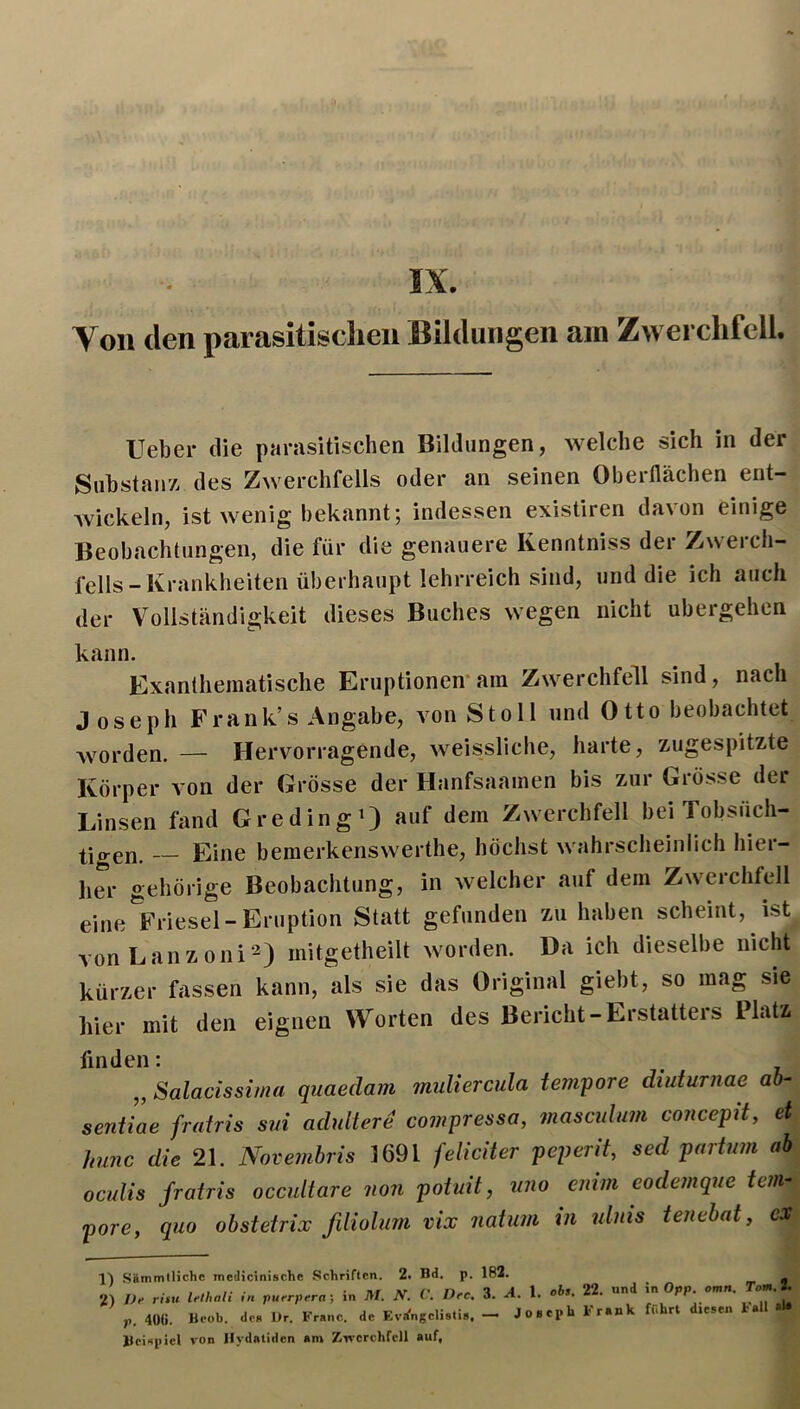 IX. Ton den parasitisclieu Bildungen am Zwei clifcll. Ueber die parasitischen Bildungen, welche sich in der Suhstanz des Zwerchfells oder an seinen Oberflächen ent- wickeln, ist wenig bekannt; indessen existiren davon einige Beobachtungen, die für die genauere Kenntniss der Zwerch- fells - Krankheiten überhaupt lehrreich sind, und die ich auch der Vollständigkeit dieses Buches wegen nicht ubergehen kann. Exantheinatische Eruptionen-am Zwerchfell sind, nach Joseph Frank’s Angabe, von Stoll und Otto beobachtet Avorden. — Hervorragende, weissliche, harte, zugespitzte Körper von der Grösse der Hanfsaainen bis zur Grösse der Linsen fand GredingO auf dem Zwerchfell bei Tobsüch- tigen. — Eine bemerkenswerthe, höchst wahrscheinlich hier- her gehörige Beobachtung, in welcher auf dem Zwerchfell eine^Friesel-Eruption Statt gefunden zu haben scheint, ist vonLanzoni^) mitgetheilt worden. Da ich dieselbe nicht kürzer fassen kann, als sie das Original giebt, so mag sie hier mit den eignen Worten des Bericht-Erstatters Platz finden: „ Salacissima quaedam midiercula tempore diuturnae ab- sentiae frairis siii adultere compressa, masculum concepit, et hujic die 21. Novemhris 1691 feliciter peperit, sed partum ab oculis fratris occultare non potuit, uno cnlm eodemque tem- pore, quo ohstetrix fdiolum vix iiatum in ulnis tenebat, ex 1) 2) iämmtlichc mcdicinische Schriften. 2. Bd. p. 182. rüu Irlhali in pu.rprrn; in M. N. C. Drc. 3. A. 1. obs. 22. «nd in Opp. omn. Tcm.2. , 40G. Bcob. de« l)r. Franc, de Kvifngeliati«. - JoaepU Frank ffihrt diesen t.il «l* ieispicl von Ilydatidcn am ZTverchfcll auf,