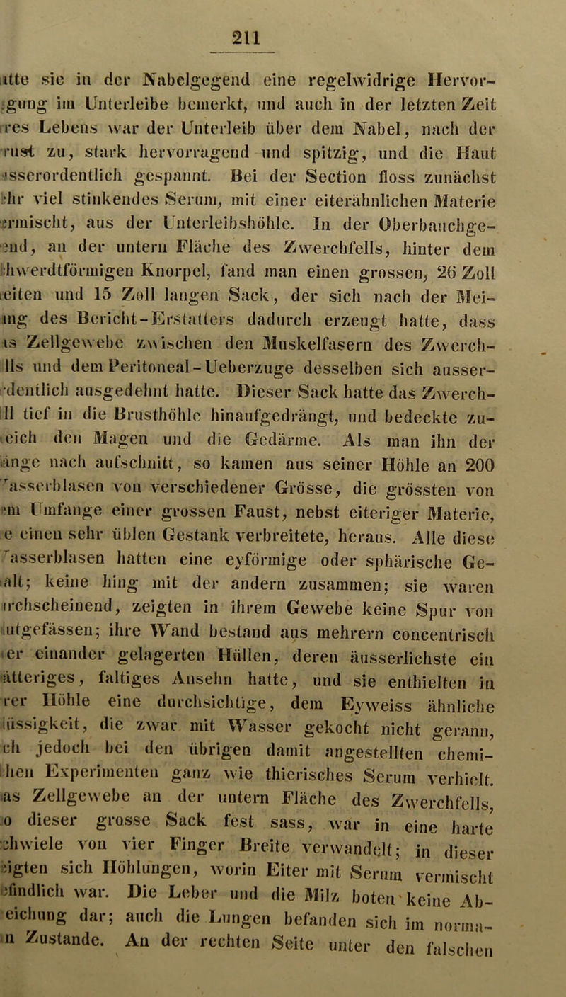 Ute sic in der Nabelgegend eine regelwidrige Hervor- jgung im Linterleibe bemerkt, nnd auch in der letzten Zeit res Lebens war der Unterleib über dem Nabel, nach der rnst zu, stark hervorragend und spitzig, und die Haut ■Ksserordentlich gespannt. Bei der Sectiori floss zunächst •hr viel stinkendes Serum, mit einer eiterähnlichen Materie irmischt, aus der Unlcrleibshöhle. In der Oberbaucii£:e- Mid, an der untern Fläche des Zwerchfells, hinter dem hhwerdtförmigen Knorpel, fand man einen grossen, 26 Zoll leiten mul 15 Zoll langen Sack, der sich nach der Mei- mg des Bericht-Erstatters dadurch erzeugt hatte, dass IS Zellgewebe 'zwischen den Muskelfasern des Zwerch- 11s und dem Peritoneal-Ueberzuge desselben sich ausser- •denüich ausgedehnt hatte. Dieser Sack hatte das Zw'erch- ill tief in die Brusthöhle hinaufgedrängt, und bedeckte zu- tcich den Magen und die Gedärme. Als man ihn der länge nach aufschiiitt, so kamen aus seiner Höhle an 200 asserblasen von verschiedener Grösse, die grössten von •m Umfange einer grossen Faust, nebst eiteriger Materie, c einen sehr üblen Gestank verbreitete, heraus. Alle diese asserblasen hatten eine eyförmige oder sphärische Gc- alt; keine hing mit der andern zusammen; sie waren irchscheinend, zeigten in ihrem Gewebe keine Spur von lutgefässen; ihre Wand bestand aus mehrern concenlrisch • er einander gelagerten Hüllen, deren äusserlichste ein ätteriges, faltiges Anselm hatte, und sie enthielten in rer Höhle eine durchsichtige, dem Eyweiss ähnliche iüssigkeit, die z\var mit Wasser gekocht nicht gerann, ch jedoch bei den übrigen damit angestellten chemi- hen Experimenten ganz wie thierisches Serum verhielt. >as Zellgewebe an der untern Fläche des Zwerchfells 0 dieser grosse Sack fest sass, war in eine harte •ijhwiele von vier Finger Breite verwandelt; in dieser iigten sich Höhlungen, worin Eiter mit Serum vermischt cflndlich war. Die Leber und die Milz boteirkeine Ab- eichung dar; auch die Lungen befanden sich im norma- )ii Zustande. An der rechten Seite unter den falschen