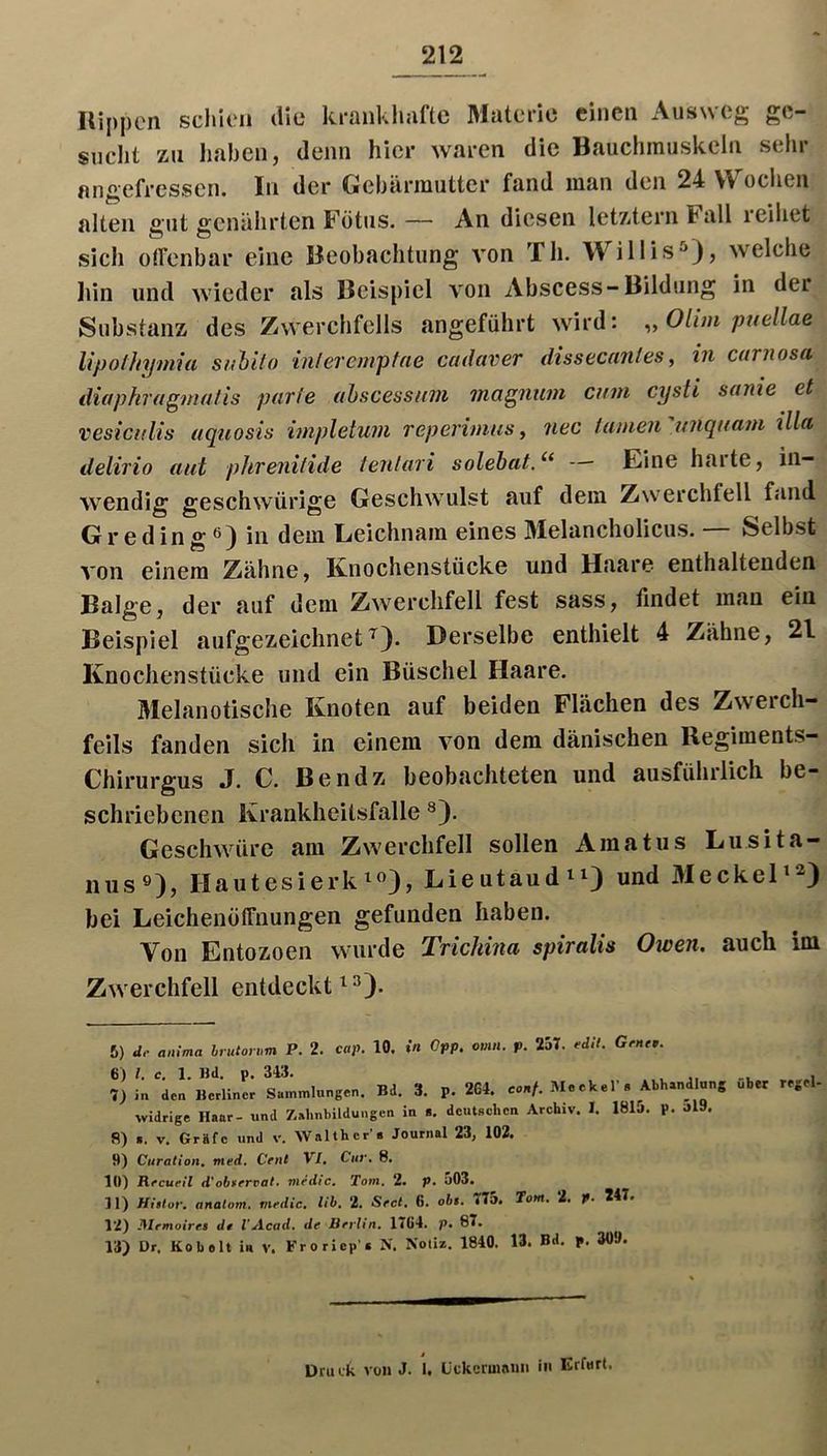 Hippen schitMi ilic Itrüiikluiftc Mutcric einen Ausw cg snclit zu liaben, denn hier waren die Bauchmuskeln sehr angefressen. In der Gebärmutter fand man den 24 W ochen alten gut genährten Fötus. — An diesen letz<tern Fall reihet sich olfenbar eine Beobachtung von Th. Willis“^}, welche liin und wieder als Beispiel von Abscess-Bildung in der Substanz des Zwerchfells angeführt wird: ^,Olim puellae Upolhymia suhi/o inlerempfae cadaver dissecan/es, in carnosa diaphragnialis purie ahscessicm magiium cum cysti sanie et vesiculis uquosis hnpletuiii reperimiiSy iiec famen ujiquajn lila delirio aut phreiiitide teulari solehat.Eine haltej in- wendig geschwürige Geschwulst auf dem Zwerchfell fand G r e din g ß) in dem Leichnam eines Melancholicus. — Selbst von einem Zähne, Knochenstücke und Haare enthaltenden Balge, der auf dem Zwerchfell fest sass, findet man ein Beispiel aufgezeichnet^). Derselbe enthielt 4 Zähne, 21 Knochenstücke und ein Büschel Haare. Melanotische Knoten auf beiden Flächen des Zweich- feils fanden sich in einem von dem dänischen llegiments- Chirurgus J. C. Bendz beobachteten und ausführlich be- schriebenen Krankheitsfalle Geschwüre am Zwerchfell sollen Amatus Lusita- iius»), Hautesierk^«), Lieutaud^i) und 3Ieckel’^) hei LeichenölTuungen gefunden haben. Von Entozoen wurde Trichina spiralis Owen, auch im Zwerchfell entdeckt 6) de anxma hrutorixm P. 2. cap. 10. in Opp. omn. p. 257. edlt. Gene,. 6) /. c. 1. Bd. p. 3«. , 1 7) i« den Berliner Sammlungen. Bd. 3. p. 2G4. e»»/. Meckel'. Abhandlung über regel- widrige Haar- und Z,ahnbildu«gen in i. dcutBchen Archiv. I. 181j. p. Jl9. 8) a. V. Grafe und v. Waith er's Journal 23, 102. 9) Citralioii. med. Cent VI, Cur, 8. 10) Recuril d'obfervaf. nirdic. Tom. 2. p. a03. 31) Hiilor. analom. medic, lih, 2. Sect, 6. obi. 77». Tom, i, p. 247. 12) JMrmoires de l’Acad. de Berlin, 17G4. p. 87. 13) Dr. Ko beit i« v. Froricp’a N. Notiz, 1840. 13. Bd, p. 309.