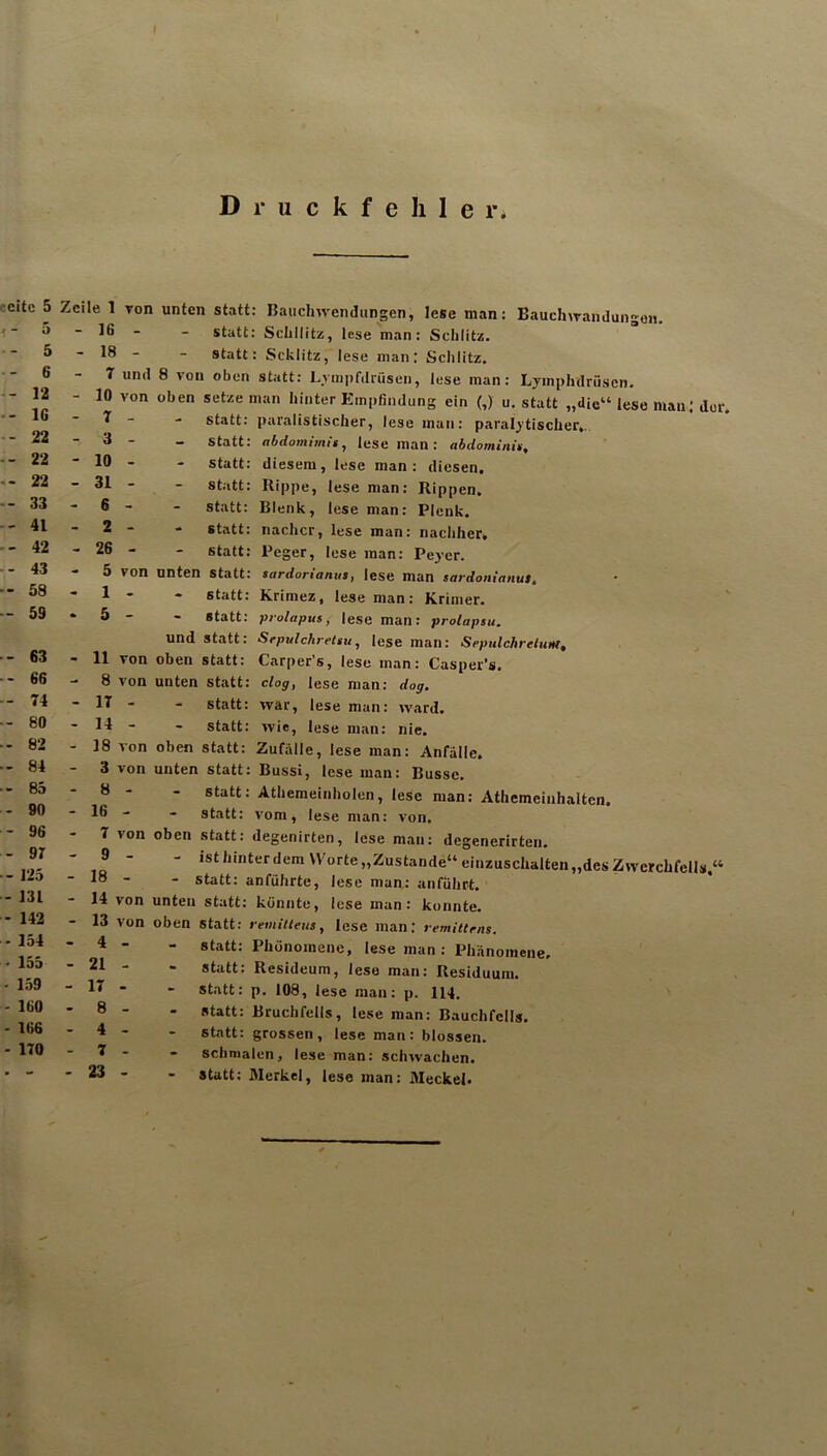 Druckfehler ecitc 5 5 • 5 ■ 6 - 12 IG ' 22 22 22 33 41 ■ 42 43 58 59 63 66 74 80 82 84 85 90 96 97 125 131 142 154 155 159 160 166 170 Zeile 1 Ton - 16 - - 18 - 7 unil - 10 von - 7 - - 3 - - 10 - - 31 - - 6 - - 2 - - 26 - - 5 von - 1 - • 5 - - 11 von - 8 von - 17 - - 14 - - 18 von 3 von - 8 - - 16 - - 7 von - 9 - - 18 - - 14 von - 13 von - 4 - - 21 - - 17 . - 8 - - 4 - - 7 - - 23 - unten statt: Baiichwendungen, lese man: BauclnTandungon. statt: Schnitz, lese man: Schlitz, statt: Schlitz, lese man; Schlitz. 8 von oben statt: Lvinpfdrüsen, lese man: Lyinphdrüscii. oben setze man hinter Empfindung ein (,) u. statt „die“ lese man: der. statt: par.alistischer, lese man: paral^'tischer,. statt: abdomimis, lese man: abdominis, - Statt: diesem, lese man: diesen, statt: Rippe, lese man: Rippen, statt: Blenk, lese man: Plenk. - statt: nachcr, lese man: nachher, statt: Peger, lese man: Peyer. unten statt: sardorianm, lese man $ardon!anut. • statt: Krimez, lese man: Krimer. - statt: piohtpus, lese man: prolapsu. und statt: Srpulchretiu, lese man: Sepulchrelum, oben statt: Carper’s, lese man: Casper’s. unten statt: clog, lese man: dag, - statt: war, lese man: ward. - statt: wie, lese man: nie. oben statt: Zuf.älle, lese man: Anfälle, unten statt: Bussi, lese man: Busse. - statt: Athemeinholen, lese man: Athemeinhalten. - statt: vom, lese man: von, oben statt: degenirten, lese man: degenerirten. ist hinter dem 'Vorte,, Zustande“ einzuschalten „des Zwerchfells.“ - statt: anführte, lese man: anführt, unten statt: könnte, lese man: konnte, oben statt: remiUeus, lese man; remiitrns. - statt: Phönomene, lese man : Phänomene, - statt: Resideum, lese mau: Residuum. - statt: p, 108, lese man: p. 114. - statt: Bruchfells, lese man: Bauchfells, statt: grossen, lese man: blossen. - schmalen, lese man: schwachen. Statt: Merkel, lese man: Meckel.