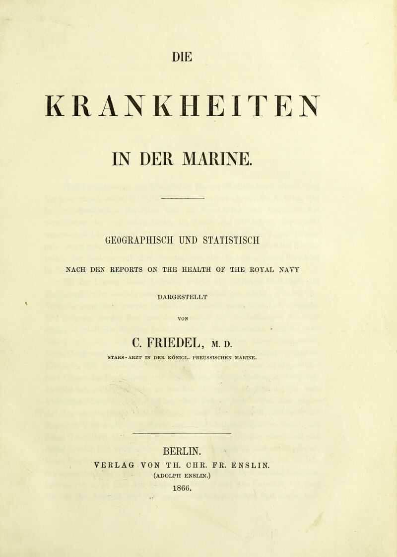 RANKHEITEN IN DER MARINE. GEOGRAPHISCH UND STATISTISCH NACH DEN REPORTS ON THE HEALTH OP THE ROYAL NAVY DARGESTELLT VON C. PRIEDEL, M. D. STABS-ARZT IN DER KÖNIGL. PREUSSISCHEN MARINE. BERLIN. VERLAG VON TH. CHR. FR. ENSLIN. (ADOLPH ENSLIN.) 1866.