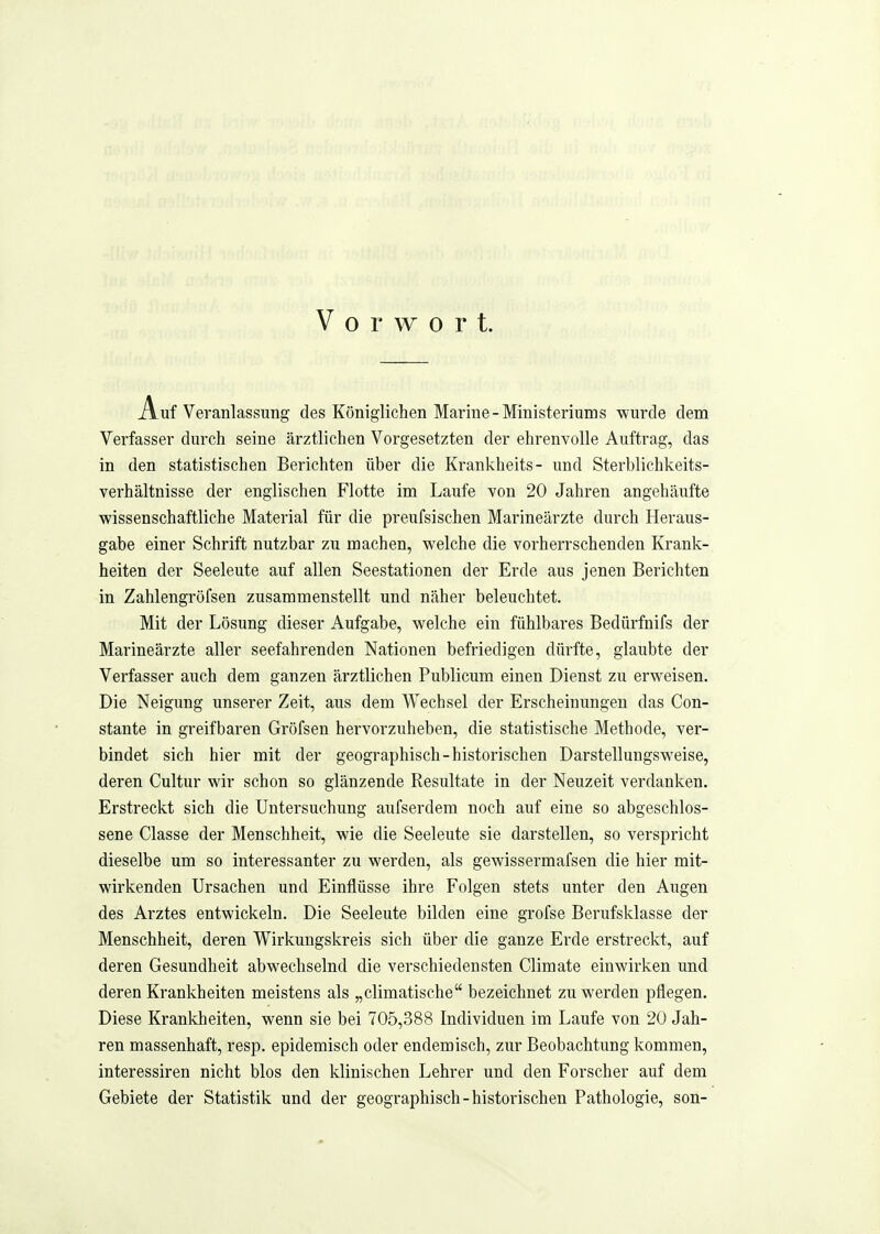 Vorwort. Auf Veranlassung des Königlichen Marine-Ministeriums -wurde dem Verfasser durch seine ärztlichen Vorgesetzten der ehrenvolle Auftrag, das in den statistischen Berichten über die Krankheits- und Sterblichkeits- verhältnisse der englischen Flotte im Laufe von 20 Jahren angehäufte wissenschaftliche Material für die preufsischen Marineärzte durch Heraus- gabe einer Schrift nutzbar zu machen, welche die vorherrschenden Krank- heiten der Seeleute auf allen Seestationen der Erde aus jenen Berichten in Zahlengröfsen zusammenstellt und näher beleuchtet. Mit der Lösung dieser Aufgabe, welche ein fühlbares Bedürfnifs der Marineärzte aller seefahrenden Nationen befriedigen dürfte, glaubte der Verfasser auch dem ganzen ärztlichen Publicum einen Dienst zu erweisen. Die Neigimg unserer Zeit, aus dem Wechsel der Erscheinungen das Con- stante in greifbaren Gröfsen hervorzuheben, die statistische Methode, ver- bindet sich hier mit der geographisch-historischen Darstellungsweise, deren Cultur wir schon so glänzende Resultate in der Neuzeit verdanken. Erstreckt sich die Untersuchung aufserdem noch auf eine so abgeschlos- sene Classe der Menschheit, wie die Seeleute sie darstellen, so verspricht dieselbe um so interessanter zu werden, als gewissermafsen die hier mit- wirkenden Ursachen und Einflüsse ihre Folgen stets unter den Augen des Arztes entwickeln. Die Seeleute bilden eine grofse Berufsklasse der Menschheit, deren Wirkungskreis sich über die ganze Erde erstreckt, auf deren Gesundheit abwechselnd die verschiedensten Climate einwirken und deren Krankheiten meistens als „climatische bezeichnet zu werden pflegen. Diese Krankheiten, wenn sie bei 705,388 Individuen im Laufe von 20 Jah- ren massenhaft, resp. epidemisch oder endemisch, zur Beobachtung kommen, interessiren nicht blos den klinischen Lehrer und den Forscher auf dem Gebiete der Statistik und der geographisch-historischen Pathologie, son-