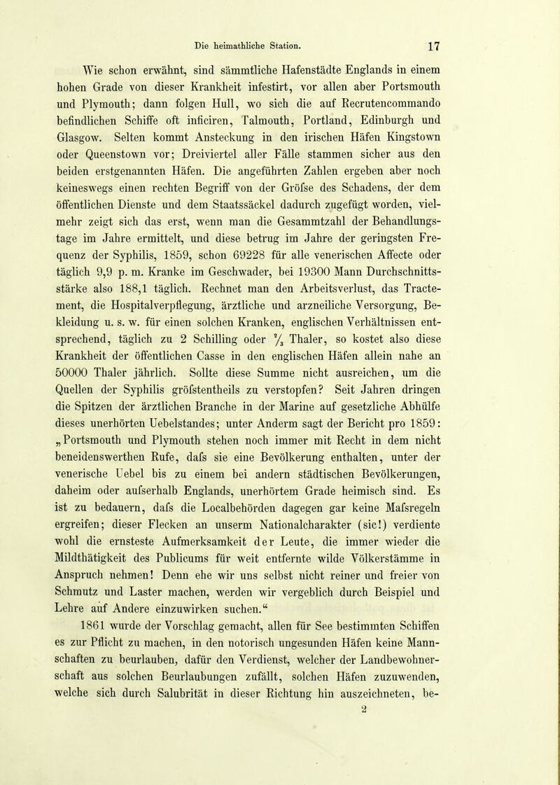 Wie schon erwähnt, sind sämmtliche Hafenstädte Englands in einem hohen Grade von dieser Krankheit infestirt, vor allen aber Portsmouth und Plymouth; dann folgen Hull, wo sich die auf Recrutencommando befindlichen Schilfe oft inticiren, Talmouth, Portland, Edinburgh und Glasgow. Selten kommt Ansteckung in den irischen Häfen Kingstown oder Queenstown vor; Dreiviertel aller Fälle stammen sicher aus den beiden erstgenannten Häfen. Die angeführten Zahlen ergeben aber noch keineswegs einen rechten Begriff von der Gröfse des Schadens, der dem öffentlichen Dienste und dem Staatssäckel dadurch zugefügt worden, viel- mehr zeigt sich das erst, wenn man die Gesammtzahl der Behandlungs- tage im Jahre ermittelt, und diese betrug im Jahre der geringsten Fre- quenz der Syphilis, 1859, schon 69228 für alle venerischen Affecte oder täglich 9,9 p. m. Kranke im Geschwader, bei 19300 Mann Durchschnitts- stärke also 188,1 täglich. Rechnet man den Arbeitsverlust, das Tracte- ment, die Hospitalverpflegung, ärztliche und arzneiliche Versorgung, Be- kleidung u. s. w. für einen solchen Kranken, englischen Verhältnissen ent- sprechend, täglich zu 2 Schilling oder Yj Thaler, so kostet also diese Krankheit der öffentlichen Gasse in den englischen Häfen allein nahe an 50000 Thaler jährlich. Sollte diese Summe nicht ausreichen, um die Quellen der Syphilis gröfstentheils zu verstopfen? Seit Jahren dringen die Spitzen der ärztlichen Branche in der Marine auf gesetzliche Abhülfe dieses unerhörten Uebelstandes; unter Anderm sagt der Bericht pro 1859: „Portsmouth und Plymouth stehen noch immer mit Recht in dem nicht beneidenswerthen Rufe, dafs sie eine Bevölkerung enthalten, unter der venerische Uebel bis zu einem bei andern städtischen Bevölkerungen, daheim oder aufserhalb Englands, unerhörtem Grade heimisch sind. Es ist zu bedauern, dafs die Localbehörden dagegen gar keine Mafsregeln ergreifen; dieser Flecken an unserm Nationalcharakter (sie!) verdiente wohl die ernsteste Aufmerksamkeit der Leute, die immer wieder die Mildthätigkeit des Publicums für weit entfernte wilde Völkerstämme in Anspruch nehmen! Denn ehe wir uns selbst nicht reiner und freier von Schmutz und Laster machen, werden wir vergeblich durch Beispiel und Lehre auf Andere einzuwirken suchen. 1861 wurde der Vorschlag gemacht, allen für See bestimmten Schiffen es zur Pflicht zu machen, in den notorisch ungesunden Häfen keine Mann- schaften zu beurlauben, dafür den Verdienst, welcher der Landbewohner- schaft aus solchen Beurlaubungen zufällt, solchen Häfen zuzuwenden, welche sich durch Salubrität in dieser Richtung hin auszeichneten, be- 2